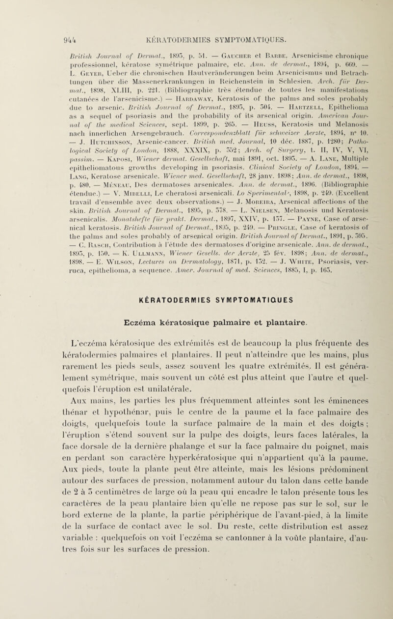 British Journal of Donnât., 1893, p. 51. — Gaucher et Barbe, Arsenicisme chronique professionnel, kératose symétrique palmaire, etc. Ann. de donnât., 1894, p. 669. — L Geyer, Ueber die chronischen Haulveranderungen beim Arsenicismus und Betrach- tungen über die Massenerkrankungen in Reicbenstein in Schlesien. Arch. fiir Dcr- mat., 1898, XLIII, p. 221. (Bibliographie très étendue de toutes les manifestations cutanées de l’arsenicisme.) — IIardaway, Keratosis of tbe palms and soles probably due to arsenic. British Journal of Dermat., 1893, p. 304. — Uartzell, Epithelioma as a sequel of psoriasis and the probability of its arsenical origin. American Jour¬ nal of the medical Sciences, sept. 1899, p. 265. — IIeuss, Keratosis und Melanosis nach innerlichen Arsengebrauch. Correspondenzblatt fiir schweizer Aerzle, 1894, n° 10. — J. IIutciiinson, Arsenic-cancer. British med. Journal, 10 déc. 1887, p. 1280; Patho- logical Society of London, 1888, XXXIX, p. 552; Arch. of Surgery, t. II, IV, V, VI, passim. — Kaposi, Wiener dermat. Gesellschafl, mai 1891, oct. 1893. — A. Lane, Multiple epitheliomatous growths developing in psoriasis. Clinical Society of London, 1894. — Lang, Kératose arsenicale. Wiener med. Gesellschaft, 28 janv. 1898; Ann. de dermat., 1808, p. 480. — Meneau, Des dermatoses arsenicales. Ann. de dermat., 1896. (Bibliographie étendue.) — V. Mibelli, Le cheratosi arsenicali. Lo Sperimental', 1898, p. 249. (Excellent travail d’ensemble avec deux observations.) — J. Moreira, Arsenical affections of the skin. British Journal of Dermat., 1895, p. 578. — L. Nielsen, Melanosis und Keratosis arsenicalis. Monatshefle fiir prakt. Dermat., 1897, XXIV, p. 157. — Payne, Gase of arse¬ nical keratosis. British Journal of Dermat.. 1895, p. 249. — Pringle, Case of keratosis of the palms and soles probably of arsenical origin. British Journal of Dermat., 1891, p. 595. — G. Rascii, Contribution à l’étude des dermatoses d’origine arsenicale. Ann. de dermat., 1895. p. 150. — K. Ullmann, Wiener Gesells. der Acrzte, 25 fév. 1898; Ann. de dermat., 1898. — E. Wilson, factures on Dermatology, 1871, p. 152. — J. Write, Psoriasis, ver- ruca, epithelioma, a sequence. Amer. Journal of med. Sciences, 1885, I. p. 165. KÉRATODERMIES SYMPTOMATIQUES Eczéma kératosique palmaire et plantaire. L’eczéma kératosique des extrémités est de beaucoup la plus fréquente des kératodermies palmaires et plantaires. 11 peut n’atteindre que les mains, plus rarement les pieds seuls, assez souvent les quatre extrémités. Il est généra¬ lement symétrique, mais souvent un côté est plus atteint que l’autre et quel¬ quefois l’éruption est unilatérale. Aux mains, les parties les plus fréquemment atteintes sont les éminences thénar et hypothénar, puis le centre de la paume et la face palmaire des doigts, quelquefois toute la surface palmaire de la main et des doigts ; l’éruption s’étend souvent sur la pulpe des doigts, leurs faces latérales, la face dorsale de la dernière phalange et sur la face palmaire du poignet, mais en perdant son caractère hyperkératosique qui n’appartient qu’à la paume. Aux pieds, toute la plante peut être atteinte, mais les lésions prédominent autour des surfaces de pression, notamment autour du talon dans cette bande de 2 à 5 centimètres de large où la peau qui encadre le talon présente tous les caractères de la peau plantaire bien qu’elle ne repose pas sur le sol, sur le bord externe de la plante, la partie périphérique de l’avant-pied, à la limite de la surface de contact avec le sol. Du reste, cette distribution est assez variable : quelquefois on voit l’eczéma se cantonner à la voûte plantaire, d’au¬ tres fois sur les surfaces de pression.