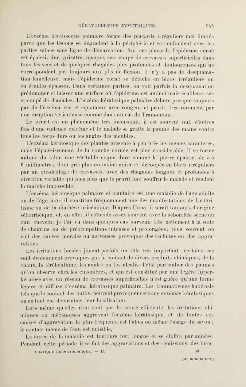 L’eczéma kératosique palmaire forme des placards irréguliers mal limités parce que les lésions se dégradent à la périphérie et se confondent avec les parties saines sans ligne de démarcation. Sur ces placards l’épiderme corné est épaissi, dur, grisâtre, opaque, sec, coupé de crevasses superficielles dans tous les sens et de quelques rhagades plus profondes et douloureuses qui ne correspondent pas toujours aux plis de flexion. Il n’y a pas de desquama¬ tion lamelleuse, mais l’épiderme corné se détache en blocs irréguliers ou en écailles épaisses. Dans certaines parties, on voit parfois la desquamation prédominer et laisser une surface où l’épiderme est aminci mais écailleux, sec et coupé de rhagades. L’eczéma kératosique palmaire débute presque toujours par de l’eczéma sec et squameux avec rougeur et prurit, très rarement par une éruption vésiculeuse comme dans un cas de Tramontani. Le prurit est un phénomène très inconstant, il est souvent nul, d’autres fois d’une violence extrême et le malade se gratte la paume des mains contre tous les corps durs ou les angles des meubles. L’eczéma kératosique des plantes présente à peu près les mêmes caractères, mais l’épaississement de la couche cornée est plus considérable. 11 se forme autour du talon une véritable coque dure comme la pierre épaisse, de 5 à 6 millimètres, d’un gris plus ou moins noirâtre, découpée en blocs irréguliers par un quadrillage de crevasses, avec des rhagades longues et profondes à direction variable qui bien plus que le prurit font souffrir le malade et rendent la marche impossible. L’eczéma kératosique palmaire et plantaire est une maladie de l’âge adulte ou de l’âge mûr, il constitue fréquemment une des manifestations de l’arthri¬ tisme ou de la diathèse uricémique. D’après Unna, il serait toujours d’origine séborrhéique, et, en effet, il coïncide assez souvent avec la séborrhée sèche du cuir chevelu ; je l’ai vu dans quelques cas survenir très nettement à la suite de chagrins ou de préoccupations intenses et prolongées ; plus souvent on voit des causes morales ou nerveuses provoquer des rechutes ou des aggra¬ vations. Les irritations locales jouent parfois un rôle très important; certains cas sont évidemment provoqués par le contact de divers produits chimiques, de la chaux, la térébenthine, les acides ou les alcalis; l’état particulier des paumes qu’on observe chez les cuisinières, et qui est constitué par une légère hyper- kératose avec un réseau de crevasses superficielles n’est guère qu’une forme légère et diffuse d’eczéma kératosique palmaire. Les traumatismes habituels tels que le contact des outils, peuvent provoquer certains eczémas kératosiques ou en tout cas déterminer leur localisation. Lors même qu’elles n’en sont pas la cause efficiente, les irritations chi¬ miques ou mécaniques aggravent l’eczéma kératosique, et de toutes ces causes d’aggravation la plus fréquente est l’abus ou même l’usage du savon; le contact même de l’eau est nuisible. La durée de la maladie est toujours fort longue et se chiffre par années. Pendant cette période il se fait des aggravations et des rémissions, des inter- PRATIQUE DERMATOLOGIQUE. — II. 00