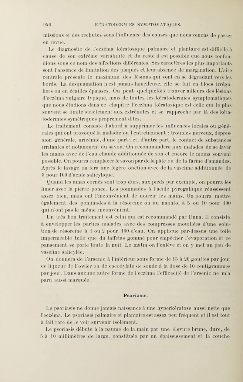 missions et des rechutes sous l'influence des causes que nous venons de passer en revue. Le diagnostic de l’eczéma kératosique palmaire et plantaire est difficile à cause de son extrême variabilité et du reste il est possible que nous confon¬ dions sous ce nom des affections différentes. Ses caractères les plus importants sont l'absence de limitation des plaques et leur absence de margination. L’aire centrale présente le maximum des lésions qui vont en se dégradant vers les bords. La desquamation n’est jamais lamelleuse, elle se fait en blocs irrégu¬ liers ou en écailles épaisses. On peut quelquefois trouver ailleurs des lésions d’eczéma vulgaire typique, mais de toutes les kératodermies symptomatiques que nous étudions dans ce chapitre l’eczéma kératosique est celle qui le plus souvent se limite strictement aux extrémités et se rapproche par là des kéra¬ todermies symétriques proprement dites. Le traitement consiste d’abord à supprimer les influences locales ou géné¬ rales qui ont provoqué la maladie ou l’entretiennent : troubles nerveux, dépres¬ sion générale, uricémie, d’une part ; et, d’autre part, le contact de substances irritantes et notamment du savon.'On recommandera aux malades de se laver les mains avec de l’eau chaude additionnée de son et encore le moins souvent possible. On pourra remplacer le savon par delà pâte ou de la farine d’amandes. Ap rès le lavage on fera une légère onction avec de la vaseline additionnée de 5 pour 100 d’acide salicylique. Quand les amas cornés sont trop durs, aux pieds par exemple, on pourra les limer avec la pierre ponce. Les pommades à l’acide pyrogallique réussissent assez bien, mais ont l’inconvénient de noircir les mains. On pourra mettre également des pommades à la résorcine ou au naphtol à 5 ou 10 pour 100 qui n’ont pas le même inconvénient. LTn très bon traitement est celui qui est recommandé par Unna. Il consiste à envelopper les parties malades avec des compresses mouillées d’une solu¬ tion de résorcine à 1 ou 5 pour 100 d’eau. On applique par-dessus une toile imperméable telle que du taffetas gommé pour empêcher l’évaporation et ce pansement se porte toute la nuit. Le matin on l’enlève et on y met un peu de vaseline salicylée. On donnera de l’arsenic à l’intérieur sous forme de 15 à 50 gouttes par jour de liqueur de Fowler ou de cacodylate de soude à la dose de 10 centigrammes par jour. Dans aucune autre forme de l’eczéma l’efficacité de l’arsenic ne m’a paru aussi marquée. Psoriasis. Le psoriasis ne donne jamais naissance à une hyperkératose aussi nette que l’eczéma. Le psoriasis palmaire et plantaire est assez peu fréquent et il est tout, à fait rare de le voir survenir isolément. Le psoriasis débute à la paume de la main par une élevure brune, dure, de 5 à 10 millimètres de large, constituée par un épaississement et la couche