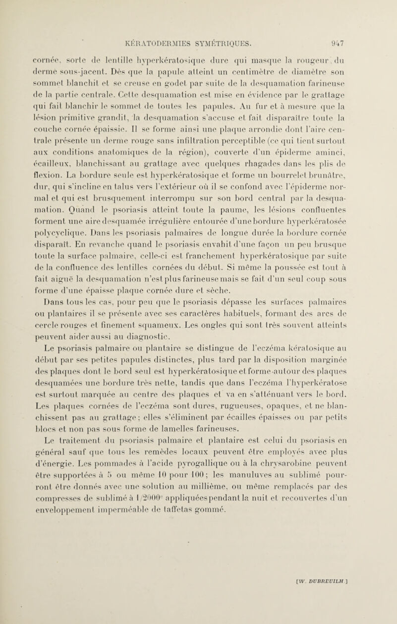 cornée, sorte de lentille hyperkératosique dure qui masque la rougeur du derme sous-jacent. Dès que la papule atteint un centimètre de diamètre son sommet blanchit et se creuse en godet par suite de la desquamation farineuse de la partie centrale. Cette desquamation est mise en évidence par le grattage qui fait blanchir le sommet de toutes les papules. Au fur et à mesure que la lésion primitive grandit, la desquamation s’accuse et fait disparaître toute la couche cornée épaissie. Il se forme ainsi une plaque arrondie dont l’aire cen¬ trale présente un derme rouge sans infiltration perceptible (ce qui tient surtout aux conditions anatomiques de la région), couverte d’un épiderme aminci, écailleux, blanchissant au grattage avec quelques rhagades dans les plis de flexion. La bordure seule est hyperkératosique et forme un bourrelet brunâtre, dur, qui s’incline en talus vers l’extérieur où il se confond avec l’épiderme nor¬ mal et qui est brusquement interrompu sur son bord central par la desqua¬ mation. Quand le psoriasis atteint toute la paume, les lésions confluentes forment une aire desquamée irrégulière entourée d’une bordure hyperkératosée polycyclique. Dans les psoriasis palmaires de longue durée la bordure cornée disparaît. En revanche quand le psoriasis envahit d’une façon un peu brusque toute la surface palmaire, celle-ci est franchement hyperkératosique par suite de la confluence des lentilles cornées du début. Si même la poussée est tout à fait aiguë la desquamation n’est plus farineuse mais se fait d’un seul coup sous forme d’une épaisse plaque cornée dure et sèche. Dans tous les cas, pour peu que le psoriasis dépasse les surfaces palmaires ou plantaires il se présente avec ses caractères habituels, formant des arcs de cercle rouges et finement squameux. Les ongles qui sont très souvent atteints peuvent aider aussi au diagnostic. Le psoriasis palmaire ou plantaire se distingue de l’eczéma kératosique au début par ses petites papules distinctes, plus tard par la disposition marginée des plaques dont le bord seul est hyperkératosique et forme-autour des plaques desquamées une bordure très nette, tandis que dans l’eczéma l'hyperkératose est surtout marquée au centre des plaques et va en s’atténuant vers le bord. Les plaques cornées de l’eczéma sont dures, rugueuses, opaques, et ne blan¬ chissent pas au grattage; elles s’éliminent par écailles épaisses ou par petits blocs et non pas sous forme de lamelles farineuses. Le traitement du psoriasis palmaire et plantaire est celui du psoriasis en général sauf que tous les remèdes locaux peuvent être employés avec plus d’énergie. Les pommades à l’acide pyrogallique ou à la chrysarobine peuvent être supportées à 5 ou même 10 pour 100; les manuluves au sublimé pour¬ ront être donnés avec une solution au millième, ou même remplacés par des compresses de sublimé à 1/2000e appliquées pendant la nuit et recouvertes d’un enveloppement imperméable de taffetas gommé.