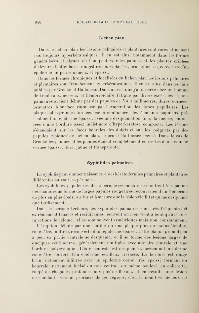 Lichen plan. Dans le lichen plan les lésions palmaires et plantaires sont rares et ne sont pas toujours hyperkératosiques. Il en est ainsi notamment dans les formes généralisées et aiguës où l’on peut voir les paumes et les plantes criblées d’élevures lenticulaires rougeâtres ou violacées, prurigineuses, couvertes d’un épiderme un peu squameux et épaissi. Dans les formes chroniques et localisées du lichen plan les lésions palmaires et plantaires sont franchement hyperkératosiques. Il en est ainsi dans les faits publiés par Brooke et Hallopeau. Dans un cas que j’ai observé chez un homme de trente ans. nerveux et hémorroïdaire, fatigué par divers excès, les lésions palmaires avaient débuté par des papules de 5 à i millimètres, dures, cornées, brunâtres, à surface rugueuse par l’exagération des lignes papillaires. Les plaques plus grandes formées par la confluence des éléments papuleux pré¬ sentaient un épiderme épaissi, avec une desquamation fine, farineuse, entou¬ rées d’une bordure assez indistincte d’hyperkératose compacte. Les lésions s’étendaient sur les faces latérales des doigts et sur les poignets par des papules typiques de lichen plan, le prurit était assez accusé. Dans le cas de Brooke les paumes et les plantes étaient complètement couvertes d’une couche cornée épaisse, dure, jaune et transparente. Syphilides palmaires. La syphilis peut donner naissance à des kératodermies palmaires et plantaires différentes suivant les périodes. Les syphilides papuleuses de la période secondaire se montrent à la paume des mains sous forme de larges papules rougeâtres recouvertes d’un épiderme de plus en plus épais, au fur et à mesure que la lésion vieillit et qui ne desquame que tardivement. Dans la période tertiaire, les syphilides palmaires sont très fréquentes et extrêmement tenaces et récidivantes; souvent on n’en vient à bout qu’avec des injections de calomel; elles sont souvent symétriques mais non constamment. L’éruption débute par une lentille ou une plaque plus ou moins étendue, rougeâtre, infiltrée, recouverte d’un épiderme épaissi. Cette plaque grandit peu à peu, sa partie centrale se desquame, et il se forme des lésions larges de quelques centimètres, généralement multiples avec une aire centrale et une bordure polycyclique. L’aire centrale est desquamée, présentant un derme rougeâtre couvert d’un épiderme écailleux crevassé. La bordure est rouge brun, nettement infiltrée avec un épiderme corné très épaissi formant un bourrelet nettement incisé du côté central, ou même soulevé en collerette, coupé de rhagades profondes aux plis' de flexion, II en résulte une lésion ressemblant assez au psoriasis de ces régions, d’où le nom très fâcheux de