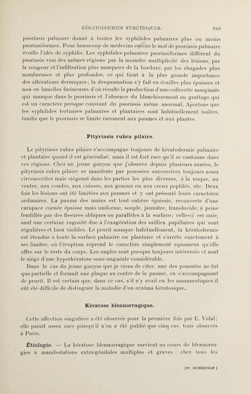 psoriasis palmaire donné à toutes les syphilides palmaires plus ou moins psoriasiformes. Pour beaucoup de médecins encore le mot de psoriasis palmaire éveille l’idée de syphilis. Les syphilides palmaires psoriasiformes diffèrent du psoriasis vrai des mêmes régions par la moindre multiplicité des lésions, par la rougeur et l’infiltration plus marquées de la bordure, par les rhagades plus nombreuses et plus profondes, ce qui tient à la plus grande importance des altérations dermiques ; la desquamation s’y fait en écailles plus épaisses et non en lamelles farineuses d’où résulte la production d’une collerette marginale qui manque dans le psoriasis et l’absence du blanchissement au grattage qui est un caractère presque constant du psoriasis même anormal. Ajoutons que les syphilides tertiaires palmaires et plantaires sont habituellement isolées, tandis que le psoriasis se limite rarement aux paumes et aux plantes. Pityriasis rubra pilaire. Le pityriasis rubra pilaire s’accompagne toujours de kératodermie palmaire et plantaire quand il est généralisé, mais il est fort rare qu’il se cantonne dans ces régions. Chez un jeune garçon que j’observe depuis plusieurs années, le pityriasis rubra pilaire se manifeste par poussées successives toujours assez circonscrites mais siégeant dans les parties les plus diverses, à la nuque, au ventre, aux coudes, aux cuisses, aux genoux ou aux creux poplités, etc. Deux fois les lésions ont été limitées aux paumes et y ont présenté leurs caractères ordinaires. La paume des mains est tout entière épaissie, recouverte d’une carapace cornée épaisse mais uniforme, souple, jaunâtre, translucide, à peine fendillée par des fissures obliques ou parallèles à la surface; celle-ci est unie, sauf une certaine rugosité due à l’exagération des saillies papillaires qui sont régulières et bien visibles. Le prurit manque habituellement, la kératodermie est étendue à toute la surface palmaire ou plantaire et s’arrête exactement à ses limites, où l’éruption reprend le caractère simplement squameux qu’elle offre sur le reste du corps. Les ongles sont presque toujours intéressés et sont le siège d’une hyperkératose sous-unguéale considérable. Dans le cas du jeune garçon que je viens de citer, une des poussées ne fut que partielle et formait une plaque au centre de la paume, en s’accompagnant de prurit. 11 est certain que, dans ce cas, s’il n’y avait eu les anamnestiques il eût été difficile de distinguer la maladie d’un eczéma kératosique. Kératose blennorragique. Cette affection singulière a été observée pour la première fois par E. Vidal; elle paraît assez rare puisqu’il n’en a été publié que cinq cas, tous observés à Paris. Étiologie. — La kératose blennorragique survient au cours de blennorra¬ gies à manifestations extra-génitales multiples et graves : chez tous les