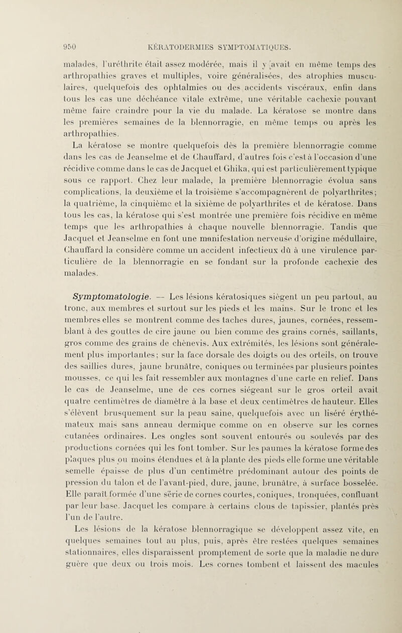 malades, l’uréthrite était assez modérée, mais il y avait en même temps des arthropathies graves et multiples, voire généralisées, des atrophies muscu¬ laires, quelquefois des ophtalmies ou des accidents viscéraux, enfin dans tous les cas une déchéance vitale extrême, une véritable cachexie pouvant même faire craindre pour la vie du malade. La kératose se montre dans les premières semaines de la blennorragie, en même temps ou après les arthropathies. La kératose se montre quelquefois dès la première blennorragie comme dans les cas de Jeanselme et de Chauffard, d’autres fois c’est à l’occasion d’une récidive comme dans le cas de Jacquet et Ghika, qui est particulièrement typique sous ce rapport. Chez leur malade, la première blennorragie évolua sans complications, la deuxième et la troisième s’accompagnèrent de polyarthrites; la quatrième, la cinquième et la sixième de polyarthrites et de kératose. Dans tous les cas, la kératose qui s’est montrée une première fois récidive en même temps que les arthropathies à chaque nouvelle blennorragie. Tandis que Jacquet et Jeanselme en font une manifestation nerveuse d’origine médullaire, Chauffard la considère comme un accident infectieux dû à une virulence par¬ ticulière de la blennorragie en se fondant sur la profonde cachexie des malades. Symptomatologie. — Les lésions kératosiques siègent un peu partout, au tronc, aux membres et surtout sur les pieds et les mains. Sur le tronc et les membres elles se montrent comme des taches dures, jaunes, cornées, ressem¬ blant à des gouttes de cire jaune ou bien comme des grains cornés, saillants, gros comme des grains de chènevis. Aux extrémités, les lésions sont générale¬ ment plus importantes; sur la face dorsale des doigts ou des orteils, on trouve des saillies dures, jaune brunâtre, coniques ou terminées par plusieurs pointes mousses, ce qui les fait ressembler aux montagnes d’une carte en relief. Dans le cas de Jeanselme, une de ces cornes siégeant sur le gros orteil avait quatre centimètres de diamètre à la base et deux centimètres de hauteur. Elles s’élèvent brusquement sur la peau saine, quelquefois avec un liséré érythé¬ mateux mais sans anneau dermique comme on en observe sur les cornes cutanées ordinaires. Les ongles sont souvent entourés ou soulevés par des productions cornées qui les font tomber. Sur les paumes la kératose forme des plaques plus ou moins étendues et à la plante des pieds elle forme une véritable semelle épaisse de plus d’un centimètre prédominant autour des points de pression du talon et de l’avant-pied, dure, jaune, brunâtre, à surface bosselée. Elle paraît formée d’une série de cornes courtes, coniques, tronquées, confluant par leur base. Jacquet les compare à certains clous de tapissier, plantés près l’un de l’autre. Les lésions de la kératose blennorragique se développent assez vite, en quelques semaines tout au plus, puis, après être restées quelques semaines stationnaires, elles disparaissent promptement de sorte que la maladie ne dure guère que deux ou trois mois. Les cornes tombent et laissent des macules