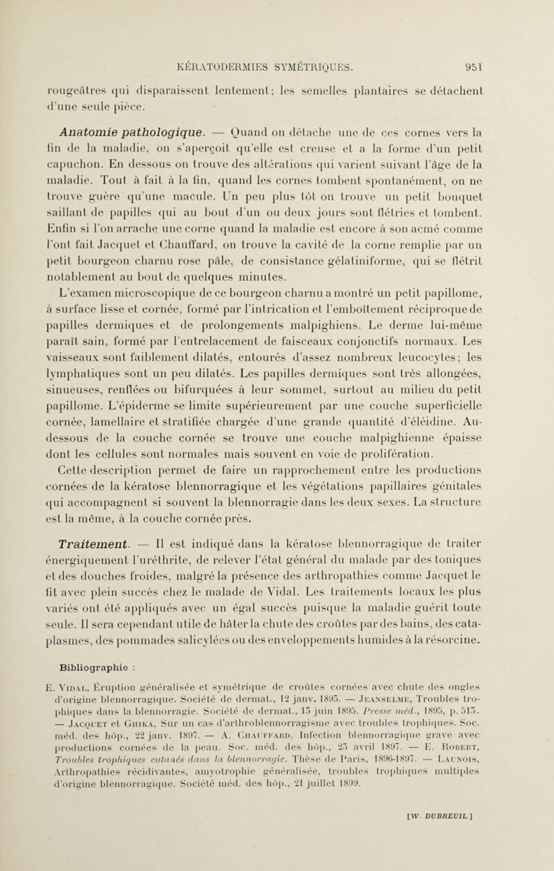 rougeâtres qui disparaissent lentement; les semelles plantaires se détachent d’une seule pièce. Anatomie pathologique. — Quand on détache une de ces cornes vers la fin de la maladie, on s’aperçoit qu’elle est creuse et a la l'orme d’un petit capuchon. En dessous on trouve des altérations qui varient suivant l’âge de la maladie. Tout à fait à la fin, quand les cornes tombent spontanément, on ne trouve guère qu’une macule. Un peu plus tôt on trouve un petit bouquet saillant de papilles qui au bout d’un ou deux jours sont flétries et tombent. Enfin si l’on arrache une corne quand la maladie est encore à son acmé comme l’ont fait Jacquet et Chauffard, on trouve la cavité de la corne remplie par un petit bourgeon charnu rose pâle, de consistance gélaliniforme, qui se flétrit notablement au bout de quelques minutes. L’examen microscopique de ce bourgeon charnu a montré un petit papillome, à surface lisse et cornée, formé par l’intrication et l’emboîtement réciproque de papilles dermiques et de prolongements malpighiens. Le derme lui-même paraît sain, formé par l’entrelacement de faisceaux conjonctifs normaux. Les vaisseaux sont faiblement dilatés, entourés d’assez nombreux leucocytes; les lymphatiques sont un peu dilatés. Les papilles dermiques sont très allongées, sinueuses, renflées ou bifurquées à leur sommet, surtout au milieu du petit papillome. L’épiderme se limite supérieurement par une couche superficielle cornée, lamellaire et stratifiée chargée d’une grande quantité d’éléidine. Au- dessous de la couche cornée se trouve une couche malpighienne épaisse dont les cellules sont normales mais souvent en voie de prolifération. Cette description permet de faire un rapprochement entre les productions cornées de la kératose blennorragique et les végétations papillaires génitales qui accompagnent si souvent la blennorragie dans les deux sexes. La structure est la même, à la couche cornée près. Traitement. — Il est indiqué dans la kératose blennorragique de traiter énergiquement l’uréthrite, de relever l’état général du malade par des toniques et des douches froides, malgré la présence des arthropathies comme Jacquet le fit avec plein succès chez le malade de Vidal. Les traitements locaux les plus variés ont été appliqués avec un égal succès puisque la maladie guérit toute seule. Il sera cependant utile de hâter la chute des croûtes par des bains, des cata¬ plasmes, des pommades salicylées ou des enveloppements humides à la résorcine. Bibliographie : E. Vidal, Éruption généralisée et symétrique de croûtes cornées avec chute des ongles d’origine blennorragique. Société de dermat., 12 janv. 181(3. — Jeanselme, Troubles tro¬ phiques dans la blennorragie. Société de dermat., 13 juin 1805. Presse méd., 1805, p. 513. — Jacquet et Ghika, Sur un cas d’arthroblennorragisme avec troubles trophiques. Soc. méd. des hop., 22 janv. 1807. — A. Chauffard, Infection blennorragique grave avec productions cornées de la peau. Soc. méd. des hop., 23 avril 1807. — E. Robert, Troubles trophiques cutanés dans la blennorragie. Thèse de Paris, 1806-1807. — Launois, Arthropathies récidivantes, amyotrophie généralisée, troubles trophiques multiples d’origine blennorragique. Société méd. des hôp., 21 juillet 1800.