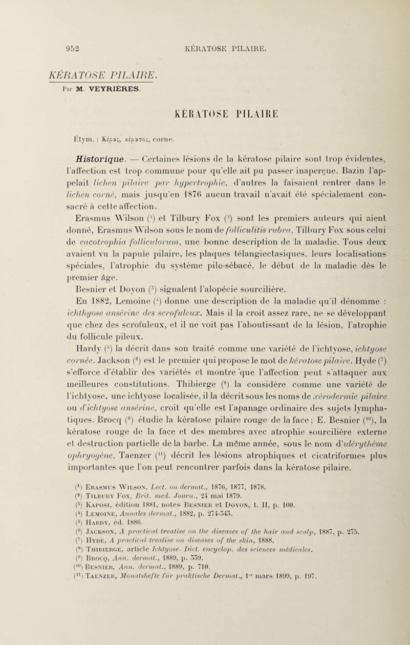 KERATOSE PILAIRE. Par M. VEYRIÈRES. KERATOSE PILAIRE Etym. : Kepa;, xépaTOî, corne. Historique. — Certaines lésions de la kératose pilaire sont trop évidentes, l'affection est trop commune pour qu’elle ait pu passer inaperçue. Bazin l’ap¬ pelait lichen pilaire par hypertrophie, d’autres la faisaient rentrer dans le lichen corné, mais jusqu’en 1876 aucun travail n’avait été spécialement con¬ sacré à cette affection. Erasmus Wilson (l) et Tilbury Fox (2) sont les premiers auteurs qui aient donné, Erasmus Wilson sous le nom de folliculitis rubra, Tilbury Fox sous celui de cacotrophia folliculorum, une bonne description de la maladie. Tous deux avaient vu la papule pilaire, les plaques télangiectasiques, leurs localisations spéciales, l’atrophie du système pilo-sébacé, le début de la maladie dès le premier âge. Besnier et Dovon (3) signalent l’alopécie sourcilière. En 1882, Lemoine (4) donne une description de la maladie qu’il dénomme : ichthyose ansérine des scrofuleux. Mais il la croit assez rare, ne se développant que chez des scrofuleux, et il ne voit pas l’aboutissant de la lésion, l’atrophie du follicule pileux. Hardy (5) la décrit dans son traité comme une variété de l’ichtyose, ichtyose cornée. Jackson (6) est le premier qui propose le mot de kératose pilaire. Hyde (7) s’efforce d’établir des variétés et montre que l’affection peut s’attaquer aux meilleures constitutions. Thibierge (8) la considère comme une variété de l’ichtyose, une ichtyose localisée, il la décrit sous les noms de xérodermie pilaire ou d'ichtyose ansérine, croit qu’elle est l’apanage ordinaire des sujets lympha¬ tiques. Brocq (9) étudie la kératose pilaire rouge de la face ; E. Besnier (10), la kératose rouge de la face et des membres avec atrophie sourcilière externe et destruction partielle de la barbe. La même année, sous le nom d'ulérythème ophryoyène, Taenzer (“) décrit les lésions atrophiques et cicatriformes plus importantes que l’on peut rencontrer parfois dans la kératose pilaire. (*) Erasmus Wilson, Lect. on dermat., 1876, 1877, 1878. (â) Tilbury Fox, Brit. med. Journ., 24 mai 1879. (5) Kaposi, édition 1881, notes Besnier et Doyon, t. II, p. 100. (4) Lemoine, Annales dermat., 1882, p. 274-545. (5) Hardy, éd. 1880. (6) Jackson, A practical treatise on the diseases of the haïr and scalp, 1887, p. 275. (7) IIyde, A practical treatise on diseases of tlie skin, 1888. (8) Thibierge, article Ichtyose. Dict. encyclop. des sciences médicales. (9) Brocq, Ann. dermat., 1889, p. 559. (,0) Besnier, Ann. dermat., 1889, p. 710. (u) Taenzer, Monatshefte t'iir praktische Dermat., 1er mars 1899, p. 197.