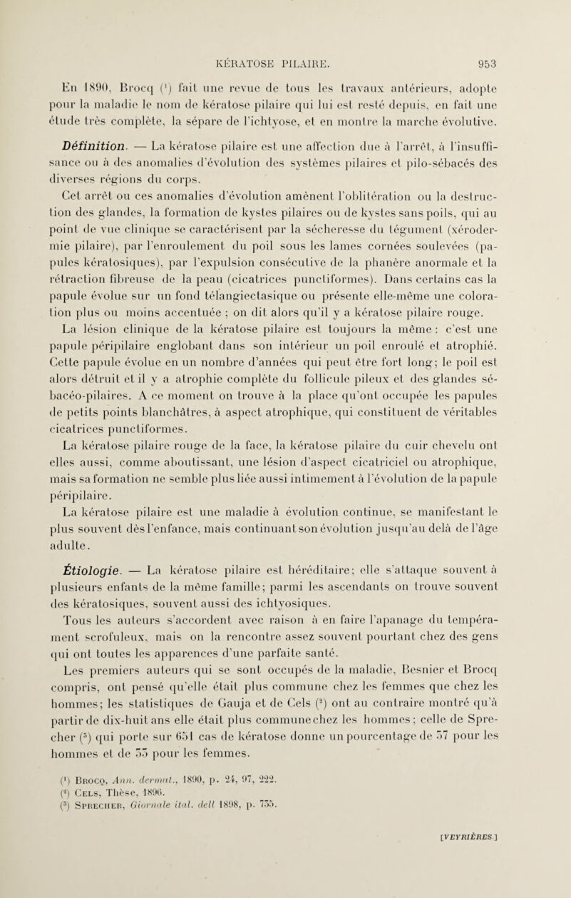 En 1890, Brocq (') fait une revue de tous les travaux antérieurs, adopte pour la maladie le nom de kératose pilaire qui lui est resté depuis, en fait une élude très complète, la sépare de l’ichtyose, et en montre la marche évolutive. Définition. — La kératose pilaire est une affection due à l’arrêt, à l’insuffi¬ sance ou à des anomalies d’évolution des systèmes pilaires et pilo-sébacés des diverses régions du corps. Cet arrêt ou ces anomalies d’évolution amènent l’oblitération ou la destruc¬ tion des glandes, la formation de kystes pilaires ou de kystes sans poils, qui au point de vue clinique se caractérisent par la sécheresse du tégument (xéroder¬ mie pilaire), par l’enroulement du poil sous les lames cornées soulevées (pa¬ pules kératosiques), par l’expulsion consécutive de la phanère anormale et la rétraction fibreuse de la peau (cicatrices punctiformes). Dans certains cas la papule évolue sur un fond télangiectasique ou présente elle-même une colora¬ tion plus ou moins accentuée ; on dit alors qu’il y a kératose pilaire rouge. La lésion clinique de la kératose pilaire est toujours la même : c’est une papule péripilaire englobant dans son intérieur un poil enroulé et atrophié. Cette papule évolue en un nombre d’années qui peut être fort long; le poil est alors détruit et il y a atrophie complète du follicule pileux et des glandes sé- bacéo-pilaires. A ce moment on trouve à la place qu’ont occupée les papules de petits points blanchâtres, à aspect atrophique, qui constituent de véritables cicatrices punctiformes. La kératose pilaire rouge de la face, la kératose pilaire du cuir chevelu ont elles aussi, comme aboutissant, une lésion d’aspect cicatriciel ou atrophique, mais sa formation ne semble plus liée aussi intimement à l’évolution de la papule péripilaire. La kératose pilaire est une maladie à évolution continue, se manifestant le plus souvent dès l’enfance, mais continuant son évolution jusqu’au delà de l’âge adulte. Étiologie. — La kératose pilaire est héréditaire; elle s’attaque souvent à plusieurs enfants de la même famille; parmi les ascendants on trouve souvent des kératosiques, souvent aussi des ichtyosiques. Tous les auteurs s’accordent avec raison à en faire l’apanage du tempéra¬ ment scrofuleux, mais on la rencontre assez souvent pourtant chez des gens qui ont toutes les apparences d’une parfaite santé. Les premiers auteurs qui se sont occupés de la maladie, Besnier et Brocq compris, ont pensé qu’elle était plus commune chez les femmes que chez les hommes; les statistiques de Gauja et de Gels (2) ont au contraire montré qu’à partir de dix-huit ans elle était plus communeehez les hommes; celle de Spre- cher (3) qui porte sur 651 cas de kératose donne un pourcentage de 57 pour les hommes et de 55 pour les femmes. (') Brocq, Ann. dermat., 1890, p. 24, 97, 222. (J-) Cels, Thèse, 1896. (3) Sprecher, Giornale ital. dell 1898, p. 735. [VEYRIÈRES]