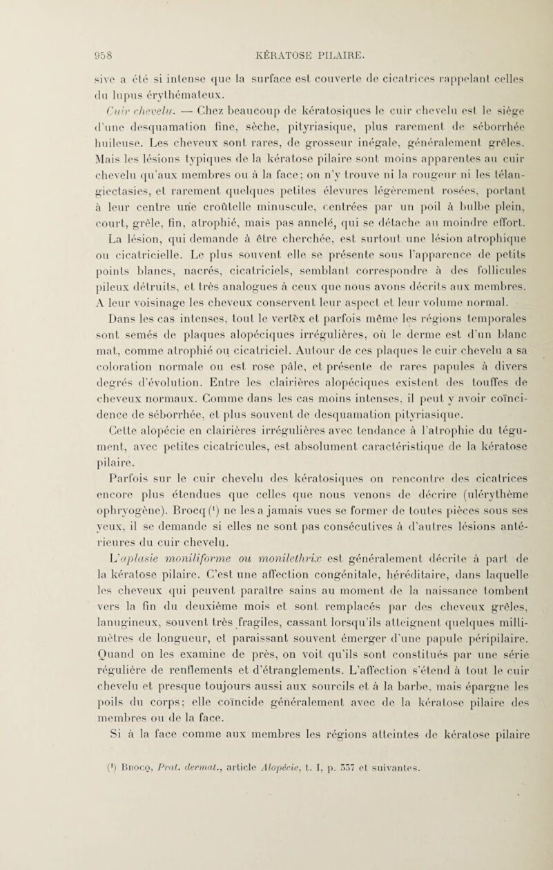 sive a été si intense que la surface est couverte de cicatrices rappelant celles du lupus érythémateux. Cuir chevelu. — Chez beaucoup de kératosiques le cuir chevelu est le siège d’une desquamation fine, sèche, pityriasique, plus rarement de séborrhée huileuse. Les cheveux sont rares, de grosseur inégale, généralement grêles. Mais les lésions typiques de la kératose pilaire sont moins apparentes au cuir chevelu qu’aux membres ou à la face; on n’y trouve ni la rougeur ni les télan- giectasies, et rarement quelques petites élevures légèrement rosées, portant à leur centre une croûtelle minuscule, centrées par un poil à bulbe plein, court, grêle, fin, atrophié, mais pas annelé, qui se détache au moindre effort. La lésion, qui demande à être cherchée, est surtout une lésion atrophique ou cicatricielle. Le plus souvent elle se présente sous l’apparence de petits points blancs, nacrés, cicatriciels, semblant correspondre à des follicules pileux détruits, et très analogues à ceux que nous avons décrits aux membres. A leur voisinage les cheveux conservent leur aspect et leur volume normal. Dans les cas intenses, tout le vertèx et parfois même les régions temporales sont semés de plaques alopéciques irrégulières, où le derme est d’un blanc mat, comme atrophié ou cicatriciel. Autour de ces plaques le cuir chevelu a sa coloration normale ou est rose pâle, et présente de rares papules à divers degrés d’évolution. Entre les clairières alopéciques existent des touffes de cheveux normaux. Comme dans les cas moins intenses, il peut y avoir coïnci¬ dence de séborrhée, et plus souvent de desquamation pityriasique. Cette alopécie en clairières irrégulières avec tendance à l’atrophie du tégu¬ ment, avec petites cicatricules, est absolument caractéristique de la kératose pilaire. Parfois sur le cuir chevelu des kératosiques on rencontre des cicatrices encore plus étendues que celles que nous venons de décrire (ulérythème oph ryogène). Brocq(') ne lésa jamais vues se former de toutes pièces sous ses yeux, il se demande si elles ne sont pas consécutives à d’autres lésions anté¬ rieures du cuir chevelu. L'aplasie monüiforme ou monilethrix est généralement décrite à part de la kératose pilaire. C’est une affection congénitale, héréditaire, dans laquelle les cheveux qui peuvent paraître sains au moment de la naissance tombent vers la fin du deuxième mois et sont remplacés par des cheveux grêles, lanugineux, souvent très fragiles, cassant lorsqu’ils atteignent quelques milli¬ mètres de longueur, et paraissant souvent émerger d’une papule péripilaire. Quand on les examine de près, on voit qu’ils sont constitués par une série régulière de renflements et d’étranglements. L’affection s’étend à tout le cuir chevelu et presque toujours aussi aux sourcils et à la barbe, mais épargne les poils du corps; elle coïncide généralement avec de la kératose pilaire des membres ou de la face. Si à la face comme aux membres les régions atteintes de kératose pilaire (*) Brocq, P rat. dermat., article Alopécie, t. I, p. 557 et suivantes.