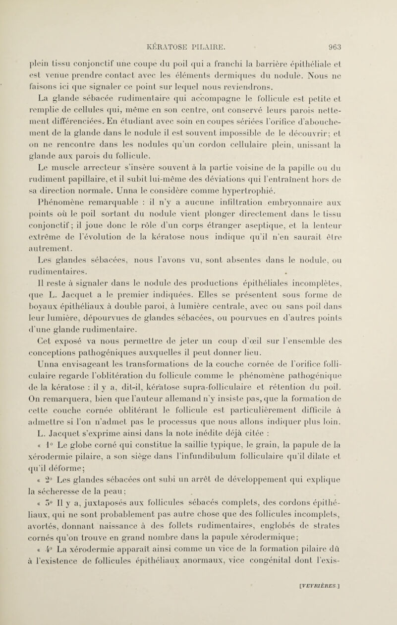 plein tissu conjonctif une coupe du poil qui a franchi la barrière épithéliale et est venue prendre contact avec les éléments dermiques du nodule. Nous ne faisons ici que signaler ce point sur lequel nous reviendrons. La glande sébacée rudimentaire qui accompagne le follicule est petite et remplie de cellules qui, même en son centre, ont conservé leurs parois nette¬ ment différenciées. En étudiant avec soin en coupes sériées l’orifice d’abouche¬ ment de la glande dans le nodule il est souvent impossible de le découvrir; et on ne rencontre dans les nodules qu’un cordon cellulaire plein, unissant la glande aux parois du follicule. Le muscle arrecteur s’insère souvent à la partie voisine de la papille ou du rudiment papillaire, et il subit lui-même des déviations qui l’entraînent hors de sa direction normale. Unna le considère comme hypertrophié. Phénomène remarquable : il n’y a aucune infiltration embryonnaire aux points où le poil sortant du nodule vient plonger directement dans le tissu conjonctif; il joue donc le rôle d’un corps étranger aseptique, et la lenteur extrême de l’évolution de la kératose nous indique qu’il n’en saurait être autrement. Les glandes sébacées, nous l’avons vu, sont absentes dans le nodule, ou rudimentaires. 11 reste à signaler dans le nodule des productions épithéliales incomplètes, que L. Jacquet a le premier indiquées. Elles se présentent sous forme de boyaux épithéliaux à double paroi, à lumière centrale, avec ou sans poil dans leur lumière, dépourvues de glandes sébacées, ou pourvues en d’autres points d’une glande rudimentaire. Cet exposé va nous permettre de jeter un coup d’œil sur l’ensemble des conceptions pathogéniques auxquelles il peut donner lieu. Unna envisageant les transformations de la couche cornée de l’orifice folli¬ culaire regarde l’oblitération du follicule comme le phénomène pathogénique de la kératose : il y a, dit-il, kératose supra-folliculaire et rétention du poil. On remarquera, bien que l’auteur allemand n’y insiste pas, que la formation de celte couche cornée oblitérant le follicule est particulièrement difficile à admettre si l’on n’admet pas le processus que nous allons indiquer plus loin. L. Jacquet s’exprime ainsi dans la note inédite déjà citée : « 1° Le globe corné qui constitue la saillie typique, le grain, la papule de la xérodermie pilaire, a son siège dans l’infundibulum folliculaire qu’il dilate et qu’il déforme; « ^ Les glandes sébacées ont subi un arrêt de développement qui explique la sécheresse de la peau ; « o° Il y a, juxtaposés aux follicules sébacés complets, des cordons épithé¬ liaux, qui ne sont probablement pas autre chose que des follicules incomplets, avortés, donnant naissance à des follets rudimentaires, englobés de strates cornés qu’on trouve en grand nombre dans la papule xérodermique; « 4° La xérodermie apparaît ainsi comme un vice de la formation pilaire dû à l’existence de follicules épithéliaux anormaux, vice congénital dont l’exis-