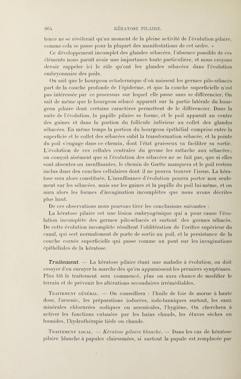 tence ne se révélerait qu’au moment de la pleine activité de l’évolution pilaire, comme cela se passe pour la plupart des manifestations de cet ordre. » Ce développement incomplet des glandes sébacées, l’absence possible de ces éléments nous paraît avoir une importance toute particulière, et nous croyons devoir rappeler ici le rôle qu’ont les glandes sébacées dans l’évolution embryonnaire des poils. On sait que le bourgeon ectodermique d’où naissent les germes pilo-sébacés part de la couche profonde de l’épiderme, et que la couche superficielle n’est pas intéressée par ce processus sur lequel elle passe sans se différencier. On sait de même que le bourgeon sébacé apparaît sur la partie latérale du bour¬ geon pilaire dont certains caractères permettent de le différencier. Dans la suite de l’évolution, la papille pilaire se forme, et le poil apparaît au centre des gaines et dans la portion du follicule inférieur au collet des glandes sébacées. En même temps la portion du bourgeon épithélial comprise entre la superficie et le collet des sébacées subit la transformation sébacée, et la pointe du poil s’engage dans ce chemin, dont l’état graisseux va faciliter sa sortie. L’évolution de ces cellules centrales du germe les rattache aux sébacées; on conçoit aisément que si l’évolution des sébacées ne se fait pas, que si elles sont absentes ou insuffisantes, le chemin de Gœtte manquera et le poil restera inclus dans des couches cellulaires dont il ne pourra trouver l’issue. La kéra¬ tose sera alors constituée. L’insuffisance d évolution pourra porter non seule¬ ment sur les sébacées, mais sur les gaines et la papille du poil lui-même, et on aura alors les formes d’invagination incomplètes que nous avons décrites plus haut. De ces observations nous pouvons tirer les conclusions suivantes : La kératose pilaire est une lésion embryogénique qui a pour cause l’évo¬ lution incomplète des germes pilo-sébacés et surtout des germes sébacés. De cette évolution incomplète résultent l’oblitération de l'orifice supérieur du canal, qui sert normalement de porte de sortie au poil, et la persistance de la couche cornée superficielle qui passe comme un pont sur les invaginations épithéliales de la kératose. Traitement. -— La kératose pilaire étant une maladie à évolution, on doit essayer d’en enrayer la marche dès qu’en apparaissent les premiers symptômes. Plus tôt- le traitement sera commencé, plus on aura chance de modifier le terrain et de prévenir les altérations secondaires irrémédiables. Traitement général. — On conseillera : l’huile de foie de morue à haute dose, l’arsenic, les préparations iodurées, iodo-tanniques surtout, les eaux minérales chlorurées sodiques ou arsenicales, l’hygiène. On cherchera à activer les fonctions cutanées par les bains chauds, les étuves sèches ou humides, l’hydrothérapie tiède ou chaude. Traitement local. — Kératose pilaire blanche. — Dans les cas de kératose pilaire blanche à papules clairsemées, si surtout la papule est remplacée par