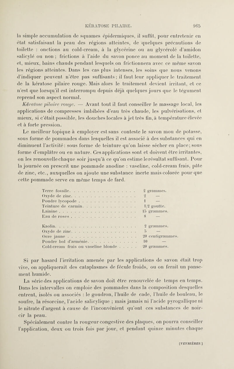 la simple accumulation de squames épidermiques, il suffit, pour entretenir en état satisfaisant la peau des régions atteintes, de quelques précautions de toilette : onctions au cold-cream, à la glycérine ou au glycérolé d’amidon salicylé ou non ; frictions à l’aide du savon ponce au moment de la toilette, et, mieux, bains chauds pendant lesquels on frictionnera avec ce même savon les régions atteintes. Dans les cas plus intenses, les soins que nous venons d’indiquer peuvent n’être pas suffisants ; il faut leur appliquer le traitement de la kératose pilaire rouge. Mais alors le traitement devient irritant, et ce n’est que lorsqu’il est interrompu depuis déjà quelques jours que le tégument reprend son aspect normal. Kératose pilaire rouge. — Avant tout il faut conseiller le massage local, les applications de compresses imbibées d’eau très chaude, les pulvérisations, et mieux, si c’était possible, les douches locales à jet très fin, à température élevée et à forte pression. Le meilleur topique à employer est sans conteste le savon mou de potasse, sous forme de pommades dans lesquelles il est associé à des substances qui en diminuent l’activité: sous forme de teinture qu’on laisse sécher en place; sous forme d’emplâtre ou en nature. Ces applications sont et doivent être irritantes, on les renouvelle chaque soir jusqu’à ce qu’on estime le résultat suffisant. Pour la journée on prescrit une pommade anodine : vaseline, cold-cream frais, pâte de zinc, etc., auxquelles on ajoute une substance inerte mais colorée pour que cette pommade serve en même temps de fard. Terre fossile. 2 grammes. Oxyde de zinc. 2 — Poudre lycopode. 1 — Teinture de carmin. 1/2 goutte. Lainine. 15 grammes. Eau de roses. 8 Kaolin. 2 grammes. Oxyde de zinc.. 5 — Ocre jaune. 20 centigrammes. Poudre bol d’arménie. 10 Cold-cream frais ou vaseline blonde. 20 grammes. Si par hasard l’irritation amenée par les applications de savon était trop vive, on appliquerait des cataplasmes de fécule froids, ou on ferait un panse¬ ment humide. La série des applications de savon doit être renouvelée de temps en temps. Dans les intervalles on emploie des pommades dans la composition desquelles entrent, isolés ou associés : le goudron, l’huile de cade, l’huile de bouleau, le soufre, la résorcine, l’acide salicylique ; mais jamais ni l’acide pyrogallique ni le nitrate d’argent à cause de l’inconvénient qu’ont ces substances de noir¬ cir la peau. Spécialement contre la rougeur congestive des plaques, on pourra conseiller l’application, deux ou trois fois par jour, et pendant quinze minutes chaque [VEFiUÈKES]