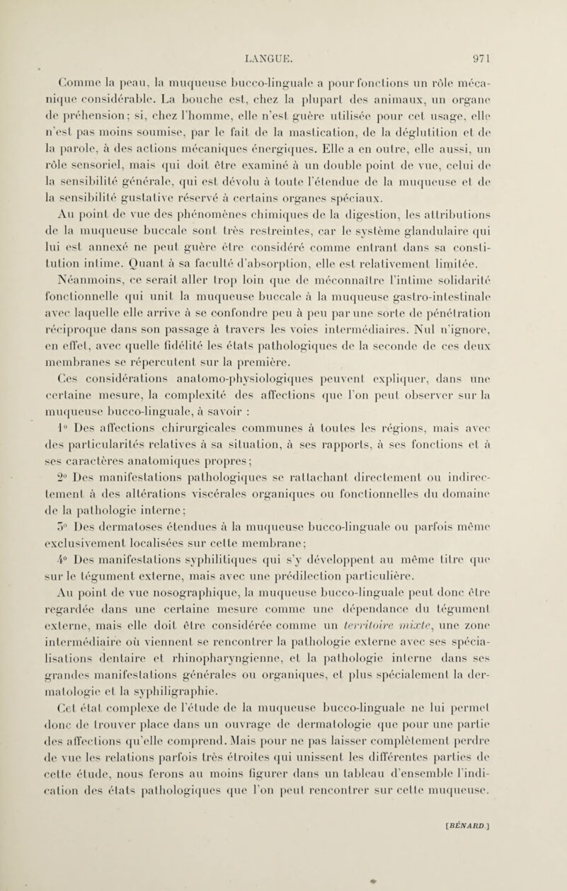 Comme la peau, la muqueuse bucco-linguale a pour fonctions un rôle méca¬ nique considérable. La bouche est, chez la plupart des animaux, un organe de préhension; si, chez l’homme, elle n’est guère utilisée pour cet usage, elle n’est pas moins soumise, par le fait de la mastication, de la déglutition et de la parole, à des actions mécaniques énergiques. Elle a en outre, elle aussi, un rôle sensoriel, mais qui doit être examiné à un double point de vue, celui de la sensibilité générale, qui est dévolu à toute l'étendue de la muqueuse et de la sensibilité gustative réservé à certains organes spéciaux. Au point de vue des phénomènes chimiques de la digestion, les attributions de la muqueuse buccale sont très restreintes, car le système glandulaire qui lui est annexé ne peut guère être considéré comme entrant dans sa consti¬ tution intime. Quant à sa faculté d’absorption, elle est relativement limitée. Néanmoins, ce serait aller trop loin que de méconnaître l’intime solidarité fonctionnelle qui unit la muqueuse buccale à la muqueuse gastro-intestinale avec laquelle elle arrive à se confondre peu à peu par une sorte de pénétration réciproque dans son passage à travers les voies intermédiaires. Nul n’ignore, en effet, avec quelle fidélité les états pathologiques de la seconde de ces deux membranes se répercutent sur la première. Ces considérations anatomo-physiologiques peuvent expliquer, dans une certaine mesure, la complexité des affections que bon peut observer sur la muqueuse bucco-linguale, à savoir : 1° Des affections chirurgicales communes à toutes les régions, mais avec des particularités relatives à sa situation, à ses rapports, à ses fonctions et à ses caractères anatomiques propres; 2° Des manifestations pathologiques se rattachant directement ou indirec¬ tement à des altérations viscérales organiques ou fonctionnelles du domaine de la pathologie interne; o° Des dermatoses étendues à la muqueuse bucco-linguale ou parfois même exclusivement localisées sur cette membrane; 4° Des manifestations syphilitiques qui s’y développent au même titre que sur le tégument externe, mais avec une prédilection particulière. Au point de vue nosographique, la muqueuse bucco-linguale peut donc être regardée dans une certaine mesure comme une dépendance du tégument externe, mais elle doit être considérée comme un territoire mixte, une zone intermédiaire où viennent se rencontrer la pathologie externe avec ses spécia¬ lisations dentaire et rhinopharyngicnne, et la pathologie interne dans ses grandes manifestations générales ou organiques, cl plus spécialement la der¬ matologie et la syphiligraphie. Cet état complexe de l’étude de la muqueuse bucco-linguale ne lui permet donc de trouver place dans un ouvrage de dermatologie que pour une partie des affections qu’elle comprend. Mais pour ne pas laisser complètement perdre de vue les relations parfois très étroites qui unissent les différentes parties de cette étude, nous ferons au moins figurer dans un tableau d’ensemble l’indi¬ cation des états pathologiques que l’on peut rencontrer sur celte muqueuse.