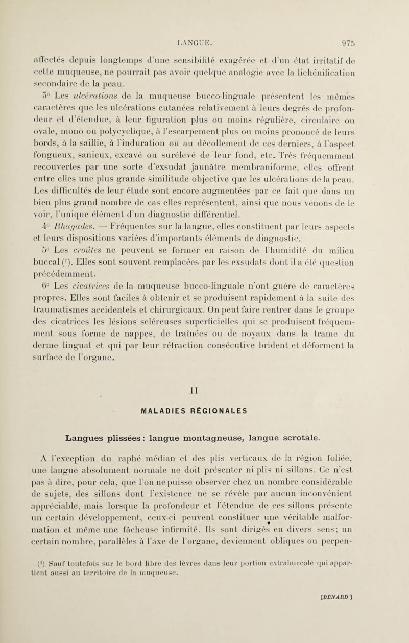 affectés depuis longtemps d’une sensibilité exagérée et d’un état irritatif de celte muqueuse, ne pourrait pas avoir quelque analogie avec la lichénification secondaire de la peau. 5° Les ulcérations de la muqueuse bucco-linguale présentent les mêmes caractères que les ulcérations cutanées relativement à leurs degrés de profon¬ deur et d’étendue, à leur figuration plus ou moins régulière, circulaire ou ovale, mono ou polycyclique, à l’escarpement plus ou moins prononcé de leurs bords, à la saillie, à l’induration ou au décollement de ces derniers, à l’aspect fongueux, sanieux, excavé ou surélevé de leur fond, etc. Très fréquemment recouvertes par une sorte d’exsudat jaunâtre membraniforme, elles offrent entre elles une plus grande similitude objective que les ulcérations de la peau. Les difficultés de leur étude sont encore augmentées par ce fait que dans un bien plus grand nombre de cas elles représentent, ainsi que nous venons de le voir, l’unique élément d’un diagnostic différentiel. 4° Rhagades. —- Fréquentes sur la langue, elles constituent par leurs aspects et leurs dispositions variées d’importants éléments de diagnostic. 5° Les croûtes ne peuvent se former en raison de l’humidité du milieu buccal ('). Elles sont souvent remplacées par les exsndats dont il a été question précédemment. 6° Les cicatrices de la muqueuse bucco-linguale n’ont guère de caractères propres. Elles sont faciles à obtenir et se produisent rapidement à la suite des traumatismes accidentels et chirurgicaux. On peut faire rentrer dans le groupe des cicatrices les lésions scléreuses superficielles qui se produisent fréquem¬ ment sous forme de nappes, de traînées ou de noyaux dans la trame du derme lingual et qui par leur rétraction consécutive brident et déforment la surface de l’organe. II IV! AL A D IE S RÉGIONALES Langues plissées : langue montagneuse, langue scrotale. A l’exception du raphé médian et des plis verticaux de la région foliée, une langue absolument normale ne doit présenter ni plis ni sillons. Ce n’est, pas à dire, pour cela, que l’on ne puisse observer chez un nombre considérable de sujets, des sillons dont l’existence ne se révèle par aucun inconvénient appréciable, mais lorsque la profondeur et l’étendue de ces sillons présente un certain développement, ceux-ci peuvent constituer une véritable malfor¬ mation et même une fâcheuse infirmité. Ils sont dirigés en divers sens; un certain nombre, parallèles à l’axe de l’organe, deviennent obliques ou perpen- (') Sauf toutefois sur le bord libre des lèvres dans leur portion extrabuccale qui appar¬ tient aussi au territoire de la muqueuse.