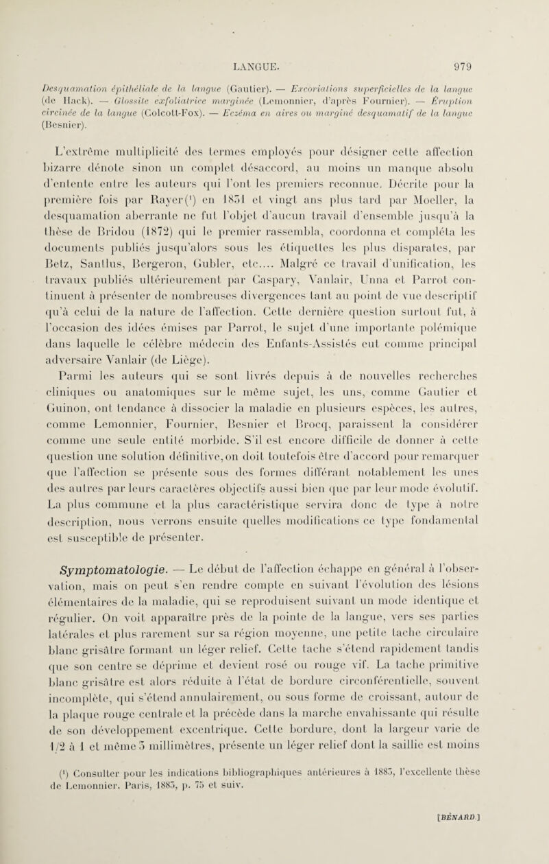 Desquamation épithéliale de la langue (Gautier). — Excoriations superficielles de la langue (de Ilack). — Glossite exfoliatrice marginée (Lemonnier, d’après Fournier). — Éruption circinée de la langue (Colcott-Fox). — Eczéma en aires ou marginé desquamatif de la langue (Besnier). L’extrême multiplicité dos termes employés pour désigner cette affection bizarre dénote sinon un complet désaccord, au moins un manque absolu d’entente entre les auteurs qui l’ont les premiers reconnue. Décrite pour la première fois par Rayer (') en 1851 et vingt ans plus tard par Moeller, la desquamation aberrante ne fut l’objet d’aucun travail d’ensemble jusqu’à la thèse de Bridou (1872) qui le premier rassembla, coordonna et compléta les documents publiés jusqu’alors sous les étiquettes les plus disparates, par Betz, Santlus, Bcrgeron, Gubler, etc.... Malgré ce travail d’unification, les travaux publiés ultérieurement par Gaspary, Vanlair, Unna et Parrot con¬ tinuent à présenter de nombreuses divergences tant au point de vue descriptif qu’à celui de la nature de l’affection. Cette dernière question surtout fut, à l’occasion des idées émises par Parrot, le sujet d’une importante polémique dans laquelle le célèbre médecin des Enfants-Assistés eut comme principal adversaire Vanlair (de Liège). Parmi les auteurs qui se sont livrés depuis à de nouvelles recherches cliniques ou anatomiques sur le même sujet, les uns, comme Gautier et Guinon, ont tendance à dissocier la maladie en plusieurs espèces, les autres, comme Lemonnier, Fournier, Besnier et Brocq, paraissent la considérer comme une seule entité morbide. S’il est encore difficile de donner à celle question une solution définitive,on doit toutefois être d’accord pour remarquer que l’affection se présente sous des formes différant notablement les unes des autres par leurs caractères objectifs aussi bien que par leur mode évolutif. La plus commune et la plus caractéristique servira donc de type à notre description, nous verrons ensuite quelles modifications ce type fondamental est susceptible de présenter. Symptomatologie. — Le début de l’affection échappe en général à l’obser¬ vation, mais on peut s’en rendre compte en suivant l’évolution des lésions élémentaires de la maladie, qui se reproduisent suivant un mode identique et régulier. On voit apparaître près de la pointe de la langue, vers ses parties latérales et plus rarement sur sa région moyenne, une petite tache circulaire blanc grisâtre formant un léger relief. Cette tache s’étend rapidement tandis que son centre se déprime et devient rosé ou rouge vif. La tache primitive blanc grisâtre est alors réduite à l’état de bordure circonférentielle, souvent incomplète, qui s’étend annulairement, ou sous forme de croissant, autour de la plaque rouge centrale et la précède dans la marche envahissante qui résulte de son développement excentrique. Cette bordure, dont la largeur varie de 1/2 à 1 et même 5 millimètres, présente un léger relief dont la saillie est moins (i) Consulter pour les indications bibliographiques antérieures à 188.7, l’excellente thèse de Lemonnier. Paris, 1883, p. 75 et suiv. [BEJVi4iîD.]