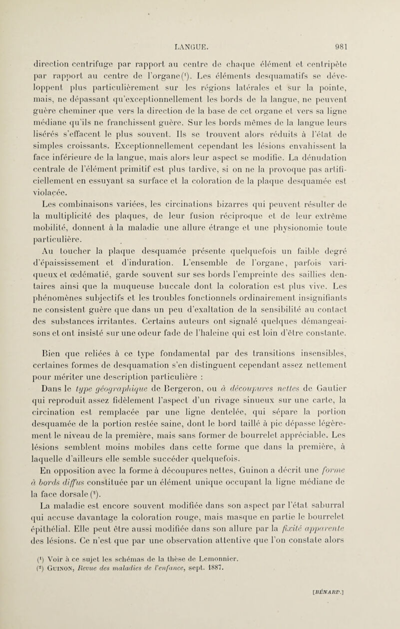 direction centrifuge par rapport au centre de chaque élément et centripète par rapport au centre de l’organe('). Les éléments desquamatifs se déve¬ loppent plus particulièrement sur les régions latérales et sur la pointe, mais, ne dépassant qu’exceptionnellement les bords de la langue, ne peuvent guère cheminer que vers la direction de la base de cet organe et vers sa ligne médiane qu’ils ne franchissent guère. Sur les bords mômes de la langue leurs lisérés s’effacent le plus souvent. Ils se trouvent alors réduits à l’état de simples croissants. Exceptionnellement cependant les lésions envahissent la face inférieure de la langue, mais alors leur aspect se modifie. La dénudation centrale de l’élément primitif est plus tardive, si on ne la provoque pas artifi¬ ciellement en essuyant sa surface et la coloration de la plaque desquamée est violacée. Les combinaisons variées, les circulations bizarres qui peuvent résulter de la multiplicité des plaques, de leur fusion réciproque et de leur extrême mobilité, donnent à la maladie une allure étrange et une physionomie toute particulière. Au toucher la plaque desquamée présente quelquefois un faillie degré d’épaississement et d’induration. L’ensemble de l’organe, parfois vari¬ queux et œdématié, garde souvent sur ses bords l’empreinte des saillies den¬ taires ainsi que la muqueuse buccale dont la coloration est plus vive. Les phénomènes subjectifs et les troubles fonctionnels ordinairement insignifiants ne consistent guère que dans un peu d’exaltation de la sensibilité au contact des substances irritantes. Certains auteurs ont signalé quelques démangeai¬ sons et ont insisté sur une odeur fade de l’haleine qui est loin d’être constante. Bien que reliées à ce type fondamental par des transitions insensibles, certaines formes de desquamation s’en distinguent cependant assez nettement pour mériter une description particulière : Dans le type géographique de Bergeron, ou à découpures nettes de Gautier qui reproduit assez fidèlement l’aspect d’un rivage sinueux sur une carte, la circulation est remplacée par une ligne dentelée, qui sépare la portion desquamée de la portion restée saine, dont le bord taillé à pic dépasse légère¬ ment le niveau de la première, mais sans former de bourrelet appréciable. Les lésions semblent moins mobiles dans cette forme que dans la première, à laquelle d’ailleurs elle semble succéder quelquefois. En opposition avec la forme à découpures nettes, Guinon a décrit une forme à bords diffus constituée par un élément unique occupant la ligne médiane de la face dorsale (2). La maladie est encore souvent modifiée dans son aspect par l’état saburral qui accuse davantage la coloration rouge, mais masque en partie le bourrelet épithélial. Elle peut être aussi modifiée dans son allure par la fixité apparente des lésions. Ce n’est que par une observation attentive que l'on constate alors (*) Voir à ce sujet les schémas de ta thèse de Lemonnier. (-) Guinon, Revue des maladies de l’enfance, sept. 1887. [Bfâvaflr.]