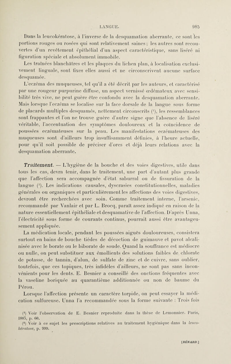 Dans la leucokéraiose, à l’inverse de la desquamation aberrante, ce sont les portions rouges ou rosées qui sont relativement saines; les autres sont recou¬ vertes d’un revêtement épithélial d’un aspect caractéristique, sans liséré ni figuration spéciale et absolument immobile. Les traînées blanchâtres et les plaques du lichen plan, à localisation exclusi¬ vement linguale, sont fixes elles aussi et ne circonscrivent aucune surface desquamée. L’eczéma des muqueuses, tel qu’il a été décrit par les auteurs, et caractérisé par une rougeur purpurine diffuse, un aspect vernissé œdémateux avec sensi¬ bilité très vive, ne peut guère être confondu avec la desquamation aberrante. Mais lorsque l’eczéma se localise sur la face dorsale de la langue sous forme de placards multiples desquames, nettement circonscrits ('), les ressemblances sont frappantes et l’on ne trouve guère d’autre signe que l’absence de liséré véritable, l’accentuation des symptômes douloureux et la coïncidence de poussées eczémateuses sur la peau. Les manifestations eczémateuses des muqueuses sont d’ailleurs trop insuffisamment définies, à l’heure actuelle, pour qu’il soit possible de préciser d’ores et déjà leurs relations avec la desquamation aberrante. Traitement. — L’hygiène de la bouche et des voies digestives, utile dans tous les cas, devra tenir, dans le traitement, une part d’autant plus grande que l’affection sera accompagnée d’état saburral ou de fissuration de la langue (2). Les indications causales, dyscrasies constitutionnelles, maladies générales ou organiques et particulièrement les affections des voies digestives, devront être recherchées avec soin. Comme traitement interne, l’arsenic, recommandé par Vanlair et par L. Brocq, paraît assez indiqué en raison de la nature essentiellement épithéliale et desquamative de l’affection. D’après Unna, l’électricité sous forme de courants continus, pourrait aussi être avantageu¬ sement appliquée. La médication locale, pendant les poussées aiguës douloureuses, consistera surtout en bains de bouche tiôdes de décoction de guimauve et pavot alcali- nisée avec le borate ou le biborate de soude. Quand la souffrance est médiocre ou nulle, on peut substituer aux émollients des solutions faibles de chlorate de potasse, de tannin, d’alun, de sulfate de zinc et de cuivre, sans oublier, toutefois, que ces topiques, très infidèles d’ailleurs, ne sont pas sans incon¬ vénients pour les dents. E. Besnier a conseillé des onctions fréquentes avec la vaseline boriquée au quarantième additionnée ou non de baume du Pérou. Lorsque l’affection présente un caractère torpide, on peut essayer la médi¬ cation sulfureuse. Unna l’a recommandée sous la forme suivante : Trois fois (’) Voir l’observation de E. Besnier reproduite dans la thèse de Lemonnier. Paris, 1883, p. 60. (â) Voir à ce sujet les prescriptions relatives au traitement hygiénique dans la leuco- kémtose, p. 999.