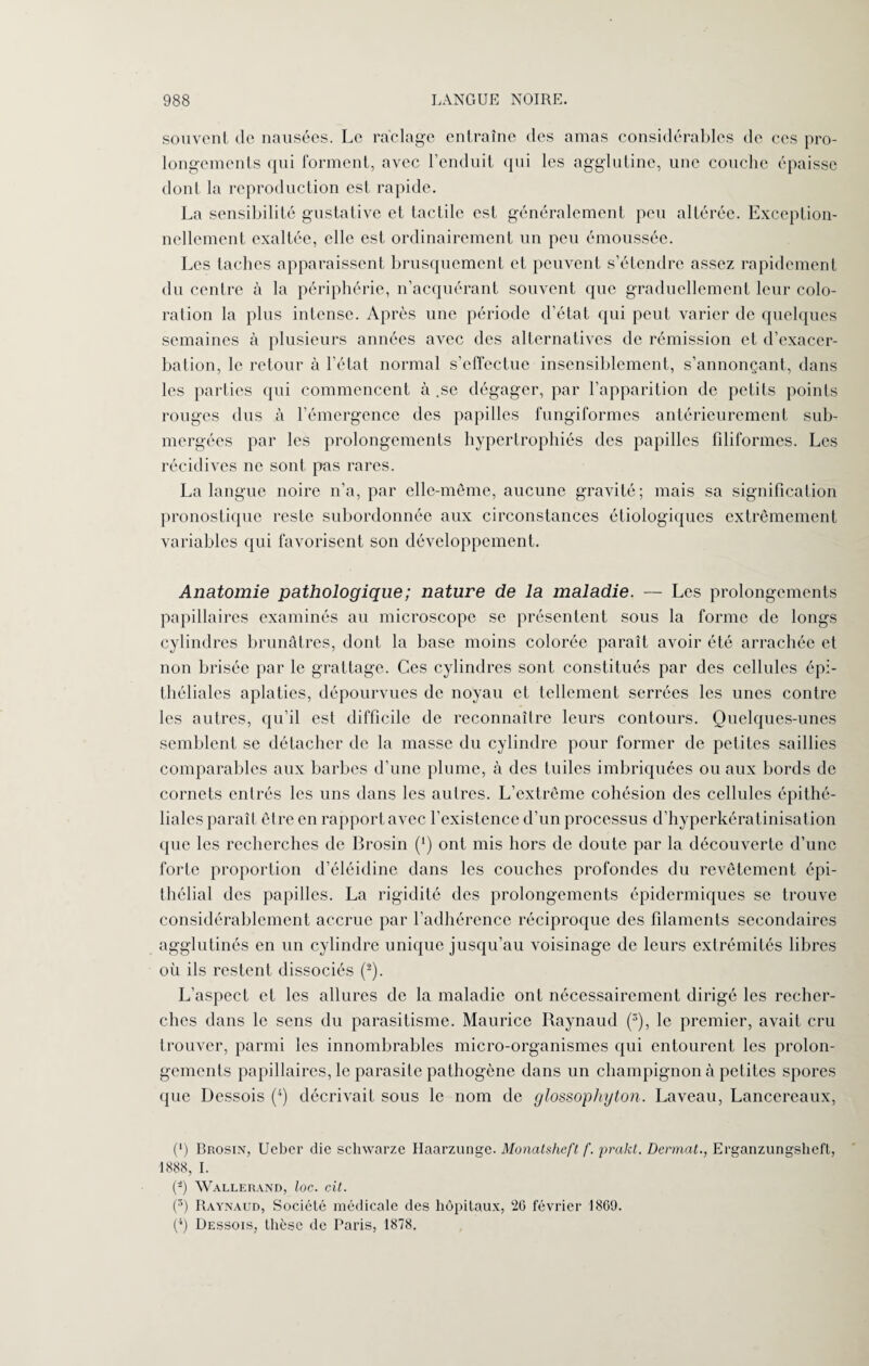 souvent de nausées. Le raclage entraîne des amas considérables de ccs pro¬ longements qui forment, avec l’enduit qui les agglutine, une couche épaisse dont la reproduction est rapide. La sensibilité gustative et tactile est généralement peu altérée. Exception¬ nellement exaltée, elle est ordinairement un peu émoussée. Les taches apparaissent brusquement et peuvent s’étendre assez rapidement du centre à la périphérie, n’acquérant souvent que graduellement leur colo¬ ration la plus intense. Après une période d’état qui peut varier de quelques semaines à plusieurs années avec des alternatives de rémission et d’exacer¬ bation, le retour à l’état normal s’effectue insensiblement, s’annonçant, dans les parties qui commencent à .se dégager, par l’apparition de petits points rouges dus à l’émergence des papilles fungiformes antérieurement sub¬ mergées par les prolongements hypertrophiés des papilles filiformes. Les récidives ne sont pas rares. La langue noire n’a, par elle-même, aucune gravité; mais sa signification pronostique reste subordonnée aux circonstances étiologiques extrêmement variables qui favorisent son développement. Anatomie pathologique ; nature de la maladie. — Les prolongements papillaires examinés au microscope se présentent sous la forme de longs cylindres brunâtres, dont la base moins colorée paraît avoir été arrachée et non brisée par le grattage. Ces cylindres sont constitués par des cellules épi¬ théliales aplaties, dépourvues de noyau et tellement serrées les unes contre les autres, qu’il est difficile de reconnaître leurs contours. Quelques-unes semblent se détacher de la masse du cylindre pour former de petites saillies comparables aux barbes d’une plume, à des tuiles imbriquées ou aux bords de cornets entrés les uns dans les autres. L’extrême cohésion des cellules épithé¬ liales paraît être en rapport avec l’existence d’un processus d’hyperkératinisation que les recherches de Brosin (*) ont mis hors de doute par la découverte d’une forte proportion d’éléidine dans les couches profondes du revêtement épi¬ thélial des papilles. La rigidité des prolongements épidermiques se trouve considérablement accrue par l’adhérence réciproque des filaments secondaires agglutinés en un cylindre unique jusqu’au voisinage de leurs extrémités libres où ils restent dissociés (2). L’aspect et les allures de la maladie ont nécessairement dirigé les recher¬ ches dans le sens du parasitisme. Maurice Raynaud (3), le premier, avait cru trouver, parmi les innombrables micro-organismes qui entourent les prolon¬ gements papillaires, le parasite pathogène dans un champignon à petites spores que Dessois (4) décrivait sous le nom de glossophyton. Laveau, Lancereaux, (*) Brosin, Ueber die schwarze Haarzunge. Monatsheft f. prakt. Dermat., Erganzungsheft, 1888, I. (4) Wallerand, loc. cit. (3) Raynaud, Société médicale des hôpitaux, 20 février 1869. (4) Dessois, thèse de Paris, 1878.