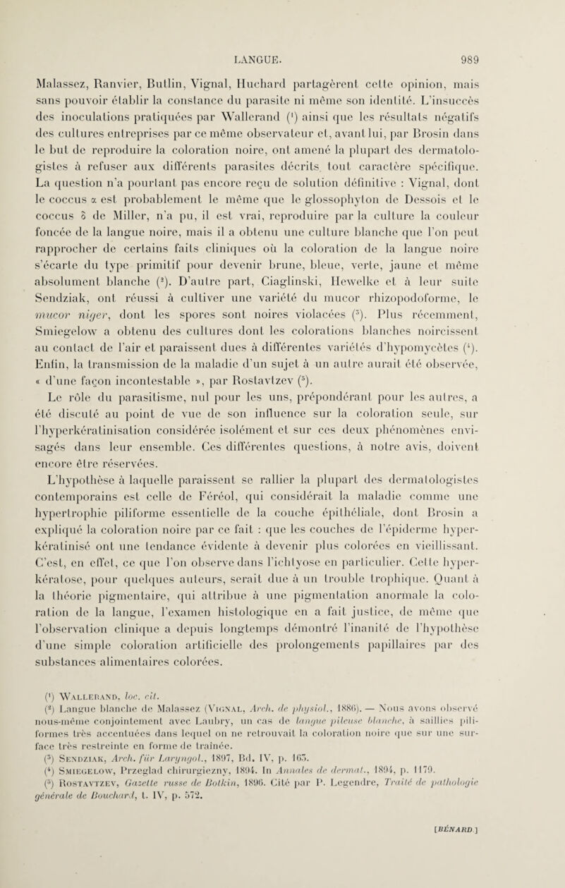 Malassez, Ranvier, Butlin, Vignal, Huehard partagèrent celle opinion, mais sans pouvoir établir la constance du parasite ni même son identité. L’insuccès des inoculations pratiquées par Wallerand (') ainsi que les résultats négatifs des cultures entreprises par ce même observateur et, avant lui, par Brosin dans le but de reproduire la coloration noire, ont amené la plupart des dcrmatolo- gistes à refuser aux différents parasites décrits, tout caractère spécifique. La question n’a pourtant pas encore reçu de solution définitive : Yignal, dont le coccus a est probablement le même que le glossophyton de Dessois et le coccus 3 de Miller, n’a pu, il est vrai, reproduire par la culture la couleur foncée de la langue noire, mais il a obtenu une culture blanche que l’on peut rapprocher de certains faits cliniques où la coloration de la langue noire s’écarte du type primitif pour devenir brune, bleue, verte, jaune et même absolument blanche (2). D’autre part, Ciaglinski, Hewelke et à leur suite Sendziak, ont réussi à cultiver une variété du mucor rhizopodoforme, le mucor nlger, dont les spores sont noires violacées (3). Plus récemment, Smiegelow a obtenu des cultures dont les colorations blanches noircissent au contact de l’air et paraissent dues à différentes variétés d'hypomycètcs (4). Enfin, la transmission de la maladie d’un sujet à un autre aurait été observée, « d’une façon incontestable », par Rostavtzev (3). Le rôle du parasitisme, nul pour les uns, prépondérant pour les autres, a été discuté au point de vue de son influence sur la coloration seule, sur l’hyperkératinisation considérée isolément et sur ces deux phénomènes envi¬ sagés dans leur ensemble. Ces différentes questions, à notre avis, doivent encore être réservées. L’hypothèse à laquelle paraissent se rallier la plupart des dermatologistes contemporains est celle de Féréol, qui considérait la maladie comme une hypertrophie piliforme essentielle de la couche épithéliale, dont Brosin a expliqué la coloration noire par ce fait : que les couches de l’épiderme hyper- kératinisé ont une tendance évidente à devenir plus colorées en vieillissant. C’est, en effet, ce que l’on observe dans l’ichtyose en particulier. Celte hyper- kératose, pour quelques auteurs, serait due à un trouble trophique. Quant à la théorie pigmentaire, qui attribue à une pigmentation anormale la colo¬ ration de la langue, l’examen histologique en a fait justice, de même que l’observation clinique a depuis longtemps démontré l’inanité de l’hypothèse d’une simple coloration artificielle des prolongements papillaires par des substances alimentaires colorées. (') Wallerand, loc. cil. (*) Langue blanche de Malassez (Vignal, Arch. de physiol., 1886). — Nous avons observé nous-même conjointement avec Laubry, un cas de langue pileuse blanche, à saillies pili- formes très accentuées dans lequel on ne retrouvait la coloration noire que sur une sur¬ face très restreinte en forme de traînée. (3) Sendziak, Arch. fiir Laryngol., 1897, Bd. IV, p. 163. (4) Smiegelow, Przeglad chirurgiezny, 1894. In Annales de dermal., 1894, p. 1179. (3) Rostavtzev, Gazette russe de Bolkin, 1896. Cité par P. Legendre, Traité de pathologie générale de Bouchard, t. IV, p. 572.