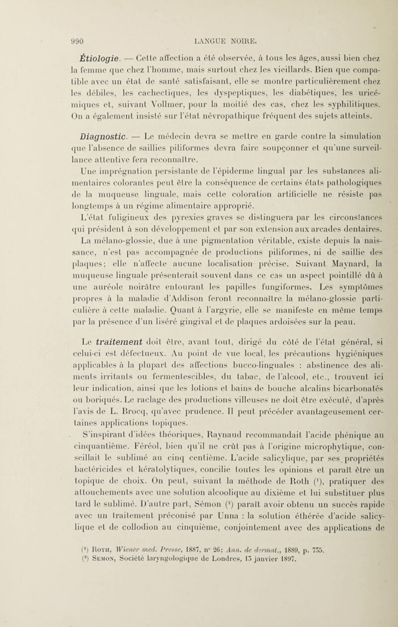 Étiologie. — Celte affection a été observée, à tous les âges, aussi bien chez la femme que chez l’homme, mais surtout chez les vieillards. Bien que compa¬ tible avec un état de santé satisfaisant, elle se montre particulièrement chez les débiles, les cachectiques, les dyspeptiques, les diabétiques, les uricé- miques et, suivant Vollmcr, pour la moitié des cas, chez les syphilitiques. Ou a également insisté sur l'état névropathique fréquent des sujets atteints. Diagnostic. — Le médecin devra se mettre en garde contre la simulation que l’absence de saillies piliformes devra faire soupçonner et qu’une surveil¬ lance attentive fera reconnaître. Une imprégnation persistante de l’épiderme lingual par les substances ali¬ mentaires colorantes peut être la conséquence de certains états pathologiques de la muqueuse linguale, mais celte coloration artificielle ne résiste pas longtemps à un régime alimentaire approprié. L’état fuligineux des pyrexies graves se distinguera par les circonstances qui président à son développement et par son extension aux arcades dentaires. La mélano-glossie, due à une pigmentation véritable, existe depuis la nais¬ sance, n’est pas accompagnée de productions piliformes, ni de saillie des plaques; elle n’affecte aucune localisation précise. Suivant Maynard, la muqueuse linguale présenterait souvent dans ce cas un aspect pointillé dû à une auréole noirâtre entourant les papilles fungiformes. Les symptômes propres à la maladie d’Addison feront reconnaître la mélano-glossie parli- culière à celle maladie. Quant à l’argyrie, elle se manifeste en même temps par la présence d’un liséré gingival et de plaques ardoisées sur la peau. Le traitement doit être, avant tout, dirigé du côté de l’état général, si celui-ci est défectueux. Au point de vue local, les précautions hygiéniques applicables à la plupart des affections bucco-linguales : abstinence des ali¬ ments irritants ou fermentescibles, du tabac, de l'alcool, etc., trouvent ici leur indication, ainsi que les lotions et bains de bouche alcalins bicarbonatés ou boriqués. Le raclage des productions villeuses ne doit être exécuté, d’après l’avis de L. Brocq, qu’avec prudence. Il peut précéder avantageusement cer¬ taines applications topiques. S’inspirant d’idées théoriques, Raynaud recommandait l’acide phénique au cinquantième. Féréol, bien qu’il ne crût pas à l’origine microphytique, con¬ seillait le sublimé au cinq centième. L’acide salicylique, par ses propriétés bactéricides et kératolytiques, concilie toutes les opinions et paraît être un topique de choix. On peut, suivant la méthode de Roth (<), pratiquer des attouchements avec une solution alcoolique au dixième et lui substituer plus tard le sublimé. D’autre part, Sémon (2) paraît avoir obtenu un succès rapide avec un traitement préconisé par Unna : la solution éthérée d’acide salicy¬ lique et de collodion au cinquième, conjointement avec des applications de (*) Roth, Wiener med. Presse, 1887, n° 26; Ann. de dermat., 1889, p. 735. (â) Semon, Société laryngologique de Londres, 15 janvier 1897.