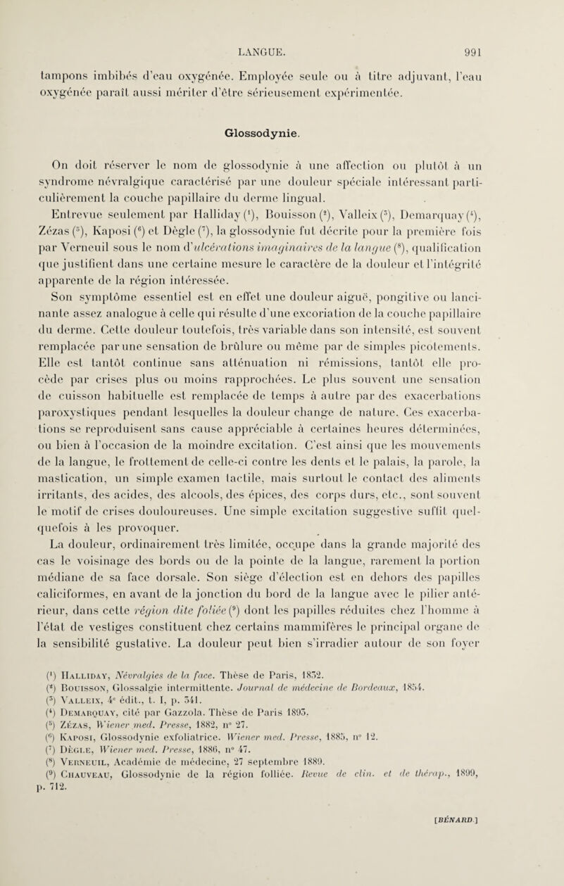 tampons imbibés d’eau oxygénée. Employée seule ou à titre adjuvant, l’eau oxygénée parait aussi mériter d’être sérieusement expérimentée. Glossodynie. On doit réserver le nom de glossodynie à une affection ou plutôt à un syndrome névralgique caractérisé par une douleur spéciale intéressant parti¬ culièrement la couche papillaire du derme lingual. Entrevue seulement par HallidayC), Bouisson (2), Yalleix (3), Demarquay (*), Zézas (5), Kaposi (6) et Dègle (7), la glossodynie fut décrite pour la première fois par Verneuil sous le nom d'ulcérations imaginaires de la langue (8), qualification que justifient dans une certaine mesure le caractère de la douleur et l’intégrité apparente de la région intéressée. Son symptôme essentiel est en effet une douleur aiguë, pongitive ou lanci¬ nante assez analogue à celle qui résulte d’une excoriation de la couche papillaire du derme. Cette douleur toutefois, très variable dans son intensité, est souvent remplacée par une sensation de brûlure ou même par de simples picotements. Elle est tantôt continue sans atténuation ni rémissions, tantôt elle pro¬ cède par crises plus ou moins rapprochées. Le plus souvent une sensation de cuisson habituelle est remplacée de temps à autre par des exacerbations paroxystiques pendant lesquelles la douleur change de nature. Ces exacerba¬ tions se reproduisent sans cause appréciable à certaines heures déterminées, ou bien à l'occasion de la moindre excitation. C’est ainsi que les mouvements de la langue, le frottement de celle-ci contre les dents et le palais, la parole, la mastication, un simple examen tactile, mais surtout le contact des aliments irritants, des acides, des alcools, des épices, des corps durs, etc., sont souvent le motif de crises douloureuses. Une simple excitation suggestive suffit quel¬ quefois à les provoquer. La douleur, ordinairement très limitée, occupe dans la grande majorité des cas le voisinage des bords ou de la pointe de la langue, rarement la portion médiane de sa face dorsale. Son siège d’élection est en dehors des papilles caliciformes, en avant de la jonction du bord de la langue avec le pilier anté¬ rieur, dans cette région dite foliée (?) dont les papilles réduites chez l’homme à l’état de vestiges constituent chez certains mammifères le principal organe de la sensibilité gustative. La douleur peut bien s’irradier autour de son foyer (*) IIalliday, Névralgies de la face. Thèse de Paris, 1852. (*) Bouisson, Glossalgie intermittente. Journal de médecine de Bordeaux, 1854. (3) Yalleix, 4e édit., t. I, p. 541. (*) Demarquay, cité par Gazzola. Thèse de Paris 1895. (5) Zézas, Wiener med. Presse, 1882, n° 27. (ü) Kaposi, Glossodynie exfoliatrice. Wiener med. Presse, 1885, n° 12. (7) Dègi.e, Wiener med. Presse, 1886, n° 47. (8) Verneuil, Académie de médecine, 27 septembre 1889. (9) Chauveau, Glossodynie de la région folliée. Revue de clin, et de thérap., 1899, p. 712.