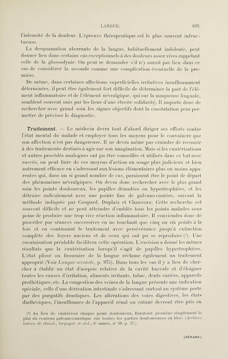 l’intensité de la douleur. L’épreuve thérapeutique est le tueuse. plus souvent infruc- La desquamation aberrante de la langue, habituellement indolente, peut donner lieu dans certains cas exceptionnels à des douleurs assez vives rappelant celle de la glossodynie. On peut se demander s’il n’y aurait pas lieu dans ce cas de considérer la seconde comme une complication éventuelle de la pre¬ mière. De meme, dans certaines affections superficielles irritatives insuffisamment déterminées, il peut être également fort difficile de déterminer la part (h* l’élé¬ ment inflammatoire et de l’élément névralgique, qui sur la muqueuse linguale, semblent souvent unis par les liens d’une étroite solidarité. Il importe donc de rechercher avec grand soin les signes objectifs dont la constatation peut per¬ mettre de préciser le diagnostic. Traitement. — Le médecin devra tout d’abord diriger ses efforts contre l’état mental du malade et employer tous les moyens pour le convaincre que son affection n’est pas dangereuse. Il ne devra même pas craindre de recourir à des traitements destinés à agir sur son imagination. Mais si les cautérisations et autres procédés analogues ont pu être conseillés et utilisés dans ce but avec succès, on peut faire de ces moyens d’action un usage plus judicieux et bien autrement efficace en s’adressant aux lésions élémentaires plus ou moins appa¬ rentes qui, dans un si grand nombre de cas, paraissent être le point de départ des phénomènes névralgiques. On devra donc rechercher avec le plus grand soin les points douloureux, les papilles dénudées ou hypertrophiées, et les détruire radicalement avec une pointe fine de galvano-cautère, suivant la méthode indiquée par Coupard, Duplaix et Chauveau. Celte recherche est souvent difficile et ne peut atteindre d’emblée tous les points malades sous peine de produire une trop vive réaction inflammatoire. Il conviendra donc de procéder par séances successives en ne touchant que cinq ou six points à la fois et en continuant le traitement avec persévérance jusqu’à extinction complète des foyers anciens et de ceux qui ont pu se reproduire ('). Une cocaïnisation préalable facilitera cette opération. L’excision a donné les mêmes résultats que la cautérisation lorsqu’il s’agit de papilles hypertrophiées. L’état plissé ou fissuraire de la langue réclame également un traitement approprié (VoirLangue scrotcile, p. 975). Dans tous les cas il y a lieu de cher¬ cher à établir un état d’asepsie relative de la cavité buccale et d’éloigner toutes les causes d’irritation, aliments irritants, tabac, dents cariées, appareils prothétiques, etc. La congestion des veines de la langue présente une indication spéciale, celle d’une dérivation intestinale s’adressant surtout au système porte par des purgatifs drastiques. Les altérations des voies digestives, les états diathésiques, l’insuffisance de l’appareil rénal ou cutané devront être pris en (') Au lieu de cautériser chaque point douloureux, Baratoux promène simplement le plat du couteau galvano-caustique sur toutes les parties douloureuses en bloc. (Archives latines de rhinol., laryngol. cl otol., 6° année, n° 50, p. Ô7.)