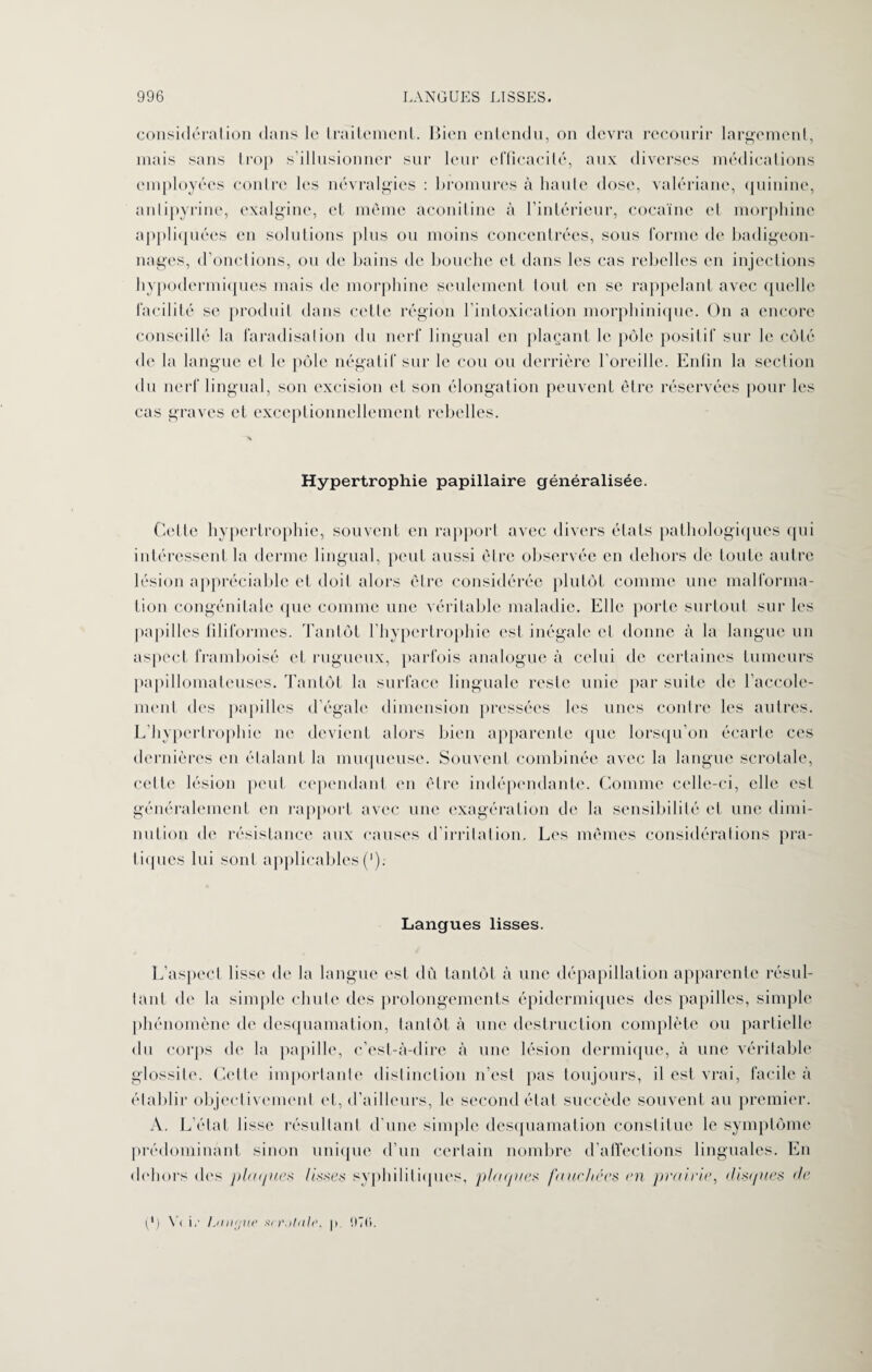 considération dans le traitement. Bien entendu, on devra recourir largement, mais sans trop s’illusionner sur leur efficacité, aux diverses médications employées contre les névralgies : bromures à haute dose, valériane, quinine, antipyrine, exalgine, et même aconitine à l’intérieur, cocaïne et morphine appliquées en solutions plus ou moins concentrées, sous forme de badigeon¬ nages, d’onctions, ou de bains de bouche et dans les cas rebelles en injections hypodermiques mais de morphine seulement tout en se rappelant avec quelle facilité se produit dans cette région l’intoxication morphinique. On a encore conseillé la faradisation du nerf lingual en plaçant le pôle positif sur le côté de la langue et le pôle négatif sur le cou ou derrière l'oreille. Enfin la section du nerf lingual, son excision et son élongation peuvent être réservées pour les cas graves et exceptionnellement rebelles. 'X Hypertrophie papillaire généralisée. Cette hypertrophie, souvent en rapport avec divers états pathologiques qui intéressent la derme lingual, peut aussi être observée en dehors de toute autre lésion appréciable et doit alors être considérée plutôt comme une malforma¬ tion congénitale que comme une véritable maladie. Elle porte surtout sur les papilles filiformes. Tantôt l’hypertrophie est inégale et donne à la langue un aspect framboisé et rugueux, parfois analogue à celui de certaines tumeurs papillomateuses. Tantôt la surface linguale reste unie par suite de l’accole- ment des papilles d’égale dimension pressées les unes contre les autres. L’hypertrophie ne devient alors bien apparente que lorsqu’on écarte ces dernières en étalant la muqueuse. Souvent combinée avec la langue scrotale, celte lésion peut cependant en être indépendante. Comme celle-ci, elle est généralement en rapport avec une exagération de la sensibilité et une dimi¬ nution de résistance aux causes d’irritation. Les mêmes considérations pra¬ tiques lui sont applicables('); Langues lisses. L’aspect lisse de la langue est dù tantôt à une dépapillation apparente résul¬ tant de la simple chute des prolongements épidermiques des papilles, simple phénomène de desquamation, tantôt à une destruction complète ou partielle du corps de la papille, c’est-à-dire à une lésion dermique, à une véritable glossile. Cette importante distinction n’est pas toujours, il est vrai, facile à établir objectivement et, d’ailleurs, le second état succède souvent au premier. A. L’état fisse résultant d’une simple desquamation constitue le symptôme prédominant sinon unique d’un certain nombre d’affections linguales. En dehors «les plaques lisses syphilitiques, plaques fauchées en prairie, disques de (*) Y« i,- Lmujue srr.itale, p !>ï(i.