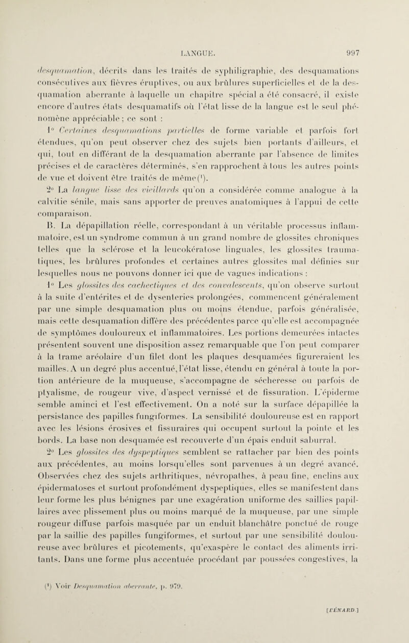 desquamation, décrits dans les traites de syphiligraphie, des desquamations consécutives aux fièvres éruptives, ou aux brûlures superficielles el de la des¬ quamation aberrante à laquelle un chapitre spécial a été consacré, il existe encore d’autres états desquamatifs où l’état lisse de la langue est, le seul phé¬ nomène appréciable; ce sont : 1° Certaines desquamations partielles de forme variable el parfois fort étendues, qu’on peut observer chez des sujets bien portants d’ailleurs, et qui, tout en différant de la desquamation aberrante par l’absence de limites précises et de caractères déterminés, s’en rapprochent à tous les autres points de vue et doivent être traités de même(‘). 2° La langue lisse des vieillards qu’on a considérée comme analogue à la calvitie sénile, mais sans apporter de preuves anatomiques à l’appui de cette comparaison. B. La dépapillation réelle, correspondant à un véritable processus inflam¬ matoire, est un syndrome commun à un grand nombre de glossites chroniques telles cpie la sclérose et la leucokératose linguales, les glossites trauma¬ tiques, les brûlures profondes et certaines autres glossites mal définies sur lesquelles nous ne pouvons donner ici que de vagues indications : 1° Les glossites des cachectiques et des convalescents, qu’on observe surtout à la suite d’entérites el de dysenteries prolongées, commencent généralement par une simple desquamation plus ou moins étendue, parfois généralisée, mais cette desquamation diffère des précédentes parce qu’elle est accompagnée de symptômes douloureux et inflammatoires. Les portions demeurées intactes présentent souvent une disposition assez remarquable que l’on peut comparer à la trame aréolaire d'un filet dont les plaques desquamées figureraient les mailles. A un degré plus accentué,l’état lisse, étendu en général à toute la por¬ tion antérieure de la muqueuse, s’accompagne de sécheresse ou parfois de ptyalisme, de rougeur vive, d’aspect vernissé et de fissuration. L'épiderme semble aminci et l’est effectivement. On a noté sur la surface dépapillée la persistance des papilles fungiformes. La sensibilité douloureuse est eu rapport avec les lésions érosives et fissuraires qui occupent surtout la pointe et les bords. La base non desquamée est recouverte d’un épais enduit saburral. 2° Les glossites des dyspeptiques semblent se rattacher par bien des points aux précédentes, au moins lorsqu’elles sont parvenues à un degré avancé. Observées chez des sujets arthritiques, névropathes, à peau fine, enclins aux épidermatoses el surtout profondément dyspeptiques, elles se manifestent dans leur forme les plus bénignes par une exagération uniforme des saillies papil¬ laires avec plissement plus ou moins marqué de la muqueuse, par une simple rougeur diffuse parfois masquée par un enduit blanchâtre ponctué de rouge par la saillie des papilles fungiformes, el surtout par une sensibilité doulou¬ reuse avec brûlures et picotements, qu’exaspère le contact des aliments irri¬ tants. Dans une forme plus accentuée procédant par poussées congestives, la (*) Voir Desquamation aberrante, p. 1)79.