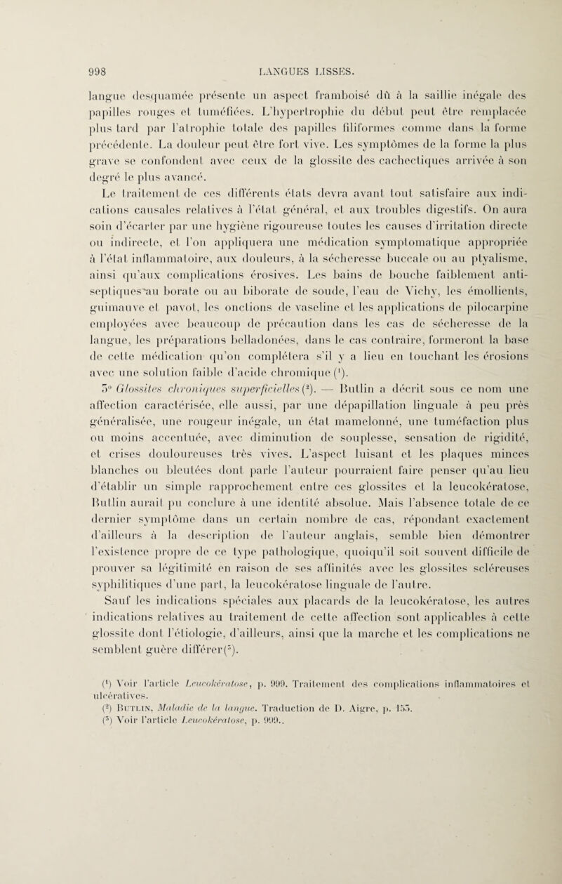 langue desquamée présente un aspect framboise dù à la saillie inégale des papilles rouges et tuméfiées. L’hyperlrophie du début peut être reinplaeée plus tard par l’atrophie totale des papilles filiformes comme dans la forme précédente. La douleur peut être fort vive. Les symptômes de la forme la plus grave se confondent avec ceux de la glossile des cachectiques arrivée à son degré le plus avancé. Le traitement de ces différents états devra avant tout satisfaire aux indi¬ cations causales relatives à l’état général, et aux troubles digestifs. On aura soin d’écarter par une hygiène rigoureuse toutes les causes d'irritation directe ou indirecte, et l’on appliquera une médication symptomatique appropriée à l’état inflammatoire, aux douleurs, à la sécheresse buccale ou au ptyalisme, ainsi qu’aux complications érosives. Les bains de bouche faiblement anti- septiquesvau borate ou au biboratc de soude, l’eau de Vichy, les émollients, guimauve et pavot, les onctions de vaseline et les applications de pilocarpine employées avec beaucoup de précaution dans les cas de sécheresse de la langue, les préparations belladonées, dans le cas contraire, formeront la base de cette médication qu’on complétera s’il y a lieu en touchant les érosions avec une solution faible d’acide chromiquc ('). 5° Glossites chroniques superficielles (2). — Butlin a décrit sous ce nom une affection caractérisée, elle aussi, par une dépapillation linguale à peu près généralisée, une rougeur inégale, un état mamelonné, une tuméfaction plus ou moins accentuée, avec diminution de souplesse, sensation de rigidité, et crises douloureuses très vives. L’aspect luisant et les plaques minces blanches ou bleutées dont parle l’auteur pourraient faire penser qu’au lieu d’établir un simple rapprochement entre ces glossites et la leucokératose, Butlin aurait pu conclure à une identité absolue. Mais l’absence totale de ce dernier symptôme dans un certain nombre de cas, répondant exactement d’ailleurs à la description de l’auteur anglais, semble bien démontrer l’existence propre de ce type pathologique, quoiqu’il soit souvent difficile de prouver sa légitimité en raison de ses affinités avec les glossites scléreuses syphilitiques d’une part, la leucokératose linguale de l’autre. Sauf les indications spéciales aux placards de la leucokératose, les autres indications relatives au traitement de cette affection sont applicables à celte glossite dont l’étiologie, d’ailleurs, ainsi que la marche et les complications ne semblent guère différer(3). (*) Voir l’article Leucokératose, p. 999. Traitement des complications inflammatoires et ulcéralives. (-) Butlin, Maladie de la langue. Traduction de D. Aigre, p. 155. (3) Voir l’article Leucokératose, p. 999..