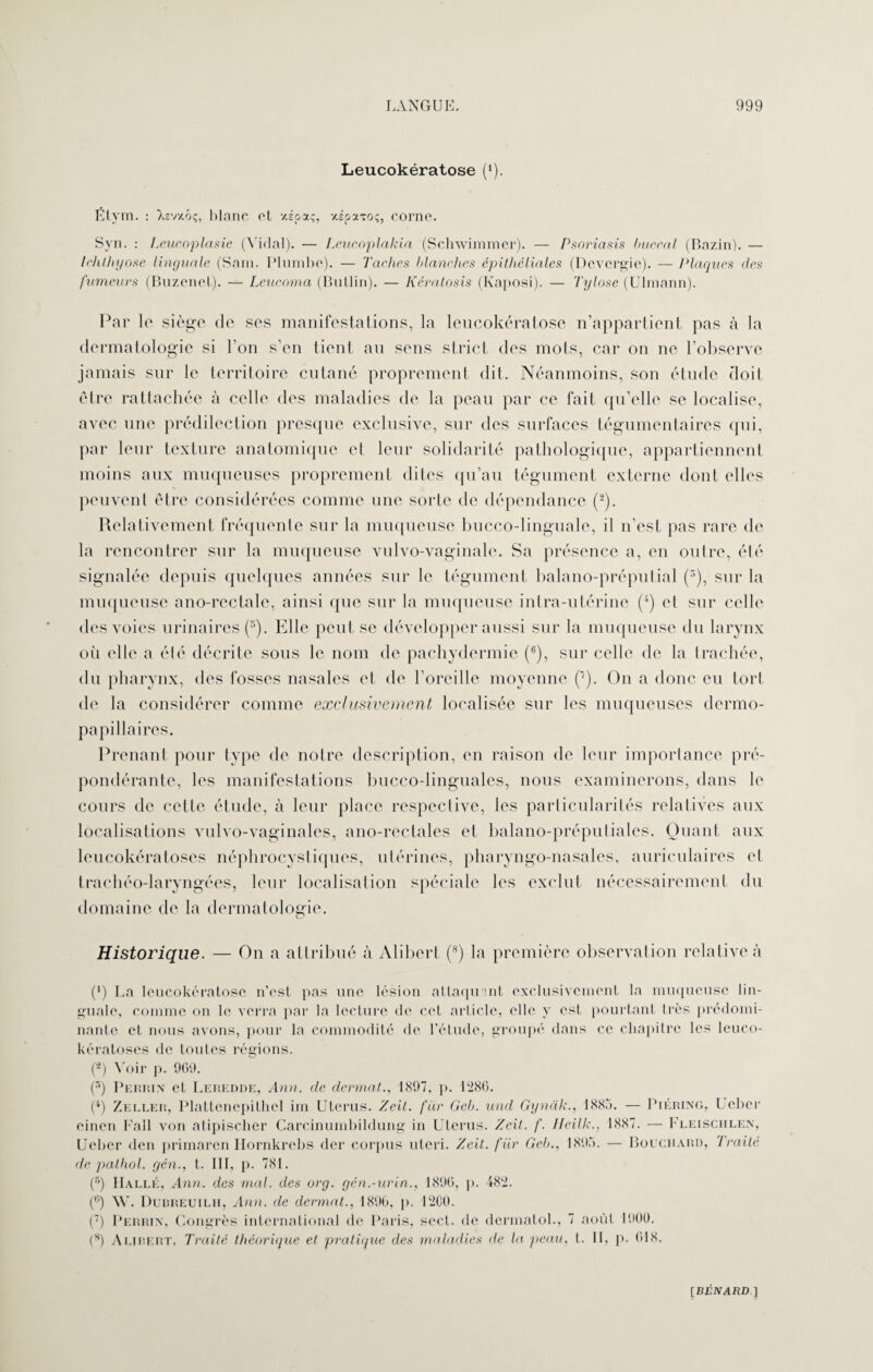 Leucokératose (*). Étym. : îisvxôç, blanc et xspaç, xspaxoç, corne. Syn. : Lcueoplasie (Vidal). — Leucoplakia (Schwimmer). — Psoriasis buccal (Bazin). — Ichlhyose linguale (Sam. Plumbe). — Taches Hanches épitheliales (Devergie). — Plaques des fumeurs (Buzenet). — Leucoma (Butlin). — Kératosis (Kaposi). — Tylose (Ulmann). Par 1 o siège de ses manifestations, la leucokératose n’appartient pas à la dermatologie si l’on s’en tient au sens strict des mots, car ou ne l’observe jamais sur le territoire cutané proprement dit. Néanmoins, son étude doit être rattachée à celle des maladies de la peau par ce fait qu’elle se localise, avec une prédilection presque exclusive, sur des surfaces tégumentaires qui, par leur texture anatomique et leur solidarité pathologique, appartiennent moins aux muqueuses proprement dites qu’au tégument externe dont elles peuvent être considérées comme une sorte de dépendance (2). Relativement fréquente sur la muqueuse bucco-linguale, il n’est pas rare de la rencontrer sur la muqueuse vulvo-vaginale. Sa présence a, en outre, été signalée depuis quelques années sur le tégument balano-préputial (3), sur la muqueuse auo-rcctale, ainsi que sur la muqueuse intra-utérine (4) et sur celle des voies urinaires (r>). Elle peut se développer aussi sur la muqueuse du larynx oii elle a été décrite sous le nom de pachydermie (6), sur celle de la trachée, du pharynx, des fosses nasales et de l’oreille moyenne C1). On a donc eu tort de la considérer comme exclusivement localisée sur les muqueuses dermo- papillaires. Prenant pour type de notre description, en raison de leur importance pré¬ pondérante, les manifestations bucco-lingnales, nous examinerons, dans le cours de cette étude, à leur place respective, les particularités relatives aux localisations vulvo-vaginales, ano-rectales et balano-préputiales. Quant anx leucokératoses néphrocystiques, utérines, pharyngo-nasales, auriculaires et trachéo-laryngées, leur localisation spéciale les exclut nécessairement du domaine de la dermatologie. Historique. — On a attribué à Alibert (8) la première observation relative à (‘) La leucokératose n’est pas une lésion attaquant exclusivement la muqueuse lin¬ guale, comme on le verra par la lecture de cet article, elle y est pourtant très prédomi¬ nante et nous avons, pour la commodité de l’étude, groupé dans ce chapitre les leuco¬ kératoses de toutes régions. (â) Voir p. 969. (s) Perrin et Leredde, Ann. de dermat., 1897, p. 1286. (4) Zeller, Plattenepithcl im Utérus. Zeit. fur Geb. und Gynak., 1885. — Piéring, Ueber einen Fall von atipischer Carcinumbildung in Utérus. Zeit. /'. Ilcilk., 1887. — Fleisciilen, Ueber den primaren Hornkrebs der corpus uteri. Zeit. fur Geb., 1895. — Bouchard, Traité de pathol. yen., t. III, p. 781. (s) Halle, Ann. des mal. des org. gén.-urin., 1896, p. 482. (c) W. Duureuilh, Ann. de dermat., 1896, p. 12C0. (7) Perrin, Congrès international de Paris, sect. de derniatol., 7 août 1900. (s) A LIRE RT, Traité théorique et pratique des maladies île la peau. t. II, p. 618.