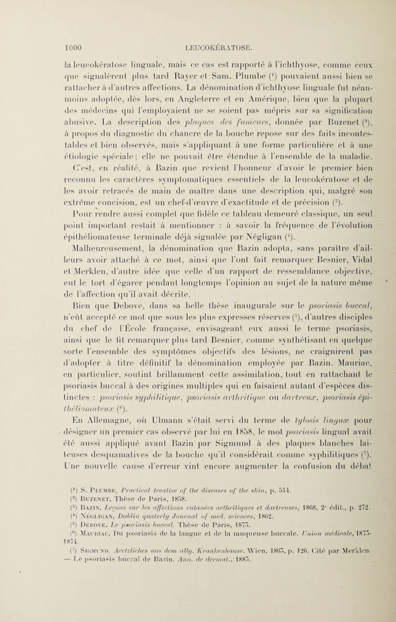 la lcucokératose linguale, mais ce cas est rapporté à l’ichthyose, comme ceux que signalèrent plus tard Rayer el Sam. Plumbe (') pouvaient aussi bien se rattacher à d’autres atTections. La dénomination d’ichlhyose linguale fut néan¬ moins adoptée, dès lors, en Angleterre et en Amérique, bien que la plupart des médecins qui remployaient ne se soient pas mépris sur sa signification abusive. La description des plaques des fumeurs, donnée par Buzenet (!), à propos du diagnostic du chancre de la bouche repose sur des faits incontes¬ tables et bien observés, mais s’appliquant à une forme particulière et à une étiologie spéciale; elle ne pouvait être étendue à l’ensemble de la maladie. C’est, en réalité, à Bazin que revient l’honneur d’avoir le premier bien reconnu les caractères symptomatiques essentiels de la lcucokératose et de les avoir retracés de main de maître dans une description qui, malgré son extrême concision, est un chef-d’œuvre d’exactitude et de précision (3). Pour rendre aussi complet que fidèle ce tableau demeuré classique, un seul point important restait à mentionner : à savoir la fréquence de l’évolution épilhéliomateuse terminale déjà signalée par Négligan (4). Malheureusement, la dénomination que Bazin adopta, sans paraître d’ail¬ leurs avoir attaché à ce mot, ainsi (pie l’ont fait remarquer Besnier, Vidal el Merklen, d’autre idée (pie celle d’un rapport de ressemblance objective, eut le tort d’égarer pendant longtemps l’opinion au sujet de la nature même de l’affection qu’il avait décrite. Bien que Debove, dans sa belle thèse inaugurale sur le psoriasis buccal, n’eût accepté ce mot que sous les plus expresses réserves (3), d’autres disciples du chef de l’Ecole française, envisageant eux aussi le terme psoriasis, ainsi que le fit remarquer plus tard Besnier, comme synthétisant en quelque sorte l’ensemble des symptômes objectifs des lésions, ne craignirent pas d’adopter à titre définitif la dénomination employée par Bazin. Mauriac, en particulier, soutint brillamment celte assimilation, tout en rattachant le psoriasis buccal à des origines multiples (pii en faisaient autant d’espèces dis¬ tinctes : psoriasis syphilitique, psoriasis arthritique ou dartreux, psoriasis épi- thêliomateux (r>). En Allemagne, où Ulmann s’était servi du terme de tylosis linguæ pour désigner un premier cas observé par lui en 1858, le mot psoriasis lingual avait été aussi appliqué avant Bazin par Sigmund à des plaques blanches lai¬ teuses desquamatives de la bouche qu’il considérait comme syphilitiques (7). Une nouvelle cause d’erreur vint encore augmenter la confusion du débat (') S. Plombe, Praclical treatise of llie diseuses of lhe skin. ]>. 514. (a) Buzenet, Thèse de Paris, 1858. p) Bazin, Leçons sur les affections cutanées arthritiques et dartreuses, 1808, 2° édit., p. 272. (4) Négligan, Dublin qualerly Journal of med. sciences, 1802. (5) Debove, tx psoriasis huerai. Thèse de Paris, 1875. (°) Mauriac, Du psoriasis de la langue et de la muqueuse buccale. Union medicale, 1875- 1874. (:) Sigmund. Aerlz-liches ans dem allg. Krankenhause. Wion, 1805. p. 120. Cité par Merklen. — Le psoriasis huerai de Bazin. Ann. de dermat., 1885.