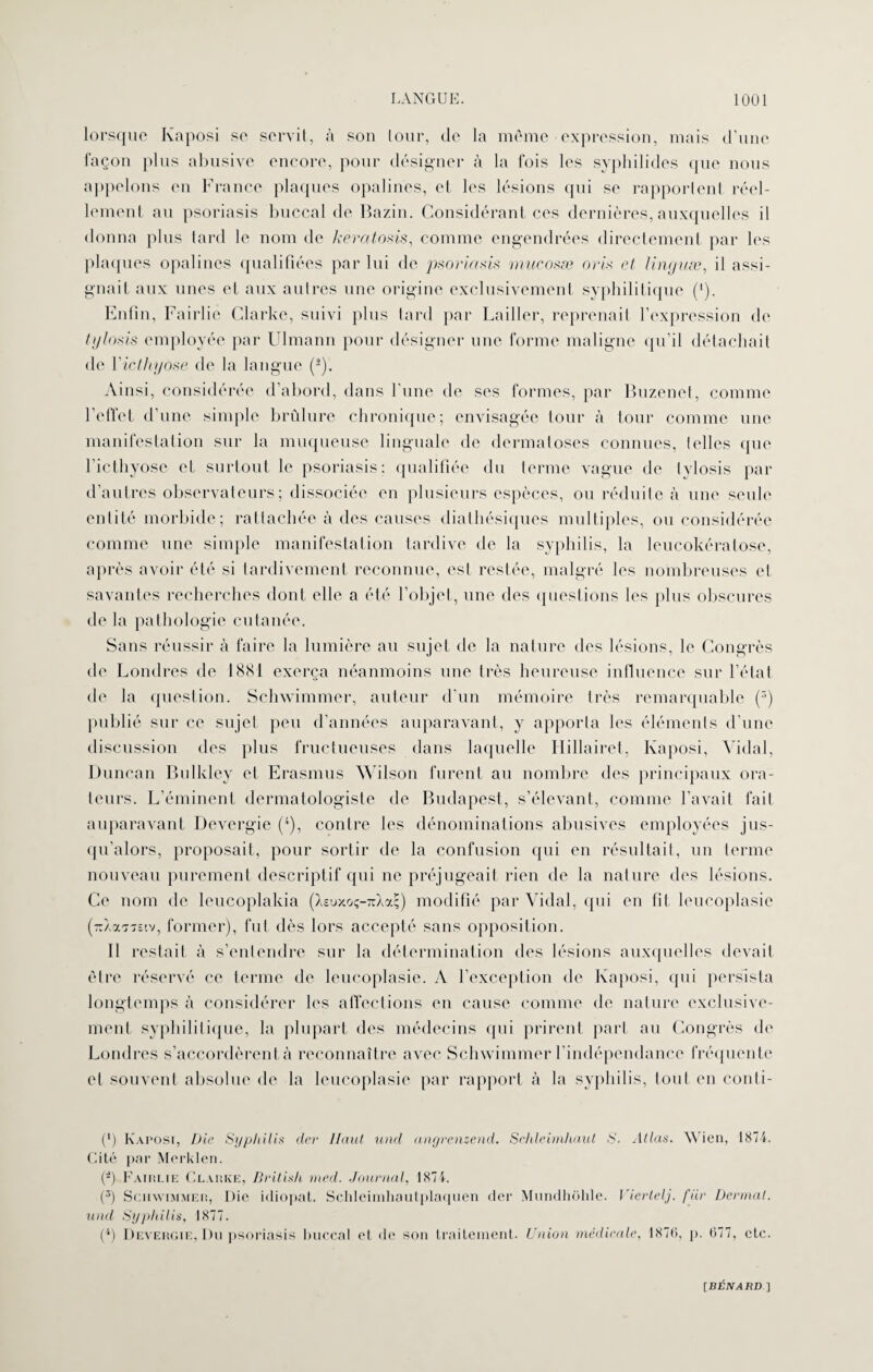 lorsque Kaposi se servit, à son tour, de la même expression, mais d'une façon plus abusive encore, pour désigner à la fois les syphilides que nous appelons en France plaques opalines, et les lésions qui se rapportent réel¬ lement au psoriasis buccal de Bazin. Considérant ces dernières, auxquelles il donna plus tard le nom de keratosis, comme engendrées directement par les plaques opalines qualifiées par lui de psoriasis mucosæ oris et linyuæ, il assi¬ gnait aux unes et aux autres une origine exclusivement syphilitique (•). Enfin, Fairlie Clarke, suivi plus tard par Bailler, reprenait l’expression de tylosis employée par Ulmann pour désigner une forme maligne qu’il détachait de Yicthyose de la langue (2). Ainsi, considérée d’abord, dans l'une de ses formes, par Buzenet, comme l’effet d’une simple brûlure chronique; envisagée tour à tour comme une manifestation sur la muqueuse linguale de dermatoses connues, telles crue l’icthyose et surtout le psoriasis: qualifiée du terme vague de tylosis par d’autres observateurs; dissociée en plusieurs espèces, ou réduite à une seule entité morbide; rattachée à des causes dialhésiques multiples, ou considérée comme une simple manifestation tardive de la syphilis, la leucokératose, après avoir été si tardivement reconnue, est restée, malgré les nombreuses et savantes recherches dont elle a été l’objet, une des questions les plus obscures de la pathologie cutanée. Sans réussir à faire la lumière au sujet de la nature des lésions, le Congrès de Londres de 1881 exerça néanmoins une très heureuse influence sur l’état de la question. Schwimmer, auteur d’un mémoire très remarquable (r>) publié sur ce sujet peu d’années auparavant, y apporta les éléments d’une discussion des plus fructueuses dans laquelle Hillairet, Kaposi, Vidal, Duncan Bulkley et Erasmus Wilson furent au nombre des principaux ora¬ teurs. L’éminent dermatologiste de Budapest, s’élevant, comme l’avait fait auparavant Devergie (4), contre les dénominations abusives employées jus¬ qu’alors, proposait, pour sortir de la confusion qui en résultait, un terme nouveau purement descriptif qui ne préjugeait rien de la nature des lésions. Ce nom de leucoplakia (Xsuxoç-TrXa;) modifié par Vidal, qui en fit leucoplasie (rAa'j'siv, former), fut dès lors accepté sans opposition. Il restait à s’entendre sur la détermination des lésions auxquelles devait être réservé ce terme de leucoplasie. A l’exception de Kaposi, qui persista longtemps à considérer les affections en cause comme de nature exclusive¬ ment syphilitique, la plupart des médecins qui prirent part au Congrès de Londres s’accordèrent à reconnaître avec Schwimmer l’indépendance fréquente et souvent absolue de la leucoplasie par rapport à la syphilis, tout en conti- C) Kaposi, Die Syphilis der Haut und angrenzend. Schleimhaut S. Allas. Wien, 1874. Cité par Merklen. O Fairlie Clarke, Brilish med. Journal, 1874. (5) Schwimmer, Die idiopat. Schleimhautplaquen der Mundhohle. Viertelj. fiir Derrnal. und Syphilis, 1877. (4) Devergie, Du psoriasis buccal et de son traitement. Union médicale, 187(i, p. 677, etc.