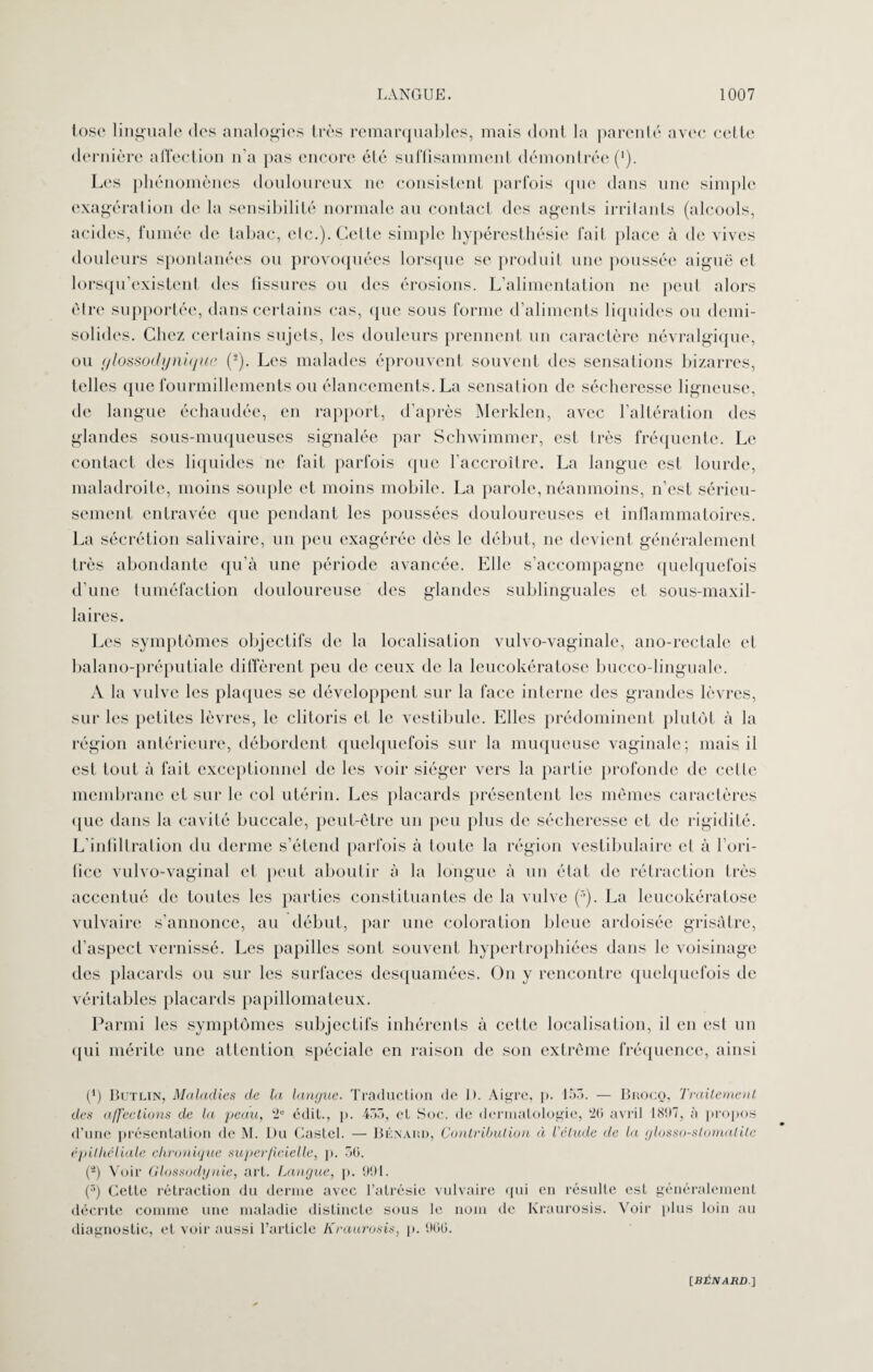 tosc linguale des analogies très remarquables, mais dont la parenté avec cette dernière affection n'a pas encore été suffisamment démontrée (’). Les phénomènes douloureux ne consistent parfois que dans une simple exagération de la sensibilité normale au contact des agents irritants (alcools, acides, fumée de tabac, etc.). Celte simple hypéresthésie fait place à de vives douleurs spontanées ou provoquées lorsque se produit une poussée aiguë et lorsqu’existent des tissures ou des érosions. L’alimentation ne peut alors être supportée, dans certains cas, que sous forme d’aliments liquides ou demi- solides. Chez certains sujets, les douleurs prennent un caractère névralgique, ou (jlossodynique (2). Les malades éprouvent souvent des sensations bizarres, telles que fourmillements ou élancements. La sensation de sécheresse ligneuse, de langue échaudée, en rapport, d’après Merklen, avec l’altération des glandes sous-muqueuses signalée par Schwimmer, est très fréquente. Le contact des liquides ne fait parfois (pie l’accroître. La langue est lourde, maladroite, moins souple et moins mobile. La parole, néanmoins, n’est sérieu¬ sement entravée que pendant les poussées douloureuses et inflammatoires. La sécrétion salivaire, un peu exagérée dès le début, ne devient généralement très abondante qu’à une période avancée. Elle s’accompagne quelquefois d’une tuméfaction douloureuse des glandes sublinguales et sous-maxil¬ laires. Les symptômes objectifs de la localisation vulvo-vaginale, ano-rectale cl balano-préputiale diffèrent peu de ceux de la leucokératose bucco-linguale. A la vulve les plaques se développent sur la face interne des grandes lèvres, sur les petites lèvres, le clitoris et le vestibule. Elles prédominent plutôt à la région antérieure, débordent quelquefois sur la muqueuse vaginale; mais il est tout à fait exceptionnel de les voir siéger vers la partie profonde de celle membrane et sur le col utérin. Les placards présentent les mêmes caractères que dans la cavité buccale, peut-être un peu plus de sécheresse et de rigidité. L'infiltration du derme s’étend parfois à toute la région vestibulaire et à l’ori¬ fice vulvo-vaginal et peut aboutir à la longue à un état de rétraction très accentué de toutes les parties constituantes de la vulve La leucokératose vulvaire s’annonce, au début, par une coloration bleue ardoisée grisâtre, d’aspect vernissé. Les papilles sont souvent hypertrophiées dans le voisinage des placards ou sur les surfaces desquamées. On y rencontre quelquefois de véritables placards papillomateux. Parmi les symptômes subjectifs inhérents à cette localisation, il en est un qui mérite une attention spéciale en raison de son extrême fréquence, ainsi (*) Bctlin, Maladies de ta langue. Traduction de 1). Aigre, p. 153. — Buocq, Traitement des affections de la peau, 2e édit., p. 455, et Soc. de dermatologie, 20 avril 1897, à propos d’une présentation de M. Du Castel. — Bénaiîd, Contribution à l'élude de la glosso-slomalilc épitheliale chronique superficielle, p. 50. (-) Voir Glossodynie, art. Langue, p. 991. (3) Celte rétraction du derme avec l’atrésie vulvaire qui en résulte esL généralement décrite comme une maladie distincte sous le nom de Kraurosis. Voir plus loin au diagnostic, et voir aussi l’article Kraurosis, p. 900. [BitjV/um.]