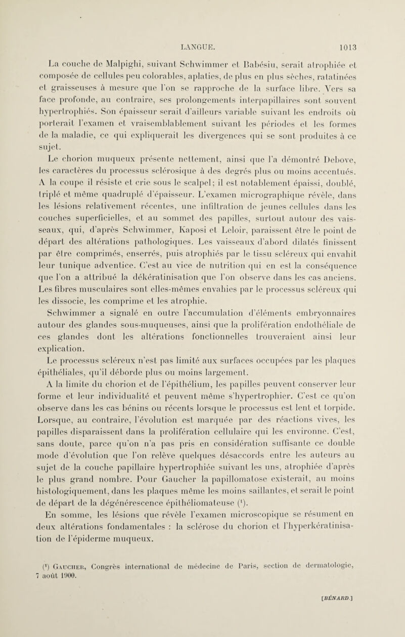 La couche de Malpighi, suivant Schwimmer el Babésiu, sérail atrophiée cl composée de cellules peu colorables, aplaties, de plus en plus sèches, ratatinées et graisseuses à mesure que l’on se rapproche de la surface libre. Vers sa face profonde, au contraire, ses prolongements interpapillaires sont souvent hypertrophiés. Son épaisseur serait d’ailleurs variable suivant les endroits où porterait l’examen et vraisemblablement suivant les périodes cl les formes de la maladie, ce qui expliquerait les divergences qui se sont produites cà ce sujet. Le chorion muqueux présente nettement, ainsi que l’a démontré Debove, les caractères du processus sclérosique à des degrés plus ou moins accentués. A la coupe il résiste et crie sous le scalpel; il est notablement épaissi, doublé, triplé et même quadruplé d’épaisseur. L’examen micrographique révèle, dans les lésions relativement récentes, une infiltration de jeunes cellules dans les couches superficielles, et au sommet des papilles, surtout autour des vais¬ seaux, qui, d’après Schwimmer, Kaposi et Leloir, paraissent être le point de départ des altérations pathologiques. Les vaisseaux d’abord dilatés finissent par êlre comprimés, enserrés, puis atrophiés par le tissu scléreux qui envahit leur tunique adventice. C’est au vice de nutrition qui en est la conséquence que l'on a attribué la dékératinisation que l’on observe dans les cas anciens. Les fibres musculaires sont elles-mêmes envahies par le processus scléreux qui les dissocie, les comprime et les atrophie. Schwimmer a signalé en outre l’accumulation d’éléments embryonnaires autour des glandes sous-muqueuses, ainsi que la prolifération endothéliale de ces glandes dont les altérations fonctionnelles trouveraient ainsi leur explication. Le processus scléreux n’est pas limité aux surfaces occupées par les plaques épithéliales, qu’il déborde plus ou moins largement. A la limite du chorion et de l’épithélium, les papilles peuvent conserver leur forme et leur individualité et peuvent même s’hypertrophier. C’est ce qu’on observe dans les cas bénins ou récents lorsque le processus est lent et lorpide. Lorsque, au contraire, l’évolution est marquée par des réactions vives, les papilles disparaissent dans la prolifération cellulaire qui les environne. C’est, sans doute, parce qu’on n’a pas pris en considération suffisante ce double mode d’évolution que l’on relève quelques désaccords entre les auteurs au sujet de la couche papillaire hypertrophiée suivant les uns, atrophiée d’après le plus grand nombre. Pour Gaucher la papillomatose existerait, au moins histologiquement, dans les plaques même les moins saillantes, et serait le point de départ de la dégénérescence épithéliomateuse (*). En somme, les lésions que révèle l’examen microscopique se résument en deux altérations fondamentales : la sclérose du chorion et l’hyperkératinisa- lion de l’épiderme muqueux. (') Gaucher, Congrès international de médecine de Paris, 7 août 1900. section de dermatologie,