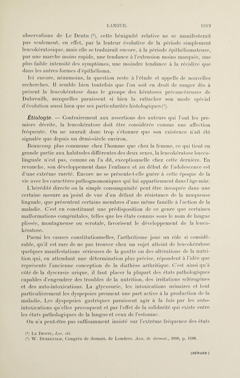 observations de Le Denlu (*), cette bénignité relative ne se manifesterait pas seulement, en effet, par la lenteur évolutive de la période simplement leucokératosique, mais elle se traduirait encore, à la période épithéliomateuse, par une marche moins rapide, une tendance à l’extension moins marquée, une plus faible intensité des symptômes, une moindre tendance à la récidive que dans les autres formes d’épithélioma. Ici encore, néanmoins, la question reste à l’étude et appelle de nouvelles recherches. Il semble bien toutefois que l’on soit en droit de ranger dès à présent la leucokératose dans le groupe des kératoses précancéreuses de Dul u'cuilh, auxquelles paraissent si bien la rattacher son mode spécial d’évolution aussi bien que ses particularités histologiques(2). Étiologie. — Contrairement aux assertions des auteurs qui l'ont les pre¬ miers décrite, la leucokératose doit être considérée comme une affection fréquente. On ne saurait donc trop s’étonner que son existence n'ait été signalée que depuis un demi-siècle environ. Beaucoup plus commune chez l’homme que chez la femme, ce qui tient en grande partie aux habitudes différentes des deux sexes, la leucokératose bucco- linguale n’est pas, comme on l’a dit, exceptionnelle chez cette dernière. En revanche, son développement dans l’enfance et au début de l’adolescence est d’une extrême rareté. Encore ne se présente-t-elle guère à celte époque de la vie avec les caractères pathognomoniques qui lui appartiennent dans l’âge mûr. L’hérédité directe ou la simple consanguinité peut être invoquée dans une certaine mesure au point de vue d’un défaut de résistance de la muqueuse linguale, que présentent certains membres d’une même famille à l’action de la maladie. C’est en constituant une prédisposition de ce genre que certaines malformations congénitales, telles que les états connus sous le nom de langue plissée, montagneuse ou scrotale, favorisent le développement de la leuco¬ kératose. Parmi les causes constitutionnelles, l’arthritisme joue un rôle si considé¬ rable, qu’il est rare de ne pas trouver chez un sujet atteint de leucokératose quelques manifestations sérieuses de la goutte ou des altérations de la nutri¬ tion qui, en attendant une détermination plus précise, répondent à l’idée que représente l’ancienne conception de la diathèse arthritique. C’est ainsi qu’à côté de la dyscrasie urique, il faut placer la plupart des états pathologiques capables d’engendrer des troubles de la nutrition, des irritations sclérogènes et des auto-intoxications. La glycosurie, les intoxications urinaires et tout particulièrement les dyspepsies prennent une part active à la production de la maladie. Les dyspepsies gastriques paraissent agir à la fois par les aulo- intoxications qu’elles provoquent et par l'effet de la solidarité qui existe entre les étals pathologiques de la langue et ceux de l’estomac. On n’a peut-être pas suffisamment insisté sur l’extrême fréquence des étals (’) Le Dentu, Loc. cit. (a) \V. Dubiîeuilii, Congrès de dermat. de Londres. Ann. de dcrmal., 1896, p. 1180.