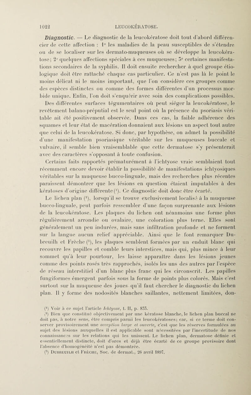 Diagnostic. — Le diagnostic de la leucokératose doit tout d’abord différen- cier de cette affection : 1° les maladies de la peau susceptibles de s’étendre ou de se localiser sur les dermato-muqueuses où se développe la leucokéra¬ tose; quelques affections spéciales à ces muqueuses; 5° certaines manifesta¬ tions secondaires de la syphilis. Il doit ensuite rechercher à quel groupe étio¬ logique doit être rattaché chaque cas particulier. Ce n’est pas là le point le moins délicat ni le moins important, que l’on considère ces groupes comme des espèces distinctes ou comme des formes différentes d’un processus mor¬ bide unique. Enfin, l’on doit s’enquérir avec soin des complications possibles. Des différentes surfaces tégumentaires où peut siéger la leucokératose, le revêtement balano-préputial est le seul point où la présence du psoriasis véri¬ table ail été positivement observée. Dans ces cas, la faible adhérence des squames et leur état de macération donnaient aux lésions un aspect tout autre que celui de la leucokératose. Si donc, par hypothèse, on admet la possibilité d’une manifestation psoriasique véritable sur les muqueuses buccale et vulvaire, il semble bien vraisemblable que cette dermatose s’y présenterait avec des caractères s’opposant à toute confusion. Certains faits rapportés prématurément à l’ichtyose vraie semblaient tout récemment encore devoir établir la possibilité de manifestations ichtyosiques véritables sur la muqueuse bucco-linguale, mais des recherches plus récentes paraissent démontrer que les lésions en question étaient imputables à des kératoses d’origine différente(*). Ce diagnostic doit donc être écarté. Le lichen plan (2), lorsqu’il se trouve exclusivement localisé à la muqueuse bucco-linguale, peut parfois ressembler d’une façon surprenante aux lésions de la leucokératose. Les plaques du lichen ont néanmoins une forme plus régulièrement arrondie ou ovalaire, une coloration plus terne. Elles sont généralement un peu indurées, mais sans infiltration profonde et ne forment sur la langue aucun relief appréciable. Ainsi que le font remarquer Du- breuilh et Frèche (3), les plaques semblent formées par un enduit blanc qui recouvre les papilles et comble leurs interstices, mais qui, plus mince à leur sommet qu’à leur pourtour, les laisse apparaître dans les lésions jeunes comme des points rosés très rapprochés, isolés les uns des autres par l’espèce de réseau interstitiel d’un blanc plus franc qui les circonscrit. Les papilles fungiformes émergent parfois sous la forme de points plus colorés. Mais c’est surtout sur la muqueuse des joues qu’il faut chercher le diagnostic du lichen plan. Il y forme des nodosités blanches saillantes, nettement limitées, don- (') Voir à ce sujet l’article Ichlyose, t. II, p. 835. (2) Bien que constitué objectivement par une kératose blanche, le lichen plan buccal ne doit lias, à notre sens, être compris parmi les leucokératoses; car, si ce terme doit con¬ server provisoirement une acception large et ouverte, c’est que les réserves formulées au sujet des lésions auxquelles il est applicable sont nécessitées par l’incertitude de nos connaissances sur les relations qui les unissent. Le lichen plan, dermatose définie et essentiellement distincte, doit d’ores et déjà être écarté de ce groupe provisoire dont l’absence d’homogénéité n’est pas démontrée. (3) Dubreuilii et Frèche, Soc. de dermat., 26 avril 1897.