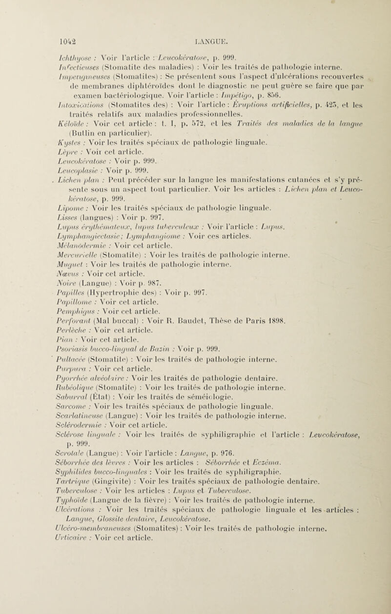 Ichthyose : Voir l’article : Leucokératose, p. 999. Infectieuses (Stomatite des maladies) : Voir les traités de pathologie interne. Impengineuses (Stomatites) : Se présentent sous l'aspect d’ulcérations recouvertes de membranes diphtéroïdes dont le diagnostic ne peut guère se faire que par examen bactériologique. Voir l’article : Impétigo, p. 856. Intoxications (Stomatites îles) : Voir l’article: Eruptions artificiel,les, p. 425, et les traités relatifs aux maladies professionnelles. Kéloïde : Voir cet article : t. I, p. 572, et les Traités des maladies de la langue (Butlin en particulier). Kystes : Voir les traités spéciaux de pathologie linguale. Lèpre : Voit cet article. Leucokératose : Voir p. 999. Leucoplasie : Voir p. 999. Lichen plan : Peut précéder sur la langue les manifestations cutanées et s’y pré¬ sente sous un aspect tout particulier. Voir les articles : Lichen plan et Leuco- kératose, p. 999. Lipome : Voir les traités spéciaux de pathologie linguale. Lisses (langues) : Voir p. 997. Lupus érythémateux, lupus tuberculeux : Voir l’article : Lupus. Lymphangiectasie; Lymphangiome : Voir ces articles. Mélanodermie : Voir cet article. Mercurielle (Stomatite) : Voir les traités de pathologie interne. Muguet : Voir les traités de pathologie interne. Nœvus : Voir cet article. Noire (Langue) : Voir p. 987. Papilles (Hypertrophie des) : Voir p. 997. Papillome : Voir cet article. Pemphigus : Voir cet article. Perforant (Mal buccal) : Voir R. Baudet, Thèse de Paris 1898. Perlèche : Voir cet article. Pian : Voir cet article. Psoriasis bucco-lingual de Bazin : Voir p. 999. Pultacée (Stomatite) : Voir les traités de pathologie interne. Purpura : Voir cet article. Pyorrhée alvéolaire : Voir les traités de pathologie dentaire. Rubéolique (Stomalite) : Voir les traités de pathologie interne. Saburral (État) : Voir les traités de séméiologie. Sarcome : Voir les traités spéciaux de pathologie linguale. Scarlatineuse (Langue) : Voir les traités de pathologie interne. Sclérodermie : Voir cet article. Sclérose linguale : Voir les traités de syphiligraphie et l’article : Leucokératose, p. 999. Scrotale (Langui') : Voir l'article : Langue, p. 976. Séborrhée des lèvres : Voir les articles : Séborrhée et Eczéma. Syphilides bucco-linguales : Voir les traités de syphiligraphie. Tartrique (Gingivite) : Voir les traités spéciaux de pathologie dentaire. Tuberculose : Voir les articles : Lupus et Tuberculose. Typhoïde (Langue de la fièvre) : Voir les traités de pathologie interne. Ulcérations : Voir les traités spéciaux de pathologie linguale et les articles : Langue, Glossite dentaire, Leucokératose. Ulcéro-membraneuses (Stomatites) : Voir les traités de pathologie interne. Urticaire : Voir cet article.