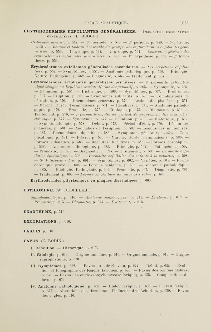 ÉRYTHRODERMIES EXFOLIANTES GÉNÉRALISÉES. — Dermatites exfoliatives GÉNÉRALISÉES. (L. BROCQ.) Historique général, p. 548. — lre période, p 548. — 2e période, p. 549. — 5e période, p. 551. — Résumé et tableau d'ensemble du groupe des érythrodermies exfoliantes géné¬ ralisées, p. 554. — 1er groupe, p. 554. — 2e groupe, p. 554. — Conception générale des érythrodermies exfoliantes généralisées, p. 555. — 1' hypothèse, p. 555. — 2e hypo¬ thèse, p. 55G. Érythrodermies exfoliantes généralisées secondaires. — Les herpétides exfolia¬ tives, p. 557. — Symptômes, p. 557. — Anatomie pathologique, p. 559. — Étiologie. Nature. Pathogénie, p. 5G2. — Diagnostic, p. 565. — Traitement, p. 564. Érythrodermies exfoliantes généralisées primitives. — 1° Dermatite exfoliative aiguë bénigne ou Érythème scarlatiniforme desquamatif, p. 565. — Synonymie, p. 565. — Définition, p. 565. — Historique, p. 566. — Symptômes, p. 567. — Prodromes, p. 567. — Éruption, p. 567. — Symptômes subjectifs, p. 570. — Complications de l'éruption, p. 570. — Phénomènes généraux, p. 570. — Lésions des phanères, p. 571. — Marche. Durée. Terminaisons, p. 571. — Récidives, p. 571. — Anatomie patholo¬ gique, p. 572. — Pronostic, p. 575. — Étiologie, p. 575. — Diagnostic, p. 575. — Traitement, p. 576. — 2° Dermatite exfoliative généralisée proprement dite subaiguë et chronique, p. 577. — Synonymie, p. 577. — Définition, p. 577. — Historique, p. 577. — Symptomatologie, p. 578. — Début, p. 578. — Période d’état, p. 579. — Lésion des phanères, p. 581. — Anomalies de l’éruption, p. 582. — Lésions des muqueuses, p. 585. — Phénomènes subjectifs, p. 585. — Symptômes généraux, p. 584. — Com plications, p. 584. — Fièvre, p. 586. — Marche. Durée. Terminaisons, p. 586. — Formes subaiguës, p. 586. — Rechutes. Récidives, p. 588. — Formes chroniques, p. 588. — Anatomie pathologique, p. 588. — Étiologie, p. 592. — Pathogénie, p. 592. — Pronostic, p. 595. — Diagnostic, p. 595. — Traitement, p. 595. — Dermatite exfo¬ liative épidémique, p. 596. — Dermatite exfoliative des enfants à la mamelle, p. 598. — 5° Pityriasis rubra, p. 601. — Symptômes, p. 602. — Variétés, p. 604. — Forme chronique grave, p. 604. — Formes bénignes, p. 605. — Anatomie pathologique, p. 605. — Étiologie. Pathogénie, p. 606. — Pronostic, p. 607. — Diagnostic, p. 707. — Traitement, p. 608. — Formes congénitales du pityriasis rubra, p. 608. Érythrodermies pityriasiques en plaques disséminées, p. 609. ESTHIOMÈNE. (W. DUBREUILII.) Symptomatologie, p. 610. — Anatomie pathologique, p. 611. — Étiologie, p. 612. — Pronostic, p. 615. — Diagnostic, p. 614. — Traitement, p. 615. EXANTHÈME, p. 516. EXCORIATIONS, p. 616. FARCIN. p. 616. FAVUS. (E. BODIN.) I. Définition. — Historique, p. 617. II. Étiologie, p. 619. — Origine humaine, p. 619. — Origine animale, p. 619. — Origine saprophytique, p. 620. III. Symptômes, p. 622. — Favus du cuir chevelu, p. 622. — Début, p. 622. — Évolu¬ tion et topographie des lésions faviques, p. 626. — Favus des régions glabres, p. 651. — Favus des ongle.-; (onyehomycose favique), p. 655. — Complications du favus, p. 656. IV. Anatomie pathologique, p. 656. — Godet favique, p. 656. — Cheveu favique, p. 657. —Altérations des tissus sous l’inilucnce des Achorion, p. 659. — Favus des ongles, p. 640.