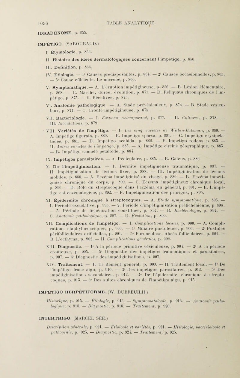 y IDRADÉNOME, p. 855. IMPÉTIGO. (SABOURAUD.) 1. Étymologie, p. 856. IL Histoire des idées dermatologiques concernant 1 impétigo, p. 856. III. Définition, p. 864. IV. Étiologie. — 1° Causes prédisposantes, p. 864. — 2° Causes occasionnelles, p. 865. — 5° Cause efficiente. Le microbe, p. 866. y. Symptomatique.— A. L’éruption impétigineuse, p. 806. — B. Lésion élémentaire, p. 868. — C. Marche, durée, évolution, p. 871. — D. Reliquats chroniques de l’im¬ pétigo, p. 873. — E. Récidives, p. 873. VI. Anatomie pathologique. — A. Stade prévésiculeux, p. 874. — B. Stade vésieu- leux, p. 874. — C. Croûte impétigineuse, p. 875. VIL Bactériologie. — I. Examen extemporané, p. 877. — IL Cultures, p. 878. — III. Inoculations, p. 879. VIII. Variétés de l’impétigo. — I. Les cinq variétés de Willan-Bateman, p. 880. — A. Impétigo figurata, p. 880. — B. Impétigo sparsa, p. 881. — C. Impétigo erysipela- todes, p. 881. — D. Impétigo scabida, p. 882. — E. Impétigo rodens, p. 883. — IL Autres variétés de l'impétigo, p. 885. — A. Impétigo circiné géographique, p. 883. .— B. Impétigo cannelé pétaloïde, p. 884. I\. Impétigos parasitaires. — A. Pédiculaire, p. 885. — B. Galeux, p. 886. X. De l’impétiginisation. — I. Dermite impétigineuse traumatique, p. 887. — IL Impétiginisation de lésions fixes, p. 888. — III. Impétiginisation de lésions mobiles, p. 888. — A. Eczéma impétiginisé du visage, p. 889. — B. Eczéma impéti- ginisé chronique du corps, p. 890. — C. Eczéma impétigineux chronique local, p. 890. — D. Rôle du streptocoque dans l’eczéma en général, p. 891. — E. L’impé¬ tigo est eczématogène, p. 892. — F. Impétiginisation des prurigos, p. 893. XL Épidermite chronique à streptocoques. — A. Élude symptomatique, p. 895. — I. Période exsudative, p. 895. — 2. Période d’impétiginisation prélichénienne, p. 896. — 5. Période de lichénisation constituée, p. 897. — B. Bactériologie, p. 897. — C. Anatomie pathologique, p. 897. — D. Évolution, p. 899. XII. Complications de l’impétigo. — I. Complications locales, p. 900. — A. Compli¬ cations staphylococciques, p. 900. — 1° Miliaire pustuleuse, p. 900. — 2° Pustules périfolliculaires orificielles, p. 901. — 3U Furonculose. Abcès folliculaires, p. 901. — B. L’ecthyma, p. 902. — IL Complications générales, p. 902. XIII. Diagnostic. — 1° A la période primitive vésiculeuse, p. 904. — 2° A la période croùteuse, p. 905. — 5° Diagnostic des impétigos traumatiques et parasitaires, p. 907. — 4° Diagnostic des impétiginisations, p. 907. XIV. Traitement. — I. Tr itement général, p. 909. — IL Traitement local. — 1° De l’impétigo franc aigu, p. 910. — 2° Des impétigos parasitaires, p. 912. — 3° Des impétiginisations secondaires, p 912. — 4° De Pépidennite chronique à strepto¬ coques, p. 913. — 5 Des suites chroniques de l’impétigo aigu, p. 915. IMPÉTIGO HERPÉTIFORME. (W. DUBREUILII.) Historique, p. 915. — Étiologie, p. 915. — Symptomatologie, p. 916. — Anatomie patho¬ logique, p. 918. — Diagnostic, p. 918. — Traitement, p. 920. INTERTRIGO. (MARCEL SÉE.) Description générale, p. 921. — Étiologie et variétés, p. 921. — Histologie, bactériologie et pathogénie, p. 925. — Diagnostic, p. 924. — Traitement, p. 925.