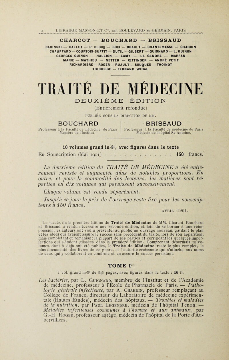 CHARCOT - BOUCHARD — BRISSAUD BABINSKI — BALLET — P. BLOCQ — BOIX — BRAULT — CHANTEMESSE — CHARRIN CHAUFFARD — COURTOIS-SUFFIT — DUTIL — GILBERT — GUIGNARD — L. GUINON GEORGES GUINON — HALLION — LAMY — LE GENDRE — MARFAN MARIE — MATHIEU — NETTER — ŒTTINGER — ANDRÉ PETIT RICHARDIÈRE— ROGER — RU AULT — SOUQUES —THOINOT THIBIERGE — FERNAND WIDAL TRAITÉ DE MÉDECINE DEUXIÈME ÉDITION (Entièrement refondue) PUBLIÉE SOUS LA DIRECTION DE MM. BOUCHARD Professeur à la Faculté de médecine de Paris Membre de l’Institut. BRISSAUD Professeur à la Faculté de médecine de Paris Médecin de l’hôpital St-Antoine. 10 volumes grand in-8°, avec figures dans le texte En Souscription (Mai 1901).150 francs. La deuxième édition du TRAITÉ DE MÉDECINE a été entiè¬ rement revisée et augmentée dans de notables proportions. En outre, et pour la commodité des lecteurs, les matières sont ré¬ parties en dix volumes qui paraissent successivement. Chaque volume est vendu séparément. Jusqu'à ce jour le prix de l'ouvrage reste fixé pour les souscrip¬ teurs à 150 francs. AVRIL 1901. Le succès de la première édition du Traité de Médecine de MM. Charcot, Bouchard et Brissaud a rendu nécessaire une seconde édition, et, loin de se borner à une réim¬ pression, les auteurs ont voulu présenter au public un ouvrage nouveau, gardant le plan et les idées qui avaient assuré le succès sans précédent du traité, lors de son apparition, mais complétant et remaniant la plupart de ses parties et corrigeant les quelques imper¬ fections qui s’étaient glissées dans la première édition. Comprenant désormais 10 vo¬ lumes, dont 6 déjà ont été publiés, le Traité de Médecine reste le plus complet, le plus documenté des livres de ce genre, et l’autorité croissante qui s’attache aux noms de ceux qui y collaborent en confirme et en assure le succès persistant. TOME P1 1 vol. grand in-8° de 845 pages, avec figures dans le texte : 16 fr. Les bactéries, par L. Guignard, membre de l’Institut et de l’Académie de médecine, professeur à l’École de Pharmacie de Paris.— Patho¬ logie générale infectieuse, par A. Ciiarrin, professeur remplaçant au Collège de France, directeur du Laboratoire de médecine expérimen¬ tale (Hautes Études), médecin des hôpitaux. — Troubles et maladies de la nutrition, par Paul Legendre, médecin de l’hôpital Tenon. — Maladies infectieuses communes à l'homme et aux animaux, par G.-H. Roger, professeur agrégé, médecin de l’hôpital de la Porte d’Au- bervilliers.