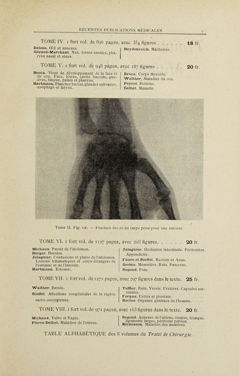 TOME IV. i fort vol. de 896 pages, avec 3.S4 figures Delens. Œil et annexes. Gérard-Marchant. Nez, fosses nasales, pha¬ rynx nasal et sinus. Heydenreich. Mâchoires. 18 fr. TOME V. 1 fort vol. de 948 pages, avec 187 figures Broca. Vices de développement de la face et du cou. Face, lèvres, cavité buccale, gen¬ cives, langue, palais et pharynx. Hartmann. Plancher buccal, glandes salivaires, œsophage et larynx. 20 fr. Broca. Corps thyroïde. Walther. Maladies du cou. Peyrot. Poitrine. Delbet. Mamelle. Tome II. Fig. 196. — Fracture des os du carpe prise pour une entorse. TOME VI. i fort vol. de 1127 pages, avec 218 figures Michaux. Parois de l’abdomen. Berger. Hernies. Jalaguier. Contusions et plaies de l’abdomen. Lésions traumatiques et corps étrangers de l’estomac et de l’intestin. Hartmann. Estomac. 20 fr. Jalaguier. Occlusion intestinale. Péritonites Appendicite. Faure et Rieffel. Rectum et Anus. Quénu. Mésentère. Rate. Pancréas. Segond. Foie. rOME VII. 1 fort vol. de 1272 pages, avec 297 figures dans le texte. 25 fr. Walther. Bassin. Rieffel. Affections congénitales de la région sacro-coccygienne. Tuffier. Rein. Vessie. Uretères. Capsules sur¬ rénales. Forgue. Urètre et prostate. Reclus. Organes génitaux de l’homme. TOME VIII. 1 fort vol. de 971 pages, avec i63 figures dans le texte. 20 fr. Michaux. Vulve et Vagin. Pierre Delbet. Maladies de l’utérus. Segond. Annexes de l’utérus, ovaires, trompes. ligaments larges, péritoine pelvien. Kirmisson. Maladies des membres. TABLE ALPHABÉTIQUE des 8 volumes du Traité de Chirurgie.