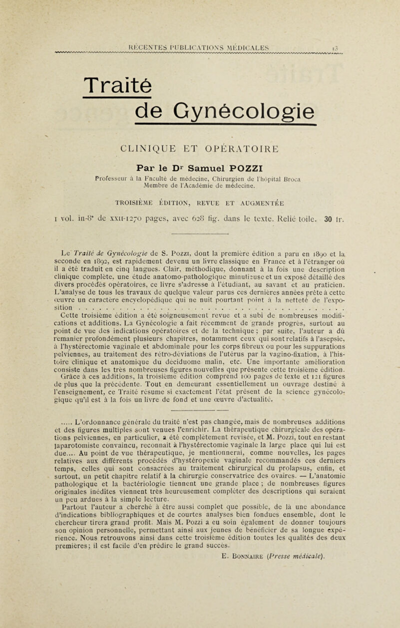 T raité de Gynécologie CLINIQUE ET OPÉRATOIRE Par le Dr Samuel POZZI Professeur à la Faculté de médecine, Chirurgien de l'hôpital Broca Membre de l'Académie de médecine. TROISIÈME ÉDITION, REVUE ET AUGMENTÉE i vol. in-ec de xxu-1270 pages, avec 628 tig. dans le texte. Relié toile. 30 tr. Le Traite de Gynécologie de S. Pozzi, dont la première édition a paru en 1890 et la seconde en 1892, est rapidement devenu un livre classique en France et à l’étranger où il a été traduit en cinq langues. Clair, méthodique, donnant à la fois une description clinique complète, une étude anatomo-pathologique minutieuse et un exposé détaillé des divers procédés opératoires, ce livre s’adresse à l’étudiant, au savant et au praticien. L’analyse de tous les travaux de quelque valeur parus ces dernières années prête à cette oeuvre un caractère encyclopédique qui ne nuit pourtant point a la netteté de l’expo¬ sition . Cette troisième édition a été soigneusement revue et a subi de nombreuses modifi¬ cations et additions. La Gynécologie a fait récemment de grands progrès, surtout au point de vue des indications opératoires et de la technique ; par suite, fauteur a dû remanier profondément plusieurs chapitres, notamment ceux qui sont relatifs à l’asepsie, à l’hystérectomie vaginale et abdominale pour les corps fibreux ou pour les suppurations pelviennes, au traitement des rétro-déviations de l’utérus par la vagino-fixation, à l’his¬ toire clinique et anatomique du deciduome malin, etc. Une importante amélioration consiste dans les très nombreuses figures nouvelles que présente cette troisième édition. Grâce à ces additions, la troisième édition comprend 100 pages de texte et 121 figures de plus que la précédente. Tout en demeurant essentiellement un ouvrage destiné à l’enseignement, ce Traité résume si exactement l’état présent de la science gynécolo¬ gique qu’il est à la fois un livre de fond et une oeuvre d’actualité. .L’ordonnance générale du traité n’est pas changée, mais de nombreuses additions et des figures multiples sont venues l’enrichir. La thérapeutique chirurgicale des opéra¬ tions pelviennes, en particulier, a été complètement revisée, et M. Pozzi, tout en restant japarotomiste convaincu, reconnaît à l’hystérectomie vaginale la large place qui lui est due..,. Au point de vue thérapeutique, je mentionnerai, comme nouvelles, les pages relatives aux différents procédés d’hystéropexie vaginale recommandés ces derniers temps, celles qui sont consacrées au traitement chirurgical du prolapsus, enfin, et surtout, un petit chapitre relatif à la chirurgie conservatrice des ovaires. — L’anatomie pathologique et la bactériologie tiennent une grande place ; de nombreuses figures originales inédites viennent très heureusement compléter des descriptions qui seraient un peu ardues à la simple lecture. Partout l’auteur a cherché à être aussi complet que possible, de là une abondance d’indications bibliographiques et de courtes analyses bien fondues ensemble, dont le chercheur tirera grand profit. Mais M. Pozzi a eu soin également de donner toujours son opinion personnelle, permettant ainsi aux jeunes de bénéficier de sa longue expé¬ rience. Nous retrouvons ainsi dans cette troisième édition toutes les qualités des deux premières; il est facile d’en prédire le grand succès. E. Bonnaire (Presse médicale).