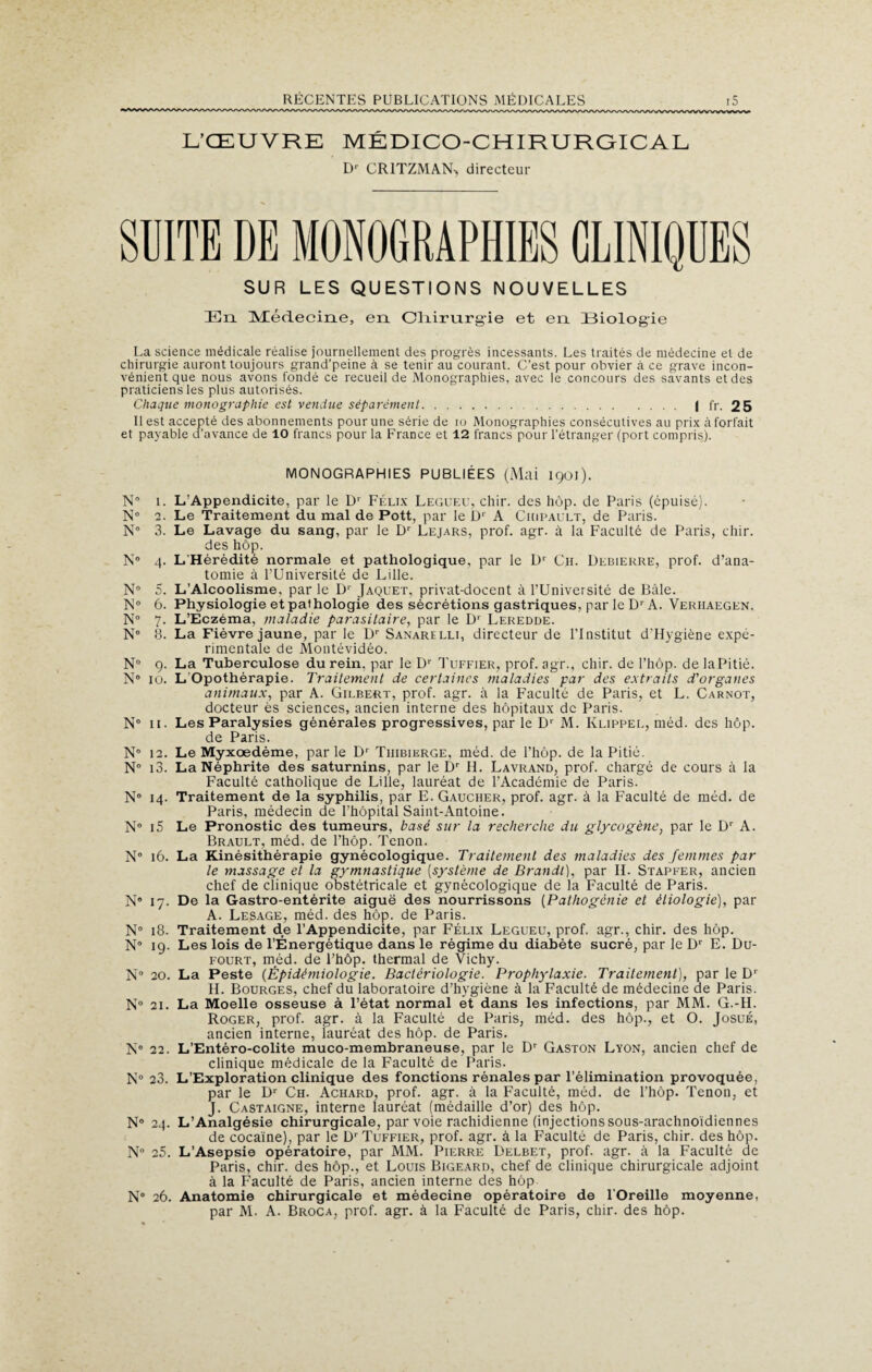 L’ŒUVRE MÉDICO-CHIRURGICAL Dr CR1TZMAN> directeur SUITE DE MONOGRAPHIES CLINIQUES SUR LES QUESTIONS NOUVELLES En Médecine, en Oliirurgie et en (Biologie La science médicale réalise journellement des progrès incessants. Les traités de médecine et de chirurgie auront toujours grand’peine à se tenir au courant. C’est pour obvier à ce grave incon¬ vénient que nous avons fondé ce recueil de Monographies, avec le concours des savants et des praticiens les plus autorisés. Chaque monographie est vendue séparément. I fr. 25 Il est accepté des abonnements pour une série de io Monographies consécutives au prix à forfait et payable d'avance de 10 francs pour la France et 12 francs pour l’étranger (port compris). MONOGRAPHIES PUBLIÉES (Mai 1901). N 1. L’Appendicite, par le D1 Félix Legueu, chir. des hop. de Paris (épuisé). N® 2. Le Traitement du mal de Pott, par le Dr A Ckipault, de Paris. N® 3. Le Lavage du sang, par le Dr Lejars, prof. agr. à la Faculté de Paris, chir. des hôp. N® 4. L’Hérédité normale et pathologique, par le D1' Ch. Debierre, prof, d’ana¬ tomie à l’Université de Lille. N° 5. L’Alcoolisme, par le Dr Jaquet, privat-docent à l’Université de Bâle. N0 6. Physiologie et pathologie des sécrétions gastriques, par le Dr A. Veriiaegen. N° 7. L’Eczéma, maladie parasitaire, par le D1 Leredde. N° B. La Fièvre jaune, par le Dr Sanarelli, directeur de l’Institut d’Hygiène expé¬ rimentale de Montévidéo. N° 9. La Tuberculose du rein, par le Dr Tuffier, prof, agr., chir. de l’hôp. de la Pitié. N° 10. L’Opothérapie. Traitement de certaines maladies par des extraits d'organes animaux, par A. Gilbert, prof. agr. à la Faculté de Paris, et L. Carnot, docteur ès sciences, ancien interne des hôpitaux de Paris. N 11. Les Paralysies générales progressives, par le D' M. Klippel, méd. des hôp. de Paris. N° 12. Le Myxoedème, parle D’ Tiiibierge, méd. de l’hôp. de la Pitié. N° i3. La Néphrite des saturnins, par le Dr H. Lavrand, prof, chargé de cours à la Faculté catholique de Lille, lauréat de l’Académie de Paris. N® 14. Traitement de la syphilis, par E. Gaucher, prof. agr. à la Faculté de méd. de Paris, médecin de l’hôpital Saint-Antoine. N° i5 Le Pronostic des tumeurs, basé sur la recherche du glycogène, par le D1' A. Brault, méd. de l’hôp. Tenon. N® 16. La Kinésithérapie gynécologique. Traitement des maladies des femmes par le massage et la gymnastique (système de Brandi), par IL Stapfer, ancien chef de clinique obstétricale et gynécologique de la Faculté de Paris. N® 17. De la Gastro-entérite aiguë des nourrissons (Pathogénie et étiologie), par A. Lesage, méd. des hôp. de Paris. N° 18. Traitement de l’Appendicite, par Félix Legueu, prof, agr., chir. des hôp. N® 19. Les lois de l’Énergétique dans le régime du diabète sucré, par le Dr E. Du- fourt, méd. de l’hôp. thermal de Vichy. N° 20. La Peste (Épidémiologie. Bactériologie. Prophylaxie. Traitement), par le D1 IL Bourges, chef du laboratoire d’hygiène à la Faculté de médecine de Paris. N° 21. La Moelle osseuse à l’état normal et dans les infections, par MM. G.-H. Roger, prof. agr. à la Faculté de Paris, méd. des hôp., et O. Josué, ancien interne, lauréat des hôp. de Paris. N® 22. L’Entéro-colite muco-membraneuse, par le Dr Gaston Lyon, ancien chef de clinique médicale de la Faculté de Paris. N® 23. L’Exploration clinique des fonctions rénales par l’élimination provoquée, par le Dr Ch. Achard, prof. agr. à la Faculté, méd. de l’hôp. Tenon, et J. Castaigne, interne lauréat (médaille d’or) des hôp. N® 24. L’Analgésie chirurgicale, par voie rachidienne (injections sous-arachnoïdiennes de cocaïne), par le Dr Tuffier, prof. agr. à la Faculté de Paris, chir. des hôp. N® 25. L’Asepsie opératoire, par MM. Pierre Delbet, prof. agr. à la Faculté de Paris, chir. des hôp., et Louis Bigeard, chef de clinique chirurgicale adjoint à la Faculté de Paris, ancien interne des hôp N® 26. Anatomie chirurgicale et médecine opératoire de l’Oreille moyenne, par M. A. Broca, prof. agr. à la Faculté de Paris, chir. des hôp.