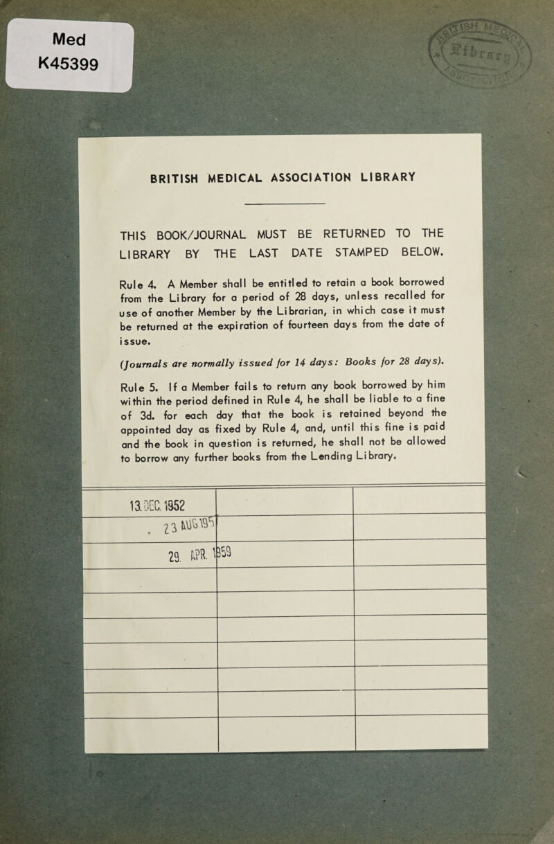 Med K45399 r BRITISH MEDICAL ASSOCIATION LIBRARY THIS BOOK/JOURNAL MUST BE RETURNED TO THE LIBRARY BY THE LAST DATE STAMPED BELOW. Ru le 4. A Member shall be entitled to retain a book borrowed from the Library for a period of 28 days, unless recalled for use of another Member by the Librarian, in which case it must be returned at the expiration of fourteen days from the date of issue. (Joumals are normally issued for 14 days: Books for 28 days). Rule 5. If a Member fails to return any book borrowed by him within the period defined in Rule 4, he shall be liable to a fine of 3d. for each day that the book is retained beyond the appointed day as fixed by Rule 4, and, until this fine is paid and the book in question is returned, he shall not be allowed to borrow any further books from the Lending Library. O