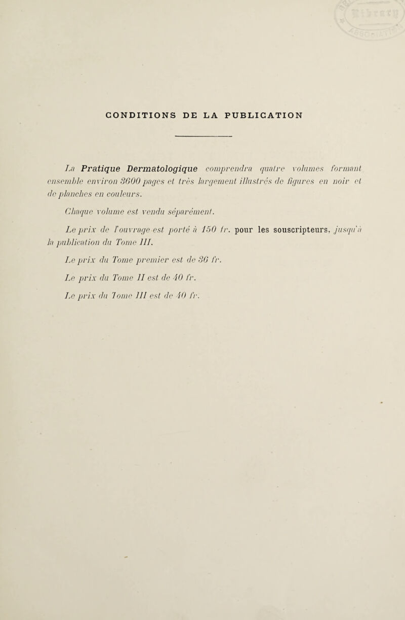 CONDITIONS DE LA PUBLICATION La Pratique Dermatologique comprendra quatre volumes formant ensemble environ 3600 pages et très largement illustrés de figures en noir et de planches en couleurs. Chaque volume est vendu séparément. Le prix de l’ouvrage est porté à 150 fr. pour les souscripteurs, jusqu’à la publication du Tome III. Le prix du Tome premier est de 36 fr. Le prix du Tome II est de 40 fr.