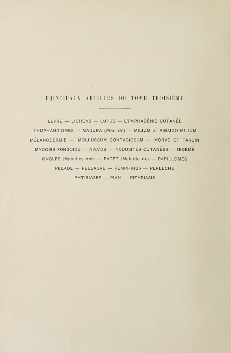 LÈPRE — LICHENS — LUPUS — LYMPHADÉNIE CUTANÉE LYMPHANGIOMES — MADURA (Pied de) — MILIUM et PSEUDO-MILIUM MÉLANODERMIE — MOLLUSCUM CONTAGIOSUM — MORVE ET FARCIN MYCOSIS FONGOIDE — NÆVUS — NODOSITÉS CUTANÉES — ŒDÈME ONGLES (Maladies des) — PAGET (Maladie de) — PAPILLOMES PELADE — PELLAGRE — PEMPHIGUS — PERLÈCHE PHTIRIASES — PIAN - PITYRIASIS