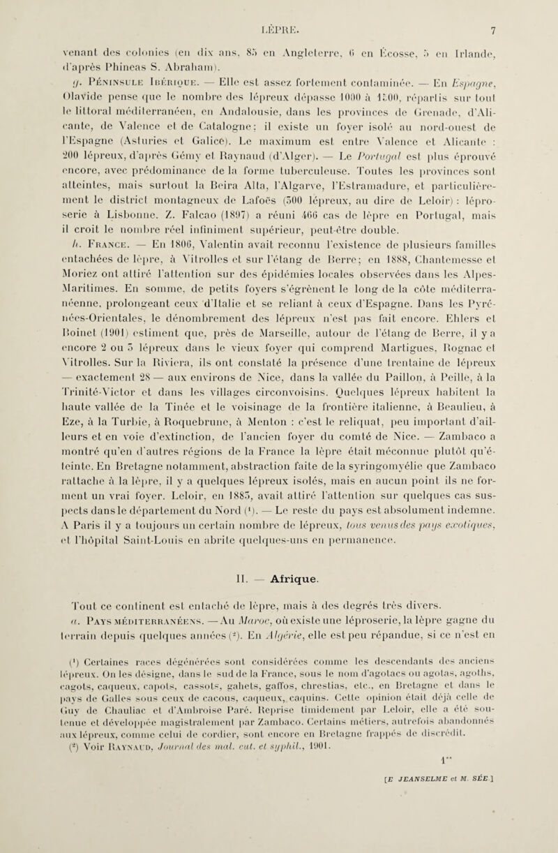 venant des colonies (en dix ans, 8.*» en Angleterre, 6 en Écosse, 5 en Irlande, d'après Phineas S. Abraham). ;/• Péninsule Ibérique. — Elle est assez fortement contaminée. — En Espagne, ülavide pense que le nombre des lépreux dépasse 1000 à 1100, répartis sur tout le littoral méditerranéen, en Andalousie, dans les provinces de Grenade, d’Ali¬ cante, de Valence et de Catalogne; il existe un foyer isolé au nord-ouest de l’Espagne (Asturies et Galicé). Le maximum est entre Valence et Alicante : 200 lépreux, d'après Gémy cl Raynaud (d’Alger). — Le Portugal est plus éprouvé encore, avec prédominance de la forme tuberculeuse. Toutes les provinces sont atteintes, mais surtout la Beira Alla, l’Algarve, l’Estramadure, et particulière¬ ment le district montagneux de Lafoës (300 lépreux, au dire de Leloir) : lépro¬ serie à Lisbonne. Z. Falcao (1897) a réuni 466 cas de lèpre en Portugal, mais il croit le nombre réel infiniment supérieur, peut-être double. Ii. France. — En 1800, Valentin avait reconnu l’existence de plusieurs familles entachées de lèpre, à Vitrolles et sur l’étang de Bérre; en 1888, Chantemesse el Moriez ont attiré l’attention sur des épidémies locales observées dans les Alpes- Maritimes. En somme, de petits foyers s’égrènent le long de la côte méditerra¬ néenne, prolongeant ceux d’Italie et se reliant à ceux d’Espagne. Dans les Pyré¬ nées-Orientales, le dénombrement des lépreux n’est pas fait encore. Ehlers et Roinet (1901) estiment que, près de Marseille, autour de l’étang de Berre, il y a encore 2 ou 5 lépreux dans le vieux foyer qui comprend Martigues, Rognac et Vitrolles. Sur la Riviera, ils ont constaté la présence d’une trentaine de lépreux - exactement 28— aux environs de Nice, dans la vallée du Paillon, à Peille, à la Trinité-Victor et dans les villages circonvoisins. Quelques lépreux habitent la haute vallée de la Tinée et le voisinage de la frontière italienne, à Beaulieu, à Eze, à la Turbie, à Roquebrunc, à Menton : c’est le reliquat, peu important d’ail¬ leurs et en voie d’extinction, de l’ancien foyer du comté de Nice. — Zambaco a montré qu’en d'autres régions de la France la lèpre était méconnue plutôt qu’é¬ teinte. En Bretagne notamment, abstraction faite de la syringomyélie que Zambaco rattache à la lèpre, il y a quelques lépreux isolés, mais en aucun point ils ne for¬ ment un vrai foyer. Leloir, en 1883, avait attiré l’attention sur quelques cas sus¬ pects dans le département du Nord (*). — Le reste du pays est absolument indemne. A Paris il y a toujours un certain nombre de lépreux, tous venus des pays exotiques, et l’hôpital Saint-Louis en abrite quelques-uns en permanence. IL — Afrique. Tout ce continent est entaché de lèpre, mais à des degrés très divers. a. Pays méditerranéens. —Au Maroc, où existe une léproserie, la lèpre gagne du terrain depuis quelques années (-). En Algérie, elle est peu répandue, si ce n'est en (') Certaines races dégénérées sont considérées comme les descendants des anciens lépreux. On les désigne, dans le sud de la France, sous le nom d’agotacs ou agotas, agol.hs, cagots, caqueux, capots, cassols, gahets, galïos, clirestias, etc., en Bretagne et dans le pays de Galles sous ceux de cacous, caqueux, caquins. Celle opinion était déjà celle de Guy de Chauliac et d’Ambroise Paré. Reprise timidement par Leloir, elle a été sou¬ tenue el développée magistralement par Zambaco. Certains métiers, autrefois abandonnés aux lépreux, comme celui de cordier, sont encore en Bretagne frappés de discrédit. (2) Voir Raynaud, Journal des mal. eut. et sijphil., 1901. 1