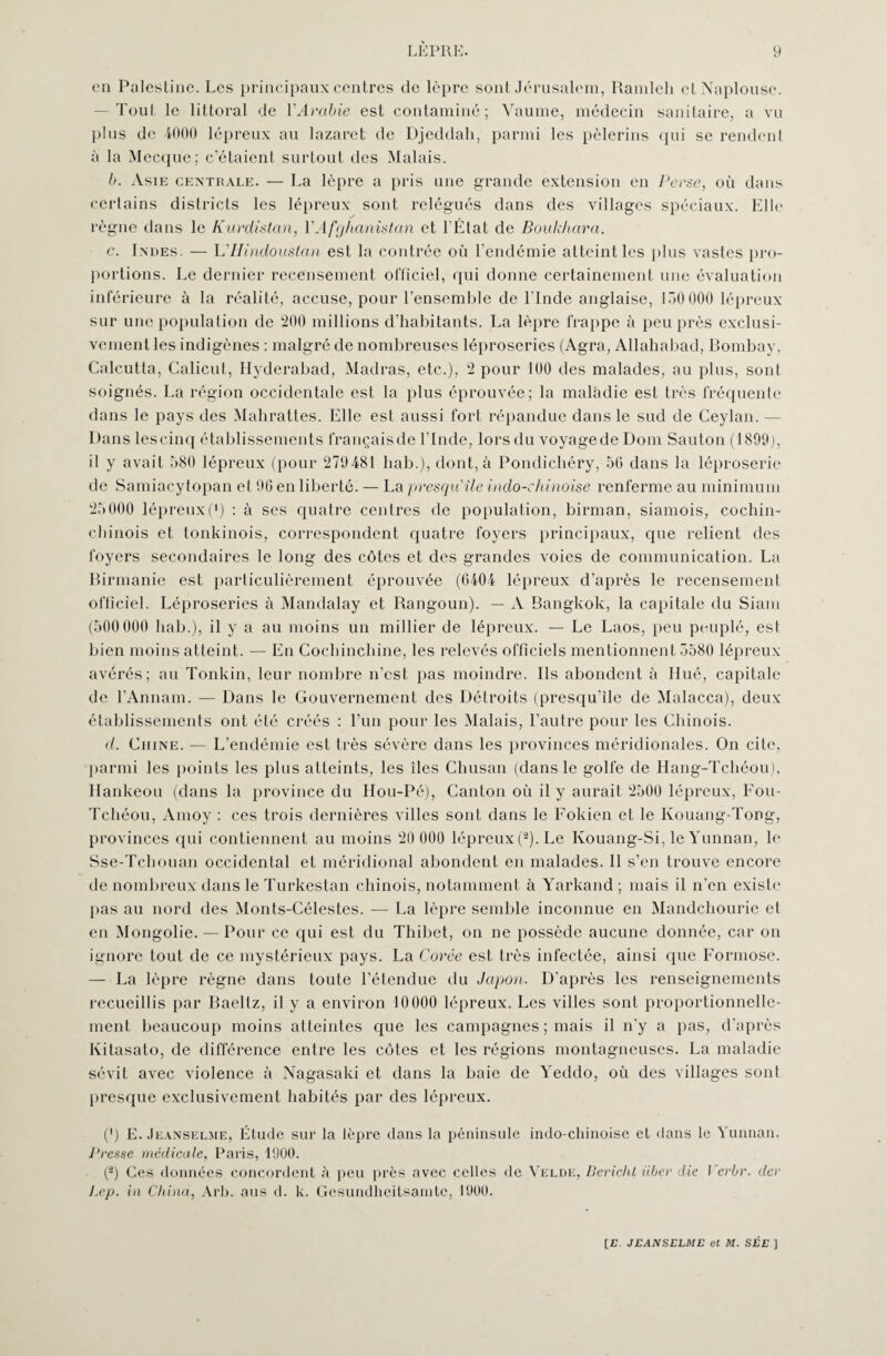 en Palestine. Les principaux centres de lèpre sont Jérusalem, Ramleli etNaplouse. Tout le littoral de VArabie est contaminé; Vaume, médecin sanitaire, a vu plus de 4000 lépreux au lazaret de Djeddah, parmi les pèlerins qui se rendent a la Mecque; c’étaient surtout des Malais. b. Asie centrale. — La lèpre a pris une grande extension en Perse, où dans certains districts les lépreux sont relégués dans des villages spéciaux. Elit' règne dans le Kurdistan, l'Afghanistan et l’État de Boukhara. e. Indes. — L'Hindouslan est la contrée où l’endémie atteint les plus vastes pro¬ portions. Le dernier recensement officiel, qui donne certainement une évaluation inférieure à la réalité, accuse, pour l’ensemble de l’Inde anglaise, 150000 lépreux sur une population de 200 millions d’habitants. La lèpre frappe à peu près exclusi¬ vement les indigènes : malgré de nombreuses léproseries (Agra, Allahabad, Bombay, Calcutta, Calicut, Hyderabad, Madras, etc.), 2 pour 100 des malades, au plus, sont soignés. La région occidentale est la plus éprouvée; la maladie est très fréquente dans le pays des Mahrattes. Elle est aussi fort répandue dans le sud de Ceylan. Dans lescinq établissements français de l’Inde, lors du voyagede Dom Sauton (1890), il y avait 580 lépreux (pour 270481 hab.), dont, à Pondichéry, 50 dans la léproserie de Samiacytopan et 96 en liberté. — La presqu'île indo-chinoise renferme au minimum 25 000 lépreux (*) : à ses quatre centres de population, birman, siamois, cochin- chinois et tonkinois, correspondent quatre foyers principaux, que relient des foyers secondaires le long des côtes et des grandes voies de communication. La Birmanie est particulièrement éprouvée (6404 lépreux d’après le recensement officiel. Léproseries à Mandalay et Rangoun). — A Bangkok, la capitale du Siam (500 000 hab.), il y a au moins un millier de lépreux. — Le Laos, peu peuplé, est bien moins atteint. — En Cochinchine, les relevés officiels mentionnent 5580 lépreux avérés; au Tonkin, leur nombre n’est pas moindre. Ils abondent à Hué, capitale de l’Annam. — Dans le Gouvernement des Détroits (presqu’île de Malacca), deux établissements ont été créés : l’un pour les Malais, l’autre pour les Chinois. d. Chine. — L'endémie est très sévère dans les provinces méridionales. On cite, parmi les points les plus atteints, les îles Chusan (dans le golfe de Hang-Tchéou). Hankéou (dans la province du Hou-Pé), Canton où il y aurait 2500 lépreux, Fou- Tcliéou, Amoy : ces trois dernières villes sont dans le Fokien et le Ivouang-Tong, provinces qui contiennent au moins 20 000 lépreux (2). Le Kouang-Si, le Yunnan, le Sse-Teliouan occidental et méridional abondent en malades. 11 s’en trouve encore de nombreux dans le Turkestan chinois, notamment à Yarkand ; mais il n’en existe pas au nord des Monts-Célestes. — La lèpre semble inconnue en Mandchourie et en Mongolie. — Pour ce qui est du Thibet, on ne possède aucune donnée, car on ignore tout de ce mystérieux pays. La Corée est très infectée, ainsi que Formose. — La lèpre règne dans toute l’étendue du Japon. D'après les renseignements recueillis par Baellz, il y a environ 10000 lépreux. Les villes sont proportionnelle¬ ment beaucoup moins atteintes que les campagnes ; mais il n’y a pas, d’après Kitasato, de différence entre les côtes et les régions montagneuses. La maladie sévit avec violence à Nagasaki et dans la baie de Yeddo, où des villages sont presque exclusivement habités par des lépreux. C) E. Jeanselme, Étude sur la lèpre dans la péninsule indo-chinoise et dans le Yunnan. Presse médicale, Paris, 1900. (®) Ces données concordent à peu près avec celles de Velde, Bericht Hier die Verbr. der Lcp. in China, Arb. aus d. k. Gesundheitsamte, 1900.