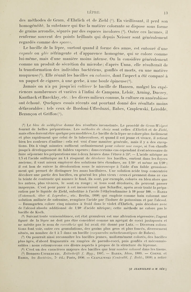 des méthodes de Gram, d'Ehrlich et de Zield ('). En vieillissant, il perd son homogénéité, la substance qui fixe la matière colorante se dispose sous forme de grains arrondis, séparés par des espaces incolores (2). Outre ces lacunes, il renferme souvent des points brillants qui depuis Neisser sont généralemenl regardés comme des spores. Le bacille de la lèpre, surtout quand il forme des amas, est entouré d’une capsule ou glée réfringente et d’apparence homogène, qui se colore comme lui-même, mais d'une manière moins intense. On la considère généralement comme un produit de sécrétion du microbe; d’après Unna, elle résulterait de la transformation des individus bactériens, gonflés et morts, en une matière muqueuse(3). Elle réunit les bacilles en colonies, dont l’aspect a été comparé à un paquet de cigares, à une gerbe, à une boule épineuse^). Jamais on n’a pu jusqu’ici cultiver le bacille de Hansen, malgré les expé¬ riences nombreuses et variées à l’infini de Campana, Leloir, Arning, Ducrey, Kanthack et Barcklay, etc. : les divers milieux connus, la culture en anaérobiose ont échoué. Quelques essais récents ont pourtant donné des résultats moins défavorables : tels ceux de Bordoni-Uffreduzzi, Babes, Gzaplewski, Leredde, Bezançon et Griffon (s). (') Le bleu de méthylène donne des résultats inconstants. Le procédé de Gram-Wdgerl fournit de belles préparations. Les méthodes de choix sont celles d'Ehrlich et de Ziehl, mais elles doivent être quelque peu modifiées. Le bacille de la lèpre se colore plus facilement et plus rapidement que celui de la tuberculose, et quand il est jeune et vivace, il retient bien les couleurs d'aniline : cela est vrai d’une manière générale, mais il y a des excep¬ tions. Dix à vingt minutes suffisent ordinairement pour colorer une coupe, si l’on chauffe jusqu’à développement de faibles vapeurs ; dans certains cas cependant il est nécessaire de faire séjourner les préparations une à deux heures dans l’étuve à 55°. — L’acide nitrique au 1/3 et l’acide sulfurique au 1/4 risquent de décolorer les bacilles, surtout dans les foyers anciens; il vaut mieux employer des solutions très étendues, au 1/10 et même au 1/20°; il est bon de suivre la décoloration sous le microscope à l’aide d’un faible grossisse¬ ment qui permet de distinguer les amas bacillaires. Une solution acide trop concentrée décolore une partie des bacilles, en général les plus vieux : ceux-ci prennent dans ce cas la teinte de contraste qui nuance le fond, ils sont, par exemple, colorés en bleu alors que les autres, plus vivaces, le sont en rouge ; si tous sont décolorés, ils peuvent passer inaperçus. C’est pour parer à cet inconvénient que Scbæffer, après avoir traité la prépa¬ ration par le liquide de Ziehl, substitue à l'acide l’éthylendiamine à 10 pour 100. — Babes (Untersuch. über d. Leprabac., etc. Berlin, 1808) qui emploie comme bain colorant une solution anilinée de safranine, remplace l’acide par l’iodure de potassium et par l’alcool. — Baumgarten colore cinq minutes à froid dans le violet d’Ehrlich, puis décolore avec de l’alcool absolu additionné de 1/10” d’acide nitrique; cette méthode ne colore pas le bacille de Koch. (2) Suivant toute vraisemblance, cet état granuleux est une altération régressive; l’agent figuré de la lèpre ne doit pas être considéré comme un agrégat de cocci juxtaposés et ne mérite pas le nom de coccothrix qui lui avait été donné par Lutz. — Diverses colora¬ tions font voir, outre ces granulations, des grains plus gros et plus foncés, diversement situés, au nombre de 1 à 3 dans un bacille (corpuscules métacliromatiques de Babes). (3) On pourrait ainsi reconnaître les bacilles jeunes, uniformément colorés, des bacilles plus âgés, d’abord fragmentés en rangées de pseudo-cocci, puis gonflés et méconnais¬ sables : nous retrouverons ces divers aspects à propos de la structure du léprome. (4) C’est un des caractères majeurs des bacilles que leur nombre colossal dans les tissus. (5) Bordoni-Uffredfzzi, Zeitschrift /'. Hyg., 1887. — Bares, Idem, 1880. — Cornie et Babes, les Bactéries, 5e éd.: Paris, 1800. — Czaplewski (Centralbl. /'. Bakt., 1808) a retiré