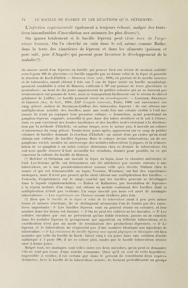 L'infection expérimentale également a toujours échoué, malgré des tenta¬ tives innombrables d’inoculation aux animaux les plus divers('). On ignore totalement si le bacille lépreux peut vivre hors de l'orga¬ nisme humain. On l’a cherché en vain dans le sol, même, comme Ralke, dans la terre des cimetières de lépreux et dans les aliments (poisson el porc salé, pois d’Angole) qui passent pour favoriser le développement de la maladie (*). du mucus nasal d'un lépreux un bacille qui pousse bien sur sérum de mouton solidifié avec G pour 100 de glycérine; ce bacille rappelle par sa forme celui de la lèpre et possède la réaction de Kocli-Ehrlich.— Spiionck {Sera, méçl., 1898), en parlant de la moelle osseuse et de tubercules, aurait obtenu 2 fois sur 3 cas de lèpre mixte un bacille morphologi¬ quement semblable à celui de Hansen, cultivant à 58° sur pomme de terre glycérinée et neutralisée: au bout de dix jours apparaissent de petites colonies qui ne se laissent pas réensemencer sur pomme de terre, mais se transportent facilement sur le sérum de cheval gélatinisé de Lôffler ; ce bacille pourrait servir au séro-diagnoslic. — Leredde, Bezançon et Griffon (Soc. de biol., 1899; XIIIe Congrès internat., Paris, 1900) ont ensemencé sur sang gélosé (milieu de Bezançon-Griffon) des tubercules lépreux : ils ont obtenu une multiplication notable des bacilles, mais une seule fois une colonie visible à l’œil nu; jamais ils n’ont pu repiquer leur première culture. — Jeanselme, ayant ponctionné un ganglion lépreux suppuré, recueillit le pus dans des tubes stérilisés et le mit à l’étuve; dans ce pus existaient des boules bacillaires et des bacilles isolés résistant à la décolora- lion par la méthode d’Ehrlich; en même temps, avec le même pus, il inocula un cobaye et ensemença du sang gélosé. Trente-trois jours après, apparurent sur ce sang de petites colonies de bacilles donnant la réaction d’Ehrlich : on aurait donc pu croire qu’on avait obtenu une culture de bacilles lépreux. Mais le cobaye devint tuberculeux; un de ses ganglions excisé, montra au microscope des nodules tuberculeux typiques, et la réinocu- lalion de ce ganglion à un autre cobaye détermina chez ce dernier la tuberculose. On voit avec quelle réserve il faut accueillir les résultats, donnés pour positifs, en ce qui concerne la culture du bacille de Hansen. (') Melcher et Ortmann ont inoculé la lèpre au lapin, dans la chambre antérieure de l’œil. Les lésions qu’ils ont déterminées ont été attribuées par maints auteurs à une tuberculose, ou à une pseudo-tuberculose comme celle qu’a décrite Nielsen chez la souris et qui est transmissible au lapin; Vossius, Wesener, ont fait des expériences analogues, mais il n'est pas prouvé qu’ils aient obtenu une multiplication des bacilles. — Tedesclii, d’expériences sur le singe, conclut que les bacilles peuvent se développer dans le liquide céphalorachidien. — Babes et Kalindero, par inoculation de lépromes à la région malaire d’un singe, ont obtenu un nodule contenant des bacilles dont la multiplication n’était pas évidente. Un singe inoculé par nous est mort de méningite luberculeuse. — Les expériences sur l'homme seront étudiées plus loin. (*) Bien que le bacille de la lèpre et celui de la tuberculose aient à peu près même forme et mêmes réactions, ils se distinguent néanmoins l'un de l’autre par des carac¬ tères importants : 1° Les bacilles lépreux sont en général réunis en colonies, et leur nombre dans les tissus est énorme. — 2° On ne peut les cultiver ni les inoculer. — 3° Les cellules envahies par eux ne présentent qu’une faible réaction; jamais on ne constate dans les nodules lépreux le groupement qui appartient au follicule tuberculeux, et la caséification n’est pas un mode de terminaison des productions lépreuses. — 4° Le lépreux et le tuberculeux ne réagissent pas d’une manière identique aux injections de tuberculine. — 5° La résistance du bacille lépreux aux agents physiques et chimiques est bien moindre que celle du bacille de Koch : laissé cinq à six jours dans une solution d’acide sulfurique à 5 pour 100, il ne se colore plus, tandis que le bacille tuberculeux résiste onze à douze jours. Malgré tout, les analogies sont telles entre ces deux microbes, qu’on peut se demander s'ils ne sont pas issus d’une souche commune. Quoi qu’il en soit de cette hypothèse'’, impossible à vérifier, il est certain que dans le présent ils constituent deux espèces distinctes. Avec le bacille de la tuberculose aviaire, ils forment probablement un groupe