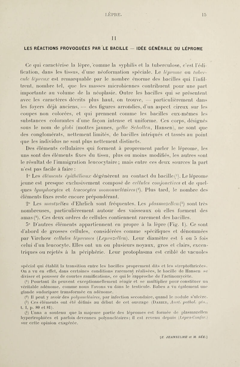 II LES RÉACTIONS PROVOQUÉES PAR LE BACILLE — IDÉE GÉNÉRALE DU LÉPROME Ce qui caractérise la lèpre, comme la syphilis et la tuberculose, c’est l’édi¬ fication, dans les tissus, d’une néoformation spéciale. Le léprome ou tuber¬ cule lépreux est remarquable par le nombre énorme des bacilles qui l'infil- trent, nombre tel, que les masses microbiennes contribuent pour une part importante au volume de la néoplasie. Outre les bacilles qui se présentent avec les caractères décrits plus haut, on trouve, — particulièrement dans les foyers déjà anciens, — des figures arrondies, d’un aspect cireux sur les coupes non colorées, et qui prennent comme les bacilles eux-mêmes les substances colorantes d’une façon intense et uniforme. Ces corps, désignés sous le nom de globi (mottes jaunes, gelbe Schollen, Hansen), ne sont que des conglomérats, nettement limités, de bacilles intriqués et lassés au point que les individus ne sont plus nettement distincts. Des éléments cellulaires qui forment à proprement parler le léprome, les uns sont des éléments fixes du tissu, plus ou moins modifiés, les autres sont le résultat de l’immigration leucocytaire ; mais entre ces deux sources la part n’est pas facile à faire : 1° Les éléments, épithéliaux dégénèrent au contact du bacille(*). Le léprome jeune est presque exclusivement composé de cellules conjonctives et de quel¬ ques lymphocytes et leucocytes mononucléaires (2). Plus tard, le nombre des éléments fixes reste encore prépondérant. 2° Les mastzellen d’Ehrlich sont fréquentes. Les plasmazellen(3) sont très nombreuses, particulièrement autour des vaisseaux où elles forment des amas(‘). Ces deux ordres de cellules contiennent rarement des bacilles. r>° D’autres éléments appartiennent en propre à la lèpre (Fig. 1). Ce sont d’abord de grosses cellules, considérées comme spécifiques et dénommées par Virchow cellules lépreuses (Leprazellen). Leur diamètre est \ ou 5 fois celui d’un leucocyte. Elles ont, un ou plusieurs noyaux, gros et clairs, excen¬ triques ou rejetés à la périphérie. Leur protoplasma est criblé de vacuoles spécial qui établit la transition entre les bacilles proprement dits et les streptothricées. On a vu en effet, dans certaines conditions rarement réalisées, le bacille de Hansen se diviser et pousser de courtes ramifications, ce qui le rapproche de l’actinomycète. (*) Pourtant ils peuvent exceptionnellement réagir et se multiplier pour constituer un véritable adénome, comme nous l’avons vu dans le testicule. Babes a vu également une glande sudoripare transformée en adénome. n h i >eut y avoir des polynucléaires, par infection secondaire, quand le nodule s’ulcère. (3) Ces éléments ont été définis au début de cet ouvrage (Darier, Anal, palhol. yen.. t. I, p. 80 et 81). (.4) Unna a soutenu que la majeure partie des lépromes est formée de plasmazellen hypertrophiées et parfois devenues polynucléaires; il est revenu depuis (Lepra-Confer.) sur cette opinion exagérée.