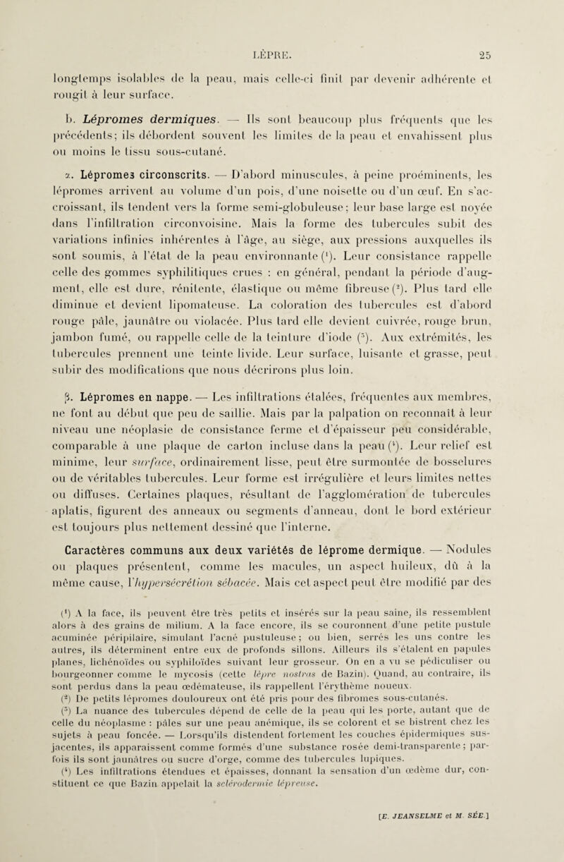 longtemps isolables de la peau, mais celle-ci finit par devenir adhérente et rougit à leur surface. b. Lépromes dermiques. — Ils sont beaucoup plus fréquents que les précédents; ils débordent souvent les limites de la peau et envahissent plus ou moins le tissu sous-cutané. y. Léprome3 circonscrits. — D’abord minuscules, à peine proéminents, les lépromes arrivent au volume d’un pois, d’une noisette ou d'un œuf. En s’ac¬ croissant, ils tendent vers la forme semi-globuleuse; leur base large est noyée dans l’infiltration circonvoisine. Mais la forme des tubercules subit des variations infinies inhérentes à l’âge, au siège, aux pressions auxquelles ils sont soumis, à l’état de la peau environnante (*). Leur consistance rappelle celle des gommes syphilitiques crues : en général, pendant la période d’aug- ment, elle est dure, rénitente, élastique ou même fibreuse (2). Plus tard elle diminue et devient lipomateuse. La coloration des tubercules est d’abord rouge pâle, jaunâtre ou violacée. Plus tard elle devient cuivrée, rouge brun, jambon fumé, ou rappelle celle de la teinture d’iode (r>). Aux extrémités, les tubercules prennent une teinte livide. Leur surface, luisante et grasse, peut subir des modifications que nous décrirons plus loin. (3. Lépromes en nappe. — Les infiltrations étalées, fréquentes aux membres, ne font au début que peu de saillie. Mais par la palpation on reconnaît à leur niveau une néoplasie de consistance ferme et d’épaisseur peu considérable, comparable à une plaque de carton incluse dans la peau (*). Leur relief est minime, leur surface, ordinairement lisse, peut être surmontée de bosselures ou de véritables tubercules. Leur forme est irrégulière et leurs limites nettes ou diffuses. Certaines plaques, résultant de l’agglomération de tubercules aplatis, figurent des anneaux ou segments d’anneau, dont le bord extérieur est toujours plus nettement dessiné que l’interne. Caractères communs aux deux variétés de léprome dermique. — Nodules ou plaques présentent, comme les macules, un aspect huileux, dû à la même cause, Y hypersécrétion sébacée. Mais cet aspect peut être modifié par des (*) A la face, ils peuvent être très petits et insérés sur la peau saine, ils ressemblent alors à des grains de milium. A la face encore, ils se couronnent d’une petite pustule acuminée péripilaire, simulant l’acné pustuleuse; ou bien, serrés les uns contre les autres, ils déterminent entre eux de profonds sillons. Ailleurs ils s’étalent en papules planes, lichénoïdes ou syphiloïdes suivant leur grosseur. On en a vu se pédiculiser ou bourgeonner comme le mycosis (celte lèpre noslras de Bazin). Quand, au contraire, ils sont perdus dans la peau œdémateuse, ils rappellent l’érythème noueux. (2) De petits lépromes douloureux ont été pris pour des fibromes sous-cutanés. (3) La nuance des tubercules dépend de celle de la peau qui les porte, autant que de celle du néoplasme : pâles sur une peau anémique, ils se colorent et se bistrcnt chez les sujets à peau foncée. — Lorsqu’ils distendent fortement les couches épidermiques sus- jacentes, ils apparaissent comme formés d’une substance rosée demi-transparente ; par¬ fois ils sont jaunâtres ou sucre d’orge, comme des tubercules lupiques. (4) Les infiltrations étendues et épaisses, donnant la sensation d’un œdème dur, con¬ stituent ce que Bazin appelait la sclérodermie lépreuse.